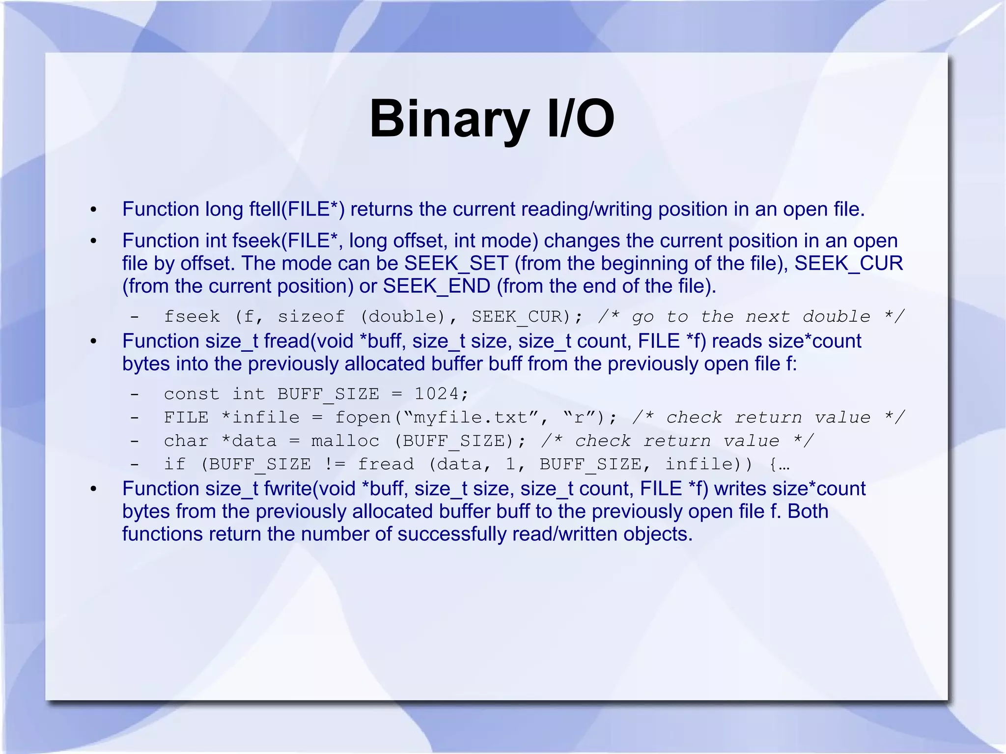 Binary I/O
● Function long ftell(FILE*) returns the current reading/writing position in an open file.
● Function int fseek(FILE*, long offset, int mode) changes the current position in an open
file by offset. The mode can be SEEK_SET (from the beginning of the file), SEEK_CUR
(from the current position) or SEEK_END (from the end of the file).
– fseek (f, sizeof (double), SEEK_CUR); /* go to the next double */
● Function size_t fread(void *buff, size_t size, size_t count, FILE *f) reads size*count
bytes into the previously allocated buffer buff from the previously open file f:
– const int BUFF_SIZE = 1024;
– FILE *infile = fopen(“myfile.txt”, “r”); /* check return value */
– char *data = malloc (BUFF_SIZE); /* check return value */
– if (BUFF_SIZE != fread (data, 1, BUFF_SIZE, infile)) {…
● Function size_t fwrite(void *buff, size_t size, size_t count, FILE *f) writes size*count
bytes from the previously allocated buffer buff to the previously open file f. Both
functions return the number of successfully read/written objects.
 
