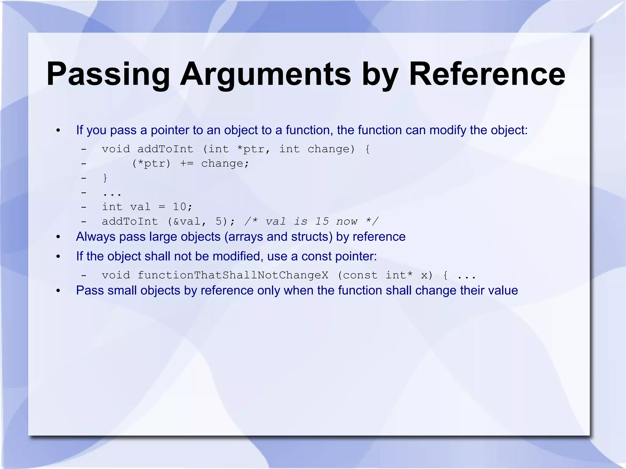 Passing Arguments by Reference
● If you pass a pointer to an object to a function, the function can modify the object:
– void addToInt (int *ptr, int change) {
– (*ptr) += change;
– }
– ...
– int val = 10;
– addToInt (&val, 5); /* val is 15 now */
● Always pass large objects (arrays and structs) by reference
● If the object shall not be modified, use a const pointer:
– void functionThatShallNotChangeX (const int* x) { ...
● Pass small objects by reference only when the function shall change their value
 