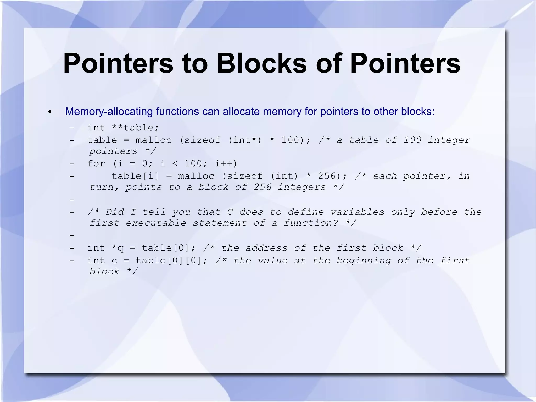 Pointers to Blocks of Pointers
● Memory-allocating functions can allocate memory for pointers to other blocks:
– int **table;
– table = malloc (sizeof (int*) * 100); /* a table of 100 integer
pointers */
– for (i = 0; i < 100; i++)
– table[i] = malloc (sizeof (int) * 256); /* each pointer, in
turn, points to a block of 256 integers */
–
– /* Did I tell you that C does to define variables only before the
first executable statement of a function? */
–
– int *q = table[0]; /* the address of the first block */
– int c = table[0][0]; /* the value at the beginning of the first
block */
 
