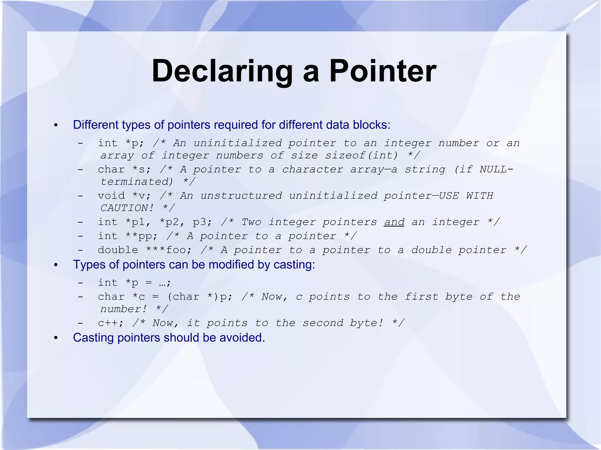 Declaring a Pointer
● Different types of pointers required for different data blocks:
– int *p; /* An uninitialized pointer to an integer number or an
array of integer numbers of size sizeof(int) */
– char *s; /* A pointer to a character array—a string (if NULL-
terminated) */
– void *v; /* An unstructured uninitialized pointer—USE WITH
CAUTION! */
– int *p1, *p2, p3; /* Two integer pointers and an integer */
– int **pp; /* A pointer to a pointer */
– double ***foo; /* A pointer to a pointer to a double pointer */
● Types of pointers can be modified by casting:
– int *p = …;
– char *c = (char *)p; /* Now, c points to the first byte of the
number! */
– c++; /* Now, it points to the second byte! */
● Casting pointers should be avoided.
 
