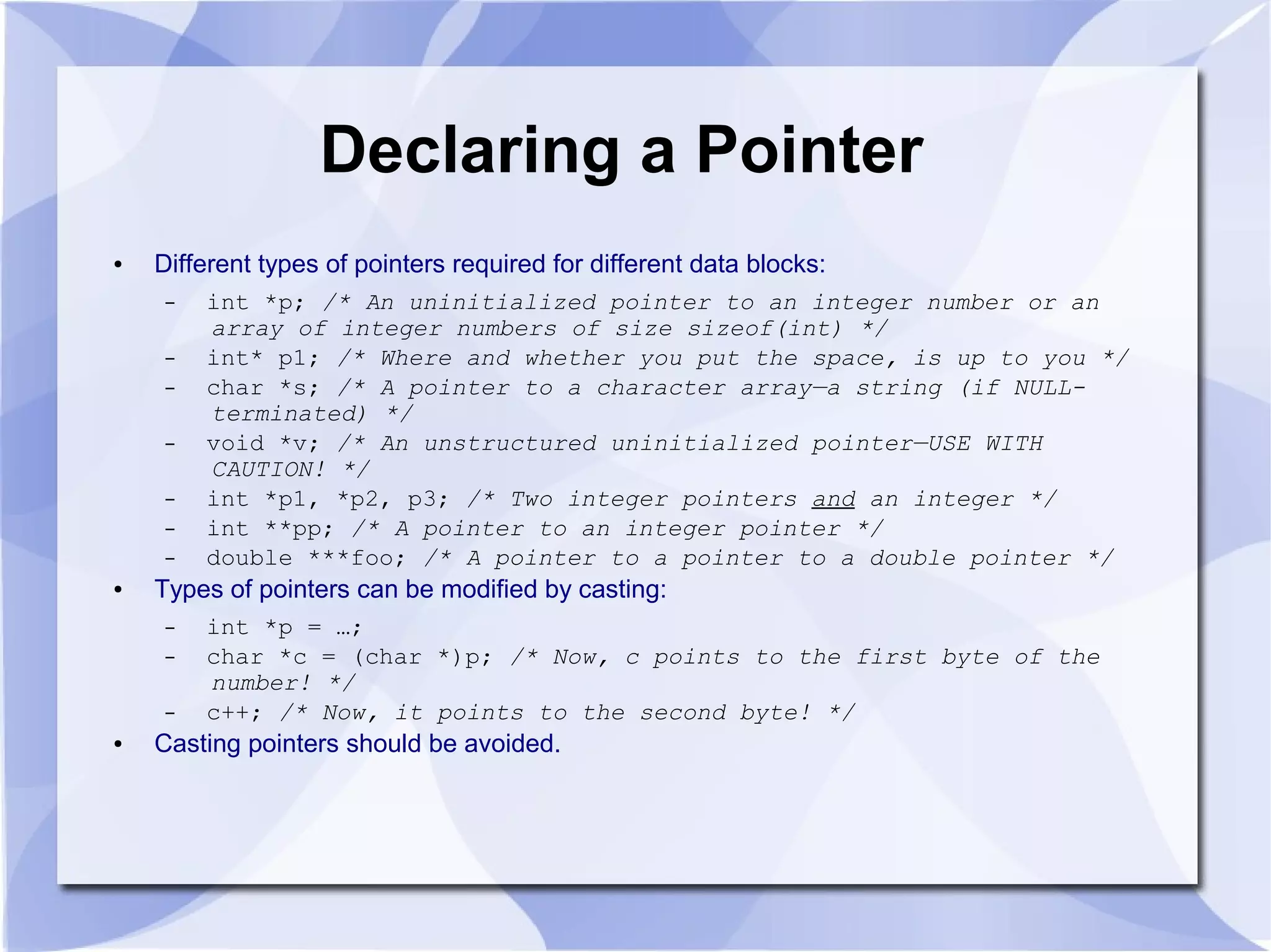 Declaring a Pointer
● Different types of pointers required for different data blocks:
– int *p; /* An uninitialized pointer to an integer number or an
array of integer numbers of size sizeof(int) */
– int* p1; /* Where and whether you put the space, is up to you */
– char *s; /* A pointer to a character array—a string (if NULL-
terminated) */
– void *v; /* An unstructured uninitialized pointer—USE WITH
CAUTION! */
– int *p1, *p2, p3; /* Two integer pointers and an integer */
– int **pp; /* A pointer to an integer pointer */
– double ***foo; /* A pointer to a pointer to a double pointer */
● Types of pointers can be modified by casting:
– int *p = …;
– char *c = (char *)p; /* Now, c points to the first byte of the
number! */
– c++; /* Now, it points to the second byte! */
● Casting pointers should be avoided.
 