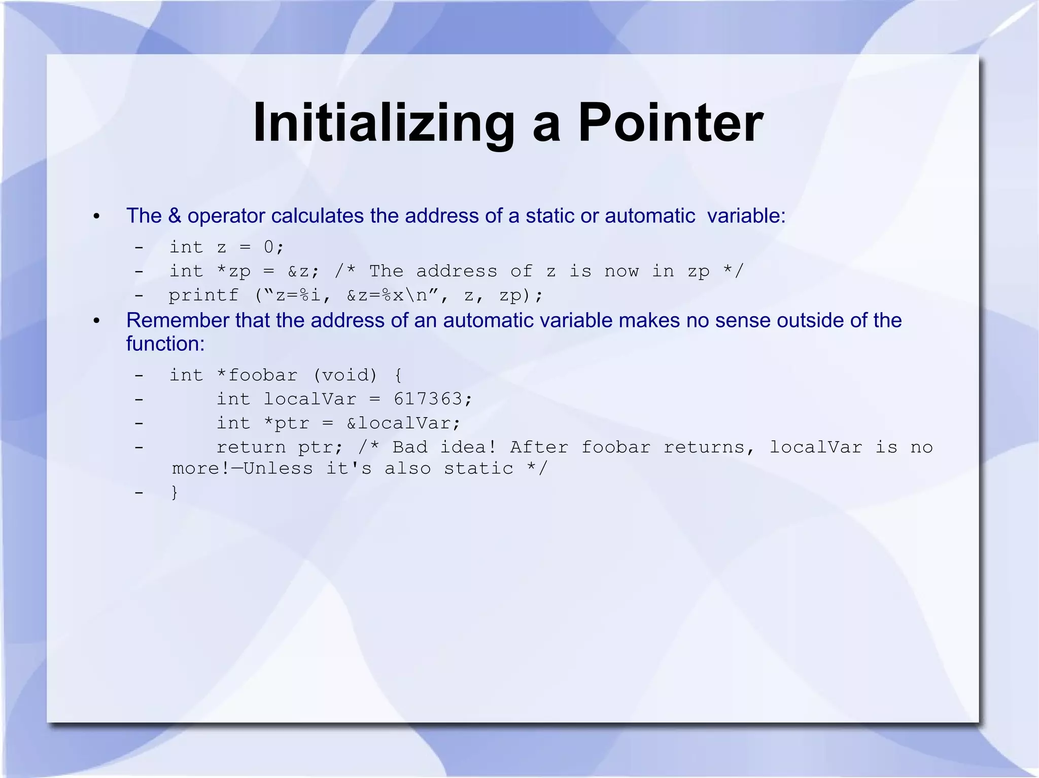 Initializing a Pointer
● The & operator calculates the address of a static or automatic variable:
– int z = 0;
– int *zp = &z; /* The address of z is now in zp */
– printf (“z=%i, &z=%xn”, z, zp);
● Remember that the address of an automatic variable makes no sense outside of the
function:
– int *foobar (void) {
– int localVar = 617363;
– int *ptr = &localVar;
– return ptr; /* Bad idea! After foobar returns, localVar is no
more!—Unless it's also static */
– }
 
