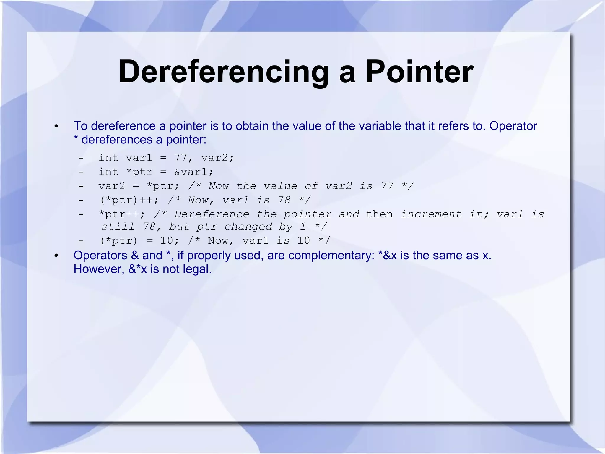 Dereferencing a Pointer
● To dereference a pointer is to obtain the value of the variable that it refers to. Operator
* dereferences a pointer:
– int var1 = 77, var2;
– int *ptr = &var1;
– var2 = *ptr; /* Now the value of var2 is 77 */
– (*ptr)++; /* Now, var1 is 78 */
– *ptr++; /* Dereference the pointer and then increment it; var1 is
still 78, but ptr changed by 1 */
– (*ptr) = 10; /* Now, var1 is 10 */
● Operators & and *, if properly used, are complementary: *&x is the same as x.
However, &*x is not legal.
 