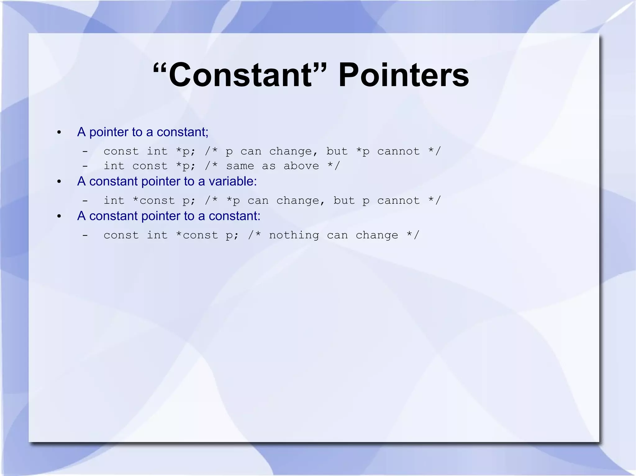 “Constant” Pointers
● A pointer to a constant;
– const int *p; /* p can change, but *p cannot */
– int const *p; /* same as above */
● A constant pointer to a variable:
– int *const p; /* *p can change, but p cannot */
● A constant pointer to a constant:
– const int *const p; /* nothing can change */
 