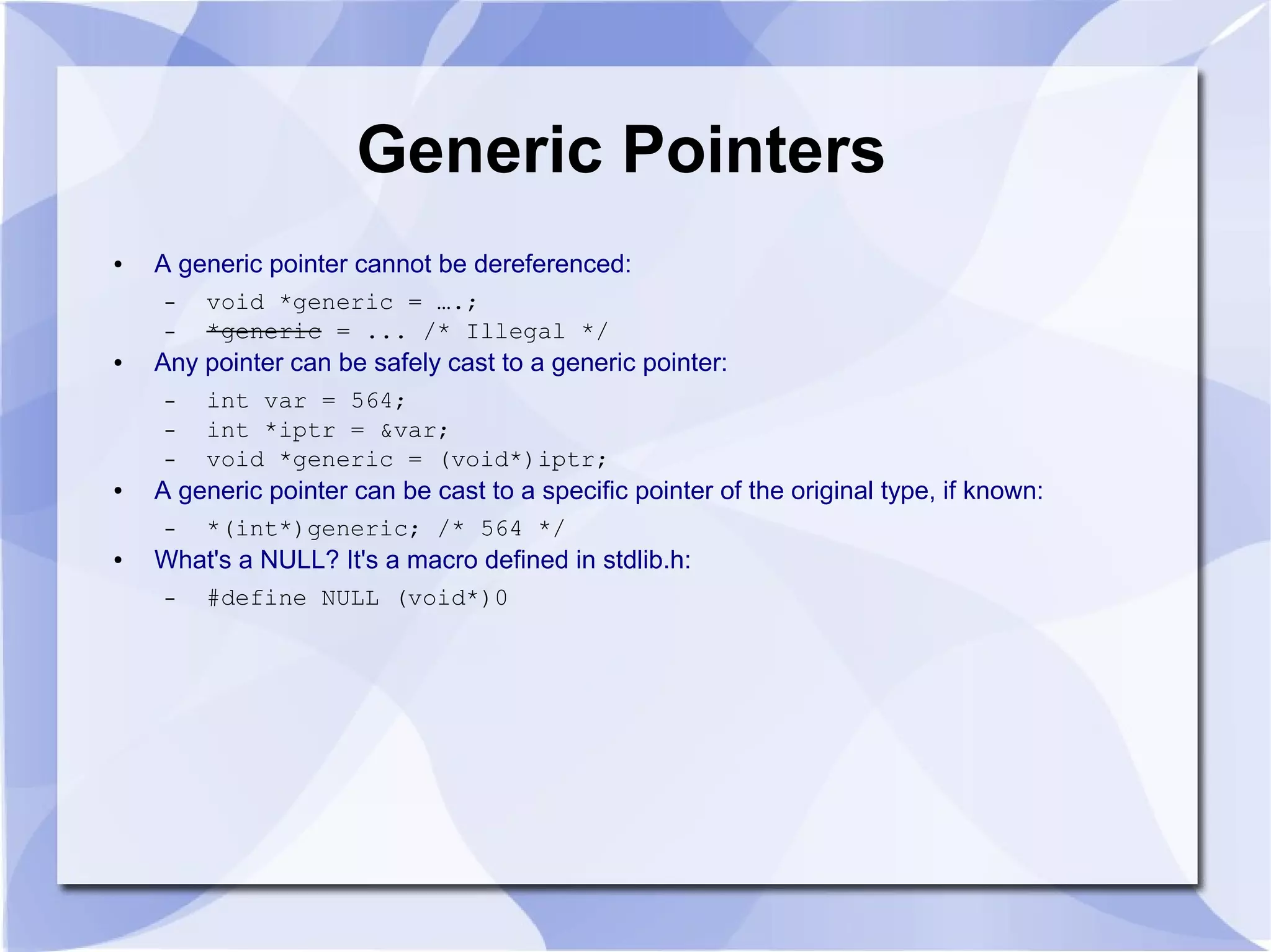 Generic Pointers
● A generic pointer cannot be dereferenced:
– void *generic = ….;
– *generic = ... /* Illegal */
● Any pointer can be safely cast to a generic pointer:
– int var = 564;
– int *iptr = &var;
– void *generic = (void*)iptr;
● A generic pointer can be cast to a specific pointer of the original type, if known:
– *(int*)generic; /* 564 */
● What's a NULL? It's a macro defined in stdlib.h:
– #define NULL (void*)0
 