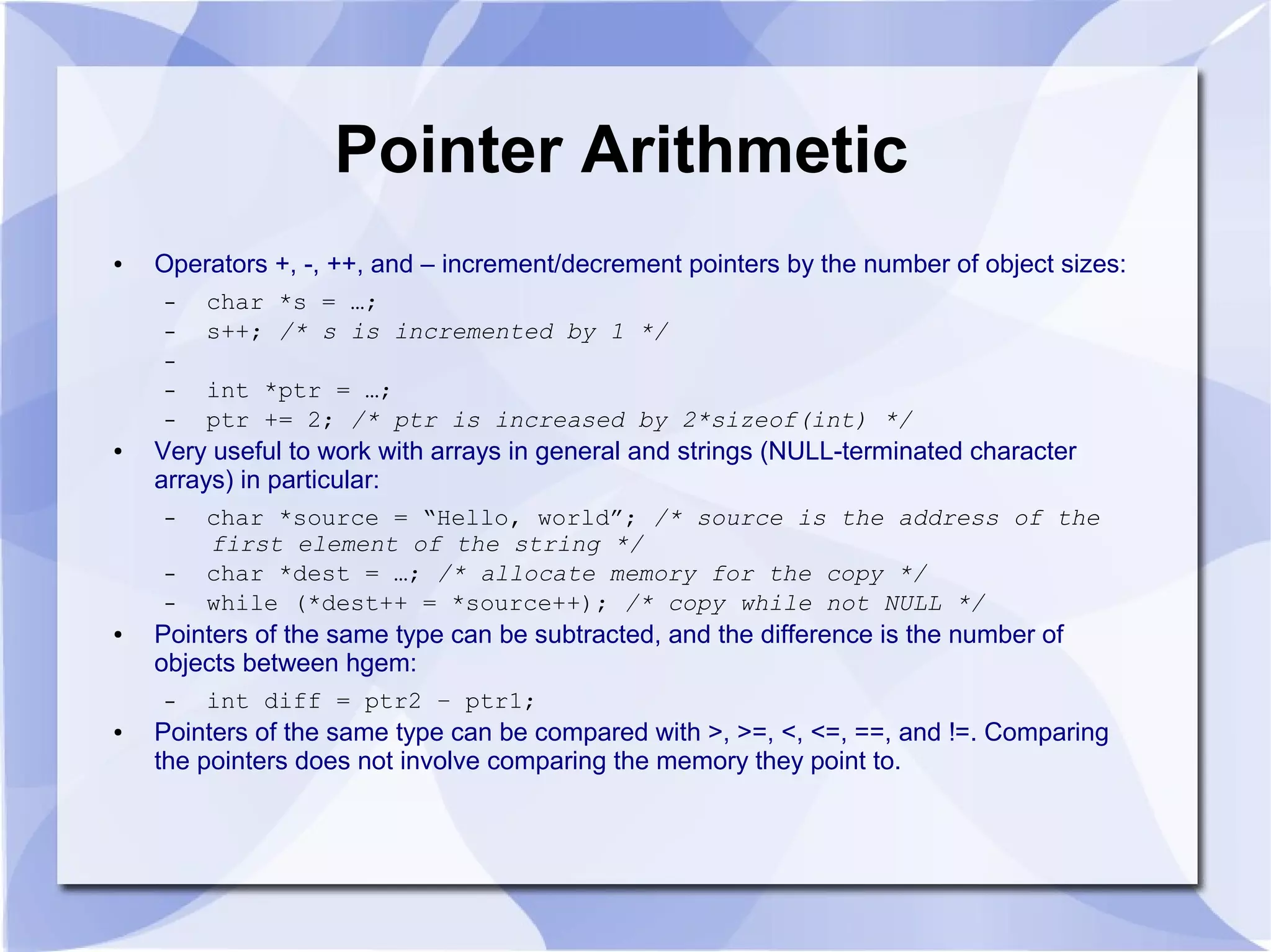 Pointer Arithmetic
● Operators +, -, ++, and – increment/decrement pointers by the number of object sizes:
– char *s = …;
– s++; /* s is incremented by 1 */
–
– int *ptr = …;
– ptr += 2; /* ptr is increased by 2*sizeof(int) */
● Very useful to work with arrays in general and strings (NULL-terminated character
arrays) in particular:
– char *source = “Hello, world”; /* source is the address of the
first element of the string */
– char *dest = …; /* allocate memory for the copy */
– while (*dest++ = *source++); /* copy while not NULL */
● Pointers of the same type can be subtracted, and the difference is the number of
objects between hgem:
– int diff = ptr2 – ptr1;
● Pointers of the same type can be compared with >, >=, <, <=, ==, and !=. Comparing
the pointers does not involve comparing the memory they point to.
 