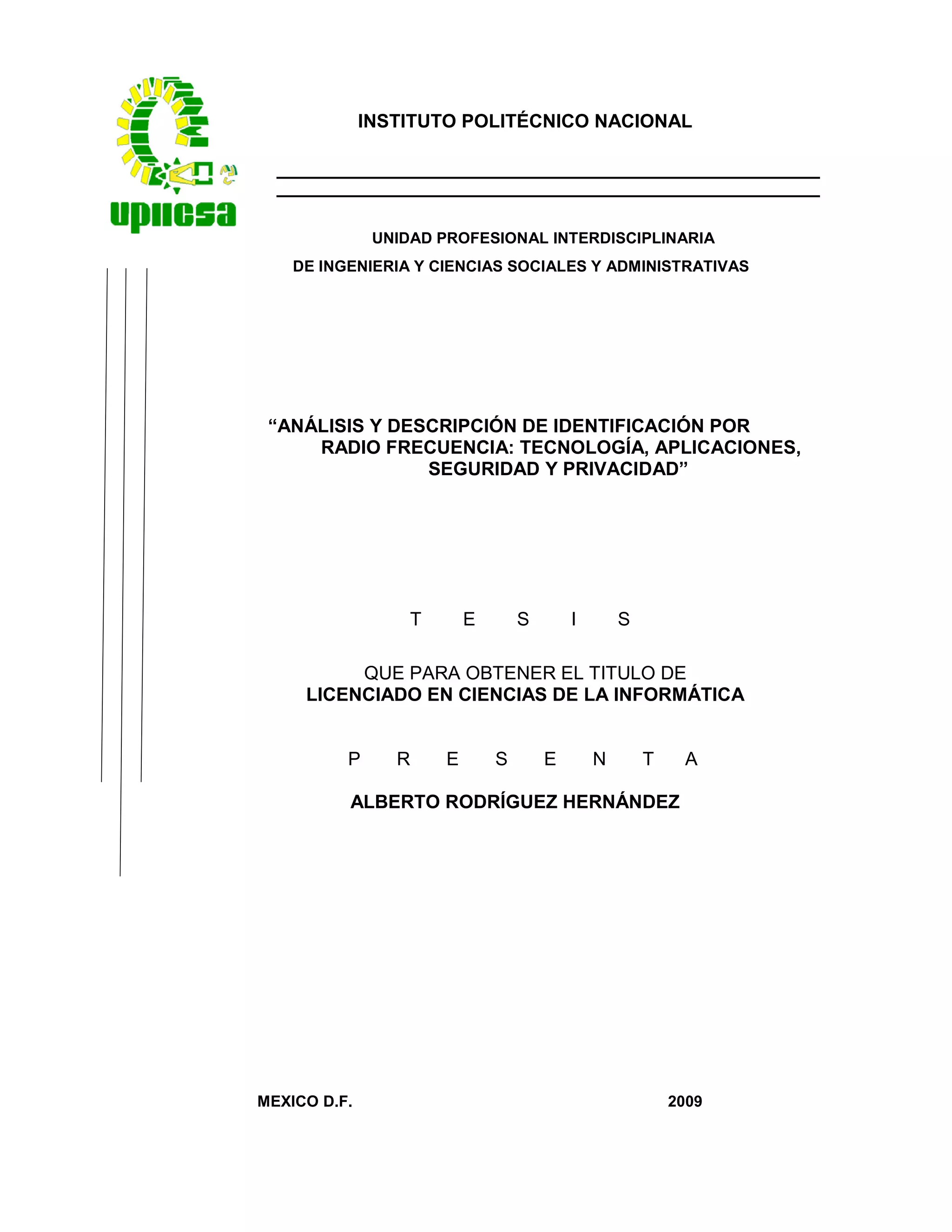 INSTITUTO POLITÉCNICO NACIONAL
UNIDAD PROFESIONAL INTERDISCIPLINARIA
DE INGENIERIA Y CIENCIAS SOCIALES Y ADMINISTRATIVAS
“ANÁLISIS Y DESCRIPCIÓN DE IDENTIFICACIÓN POR
RADIO FRECUENCIA: TECNOLOGÍA, APLICACIONES,
SEGURIDAD Y PRIVACIDAD”
T E S I S
QUE PARA OBTENER EL TITULO DE
LICENCIADO EN CIENCIAS DE LA INFORMÁTICA
P R E S E N T A
ALBERTO RODRÍGUEZ HERNÁNDEZ
MEXICO D.F. 2009
 