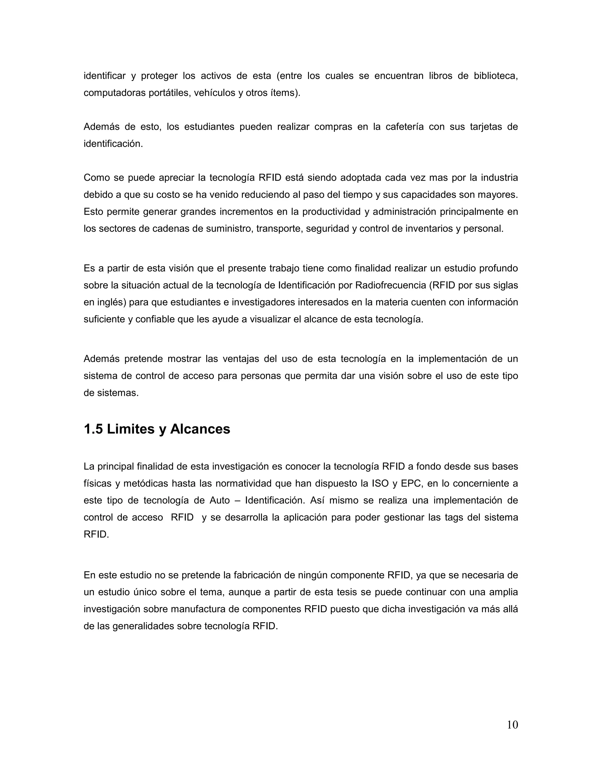 10
identificar y proteger los activos de esta (entre los cuales se encuentran libros de biblioteca,
computadoras portátiles, vehículos y otros ítems).
Además de esto, los estudiantes pueden realizar compras en la cafetería con sus tarjetas de
identificación.
Como se puede apreciar la tecnología RFID está siendo adoptada cada vez mas por la industria
debido a que su costo se ha venido reduciendo al paso del tiempo y sus capacidades son mayores.
Esto permite generar grandes incrementos en la productividad y administración principalmente en
los sectores de cadenas de suministro, transporte, seguridad y control de inventarios y personal.
Es a partir de esta visión que el presente trabajo tiene como finalidad realizar un estudio profundo
sobre la situación actual de la tecnología de Identificación por Radiofrecuencia (RFID por sus siglas
en inglés) para que estudiantes e investigadores interesados en la materia cuenten con información
suficiente y confiable que les ayude a visualizar el alcance de esta tecnología.
Además pretende mostrar las ventajas del uso de esta tecnología en la implementación de un
sistema de control de acceso para personas que permita dar una visión sobre el uso de este tipo
de sistemas.
1.5 Limites y Alcances
La principal finalidad de esta investigación es conocer la tecnología RFID a fondo desde sus bases
físicas y metódicas hasta las normatividad que han dispuesto la ISO y EPC, en lo concerniente a
este tipo de tecnología de Auto – Identificación. Así mismo se realiza una implementación de
control de acceso RFID y se desarrolla la aplicación para poder gestionar las tags del sistema
RFID.
En este estudio no se pretende la fabricación de ningún componente RFID, ya que se necesaria de
un estudio único sobre el tema, aunque a partir de esta tesis se puede continuar con una amplia
investigación sobre manufactura de componentes RFID puesto que dicha investigación va más allá
de las generalidades sobre tecnología RFID.
 