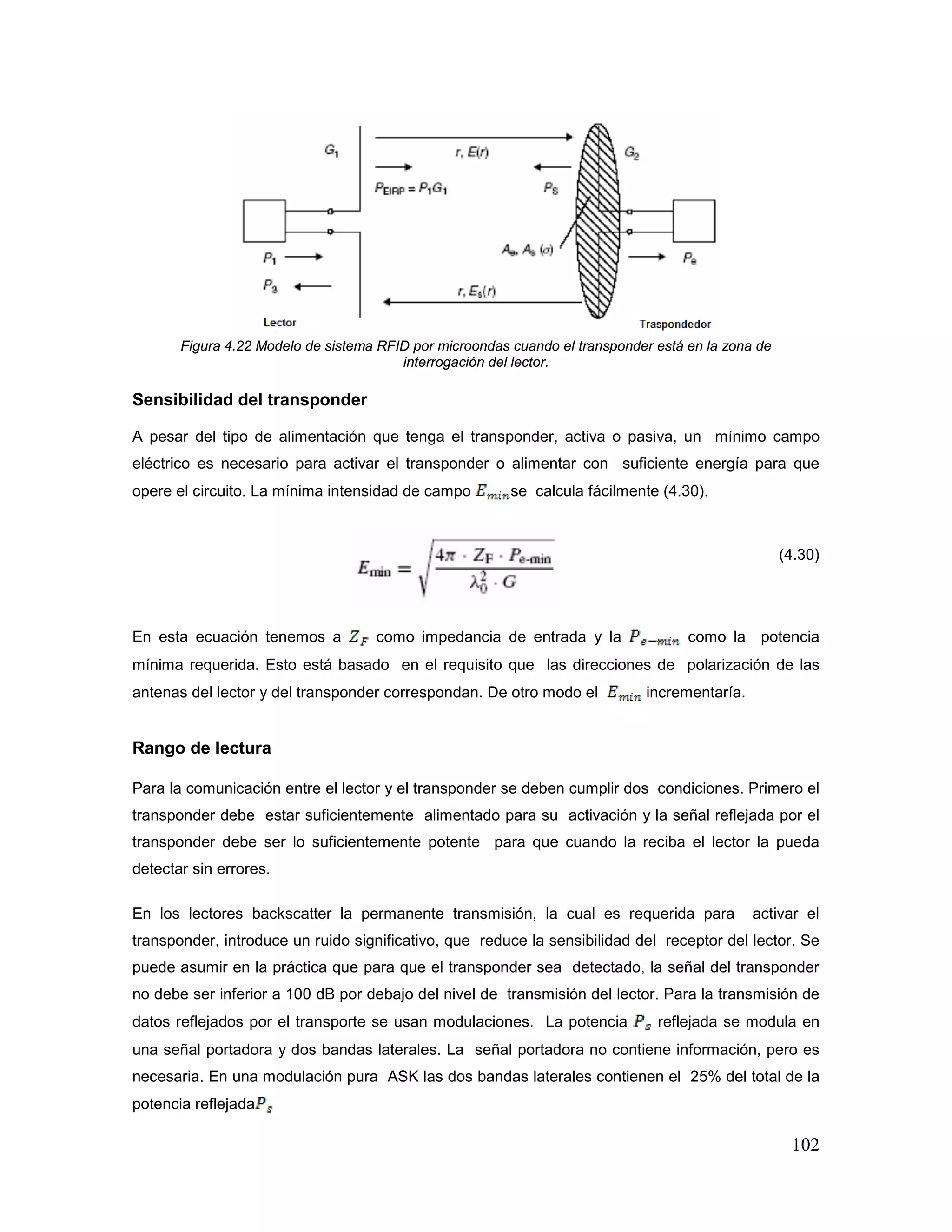 102
Figura 4.22 Modelo de sistema RFID por microondas cuando el transponder está en la zona de
interrogación del lector.
Sensibilidad del transponder
A pesar del tipo de alimentación que tenga el transponder, activa o pasiva, un mínimo campo
eléctrico es necesario para activar el transponder o alimentar con suficiente energía para que
opere el circuito. La mínima intensidad de campo se calcula fácilmente (4.30).
(4.30)
En esta ecuación tenemos a como impedancia de entrada y la como la potencia
mínima requerida. Esto está basado en el requisito que las direcciones de polarización de las
antenas del lector y del transponder correspondan. De otro modo el incrementaría.
Rango de lectura
Para la comunicación entre el lector y el transponder se deben cumplir dos condiciones. Primero el
transponder debe estar suficientemente alimentado para su activación y la señal reflejada por el
transponder debe ser lo suficientemente potente para que cuando la reciba el lector la pueda
detectar sin errores.
En los lectores backscatter la permanente transmisión, la cual es requerida para activar el
transponder, introduce un ruido significativo, que reduce la sensibilidad del receptor del lector. Se
puede asumir en la práctica que para que el transponder sea detectado, la señal del transponder
no debe ser inferior a 100 dB por debajo del nivel de transmisión del lector. Para la transmisión de
datos reflejados por el transporte se usan modulaciones. La potencia reflejada se modula en
una señal portadora y dos bandas laterales. La señal portadora no contiene información, pero es
necesaria. En una modulación pura ASK las dos bandas laterales contienen el 25% del total de la
potencia reflejada
 