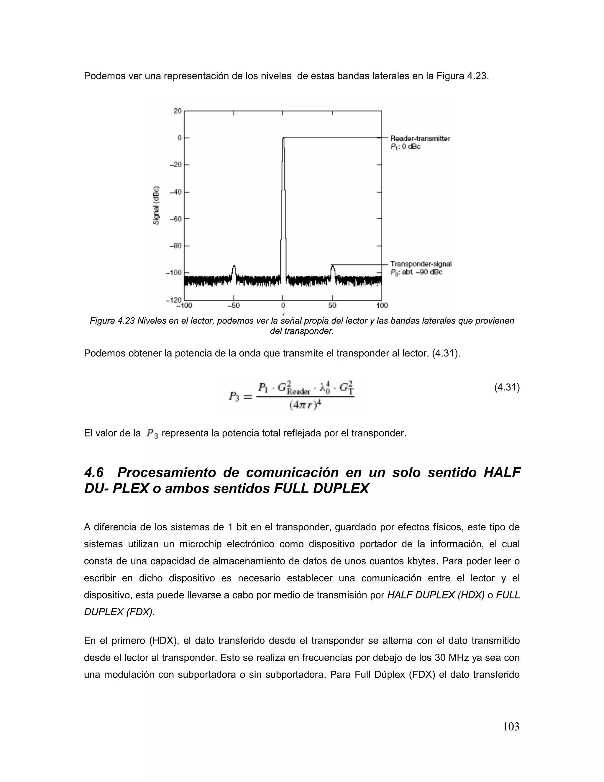103
Podemos ver una representación de los niveles de estas bandas laterales en la Figura 4.23.
Figura 4.23 Niveles en el lector, podemos ver la señal propia del lector y las bandas laterales que provienen
del transponder.
Podemos obtener la potencia de la onda que transmite el transponder al lector. (4.31).
(4.31)
El valor de la representa la potencia total reflejada por el transponder.
4.6 Procesamiento de comunicación en un solo sentido HALF
DU- PLEX o ambos sentidos FULL DUPLEX
A diferencia de los sistemas de 1 bit en el transponder, guardado por efectos físicos, este tipo de
sistemas utilizan un microchip electrónico como dispositivo portador de la información, el cual
consta de una capacidad de almacenamiento de datos de unos cuantos kbytes. Para poder leer o
escribir en dicho dispositivo es necesario establecer una comunicación entre el lector y el
dispositivo, esta puede llevarse a cabo por medio de transmisión por HALF DUPLEX (HDX) o FULL
DUPLEX (FDX).
En el primero (HDX), el dato transferido desde el transponder se alterna con el dato transmitido
desde el lector al transponder. Esto se realiza en frecuencias por debajo de los 30 MHz ya sea con
una modulación con subportadora o sin subportadora. Para Full Dúplex (FDX) el dato transferido
 