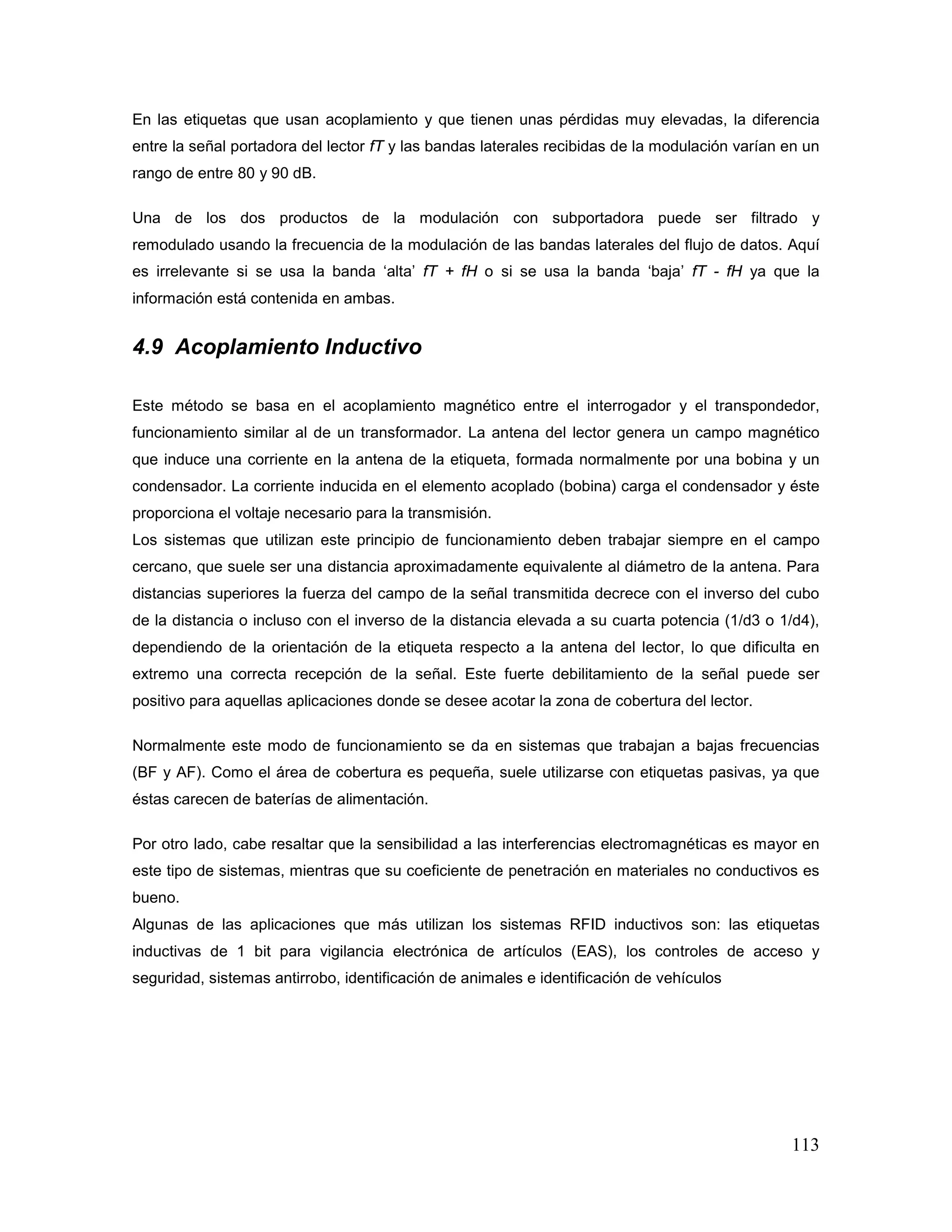 113
En las etiquetas que usan acoplamiento y que tienen unas pérdidas muy elevadas, la diferencia
entre la señal portadora del lector fT y las bandas laterales recibidas de la modulación varían en un
rango de entre 80 y 90 dB.
Una de los dos productos de la modulación con subportadora puede ser filtrado y
remodulado usando la frecuencia de la modulación de las bandas laterales del flujo de datos. Aquí
es irrelevante si se usa la banda ‘alta’ fT + fH o si se usa la banda ‘baja’ fT - fH ya que la
información está contenida en ambas.
4.9 Acoplamiento Inductivo
Este método se basa en el acoplamiento magnético entre el interrogador y el transpondedor,
funcionamiento similar al de un transformador. La antena del lector genera un campo magnético
que induce una corriente en la antena de la etiqueta, formada normalmente por una bobina y un
condensador. La corriente inducida en el elemento acoplado (bobina) carga el condensador y éste
proporciona el voltaje necesario para la transmisión.
Los sistemas que utilizan este principio de funcionamiento deben trabajar siempre en el campo
cercano, que suele ser una distancia aproximadamente equivalente al diámetro de la antena. Para
distancias superiores la fuerza del campo de la señal transmitida decrece con el inverso del cubo
de la distancia o incluso con el inverso de la distancia elevada a su cuarta potencia (1/d3 o 1/d4),
dependiendo de la orientación de la etiqueta respecto a la antena del lector, lo que dificulta en
extremo una correcta recepción de la señal. Este fuerte debilitamiento de la señal puede ser
positivo para aquellas aplicaciones donde se desee acotar la zona de cobertura del lector.
Normalmente este modo de funcionamiento se da en sistemas que trabajan a bajas frecuencias
(BF y AF). Como el área de cobertura es pequeña, suele utilizarse con etiquetas pasivas, ya que
éstas carecen de baterías de alimentación.
Por otro lado, cabe resaltar que la sensibilidad a las interferencias electromagnéticas es mayor en
este tipo de sistemas, mientras que su coeficiente de penetración en materiales no conductivos es
bueno.
Algunas de las aplicaciones que más utilizan los sistemas RFID inductivos son: las etiquetas
inductivas de 1 bit para vigilancia electrónica de artículos (EAS), los controles de acceso y
seguridad, sistemas antirrobo, identificación de animales e identificación de vehículos
 