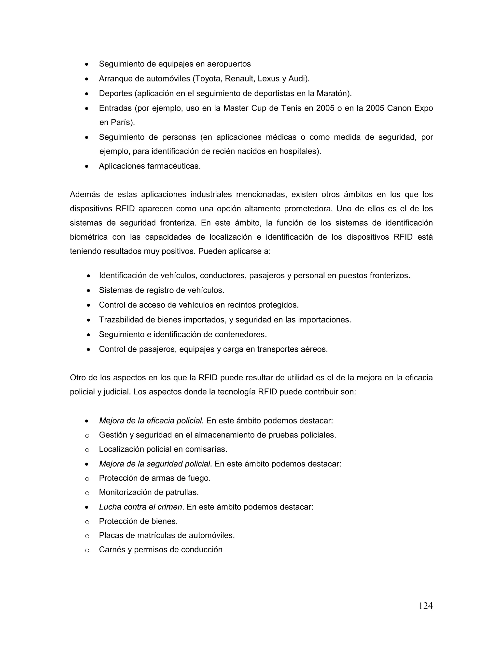 124
• Seguimiento de equipajes en aeropuertos
• Arranque de automóviles (Toyota, Renault, Lexus y Audi).
• Deportes (aplicación en el seguimiento de deportistas en la Maratón).
• Entradas (por ejemplo, uso en la Master Cup de Tenis en 2005 o en la 2005 Canon Expo
en París).
• Seguimiento de personas (en aplicaciones médicas o como medida de seguridad, por
ejemplo, para identificación de recién nacidos en hospitales).
• Aplicaciones farmacéuticas.
Además de estas aplicaciones industriales mencionadas, existen otros ámbitos en los que los
dispositivos RFID aparecen como una opción altamente prometedora. Uno de ellos es el de los
sistemas de seguridad fronteriza. En este ámbito, la función de los sistemas de identificación
biométrica con las capacidades de localización e identificación de los dispositivos RFID está
teniendo resultados muy positivos. Pueden aplicarse a:
• Identificación de vehículos, conductores, pasajeros y personal en puestos fronterizos.
• Sistemas de registro de vehículos.
• Control de acceso de vehículos en recintos protegidos.
• Trazabilidad de bienes importados, y seguridad en las importaciones.
• Seguimiento e identificación de contenedores.
• Control de pasajeros, equipajes y carga en transportes aéreos.
Otro de los aspectos en los que la RFID puede resultar de utilidad es el de la mejora en la eficacia
policial y judicial. Los aspectos donde la tecnología RFID puede contribuir son:
• Mejora de la eficacia policial. En este ámbito podemos destacar:
o Gestión y seguridad en el almacenamiento de pruebas policiales.
o Localización policial en comisarías.
• Mejora de la seguridad policial. En este ámbito podemos destacar:
o Protección de armas de fuego.
o Monitorización de patrullas.
• Lucha contra el crimen. En este ámbito podemos destacar:
o Protección de bienes.
o Placas de matrículas de automóviles.
o Carnés y permisos de conducción
 