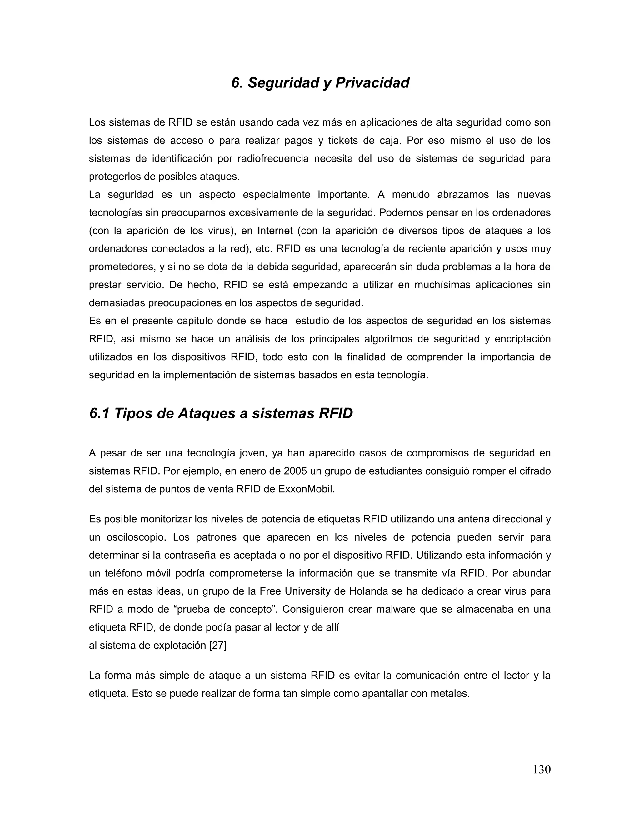 130
6. Seguridad y Privacidad
Los sistemas de RFID se están usando cada vez más en aplicaciones de alta seguridad como son
los sistemas de acceso o para realizar pagos y tickets de caja. Por eso mismo el uso de los
sistemas de identificación por radiofrecuencia necesita del uso de sistemas de seguridad para
protegerlos de posibles ataques.
La seguridad es un aspecto especialmente importante. A menudo abrazamos las nuevas
tecnologías sin preocuparnos excesivamente de la seguridad. Podemos pensar en los ordenadores
(con la aparición de los virus), en Internet (con la aparición de diversos tipos de ataques a los
ordenadores conectados a la red), etc. RFID es una tecnología de reciente aparición y usos muy
prometedores, y si no se dota de la debida seguridad, aparecerán sin duda problemas a la hora de
prestar servicio. De hecho, RFID se está empezando a utilizar en muchísimas aplicaciones sin
demasiadas preocupaciones en los aspectos de seguridad.
Es en el presente capitulo donde se hace estudio de los aspectos de seguridad en los sistemas
RFID, así mismo se hace un análisis de los principales algoritmos de seguridad y encriptación
utilizados en los dispositivos RFID, todo esto con la finalidad de comprender la importancia de
seguridad en la implementación de sistemas basados en esta tecnología.
6.1 Tipos de Ataques a sistemas RFID
A pesar de ser una tecnología joven, ya han aparecido casos de compromisos de seguridad en
sistemas RFID. Por ejemplo, en enero de 2005 un grupo de estudiantes consiguió romper el cifrado
del sistema de puntos de venta RFID de ExxonMobil.
Es posible monitorizar los niveles de potencia de etiquetas RFID utilizando una antena direccional y
un osciloscopio. Los patrones que aparecen en los niveles de potencia pueden servir para
determinar si la contraseña es aceptada o no por el dispositivo RFID. Utilizando esta información y
un teléfono móvil podría comprometerse la información que se transmite vía RFID. Por abundar
más en estas ideas, un grupo de la Free University de Holanda se ha dedicado a crear virus para
RFID a modo de “prueba de concepto”. Consiguieron crear malware que se almacenaba en una
etiqueta RFID, de donde podía pasar al lector y de allí
al sistema de explotación [27]
La forma más simple de ataque a un sistema RFID es evitar la comunicación entre el lector y la
etiqueta. Esto se puede realizar de forma tan simple como apantallar con metales.
 