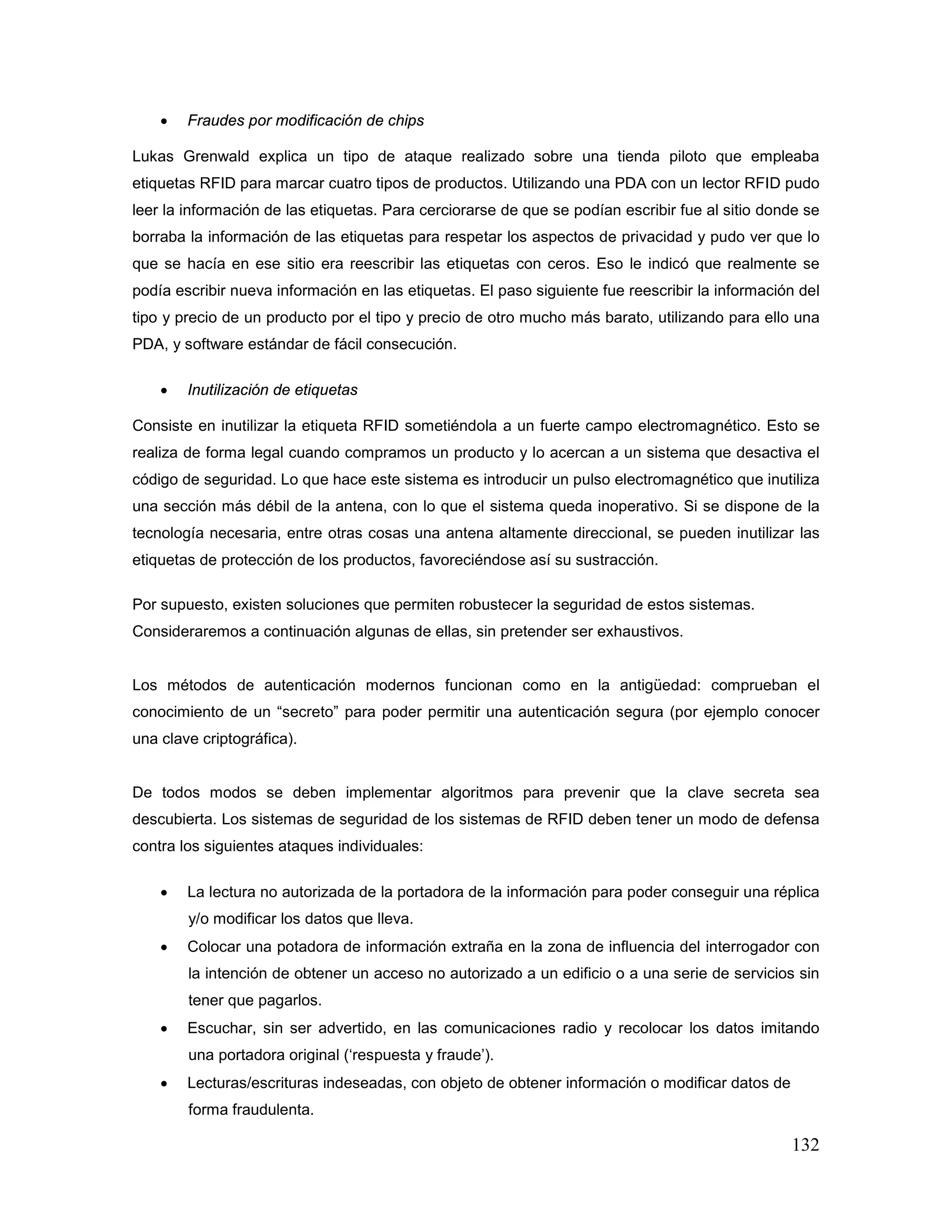 132
• Fraudes por modificación de chips
Lukas Grenwald explica un tipo de ataque realizado sobre una tienda piloto que empleaba
etiquetas RFID para marcar cuatro tipos de productos. Utilizando una PDA con un lector RFID pudo
leer la información de las etiquetas. Para cerciorarse de que se podían escribir fue al sitio donde se
borraba la información de las etiquetas para respetar los aspectos de privacidad y pudo ver que lo
que se hacía en ese sitio era reescribir las etiquetas con ceros. Eso le indicó que realmente se
podía escribir nueva información en las etiquetas. El paso siguiente fue reescribir la información del
tipo y precio de un producto por el tipo y precio de otro mucho más barato, utilizando para ello una
PDA, y software estándar de fácil consecución.
• Inutilización de etiquetas
Consiste en inutilizar la etiqueta RFID sometiéndola a un fuerte campo electromagnético. Esto se
realiza de forma legal cuando compramos un producto y lo acercan a un sistema que desactiva el
código de seguridad. Lo que hace este sistema es introducir un pulso electromagnético que inutiliza
una sección más débil de la antena, con lo que el sistema queda inoperativo. Si se dispone de la
tecnología necesaria, entre otras cosas una antena altamente direccional, se pueden inutilizar las
etiquetas de protección de los productos, favoreciéndose así su sustracción.
Por supuesto, existen soluciones que permiten robustecer la seguridad de estos sistemas.
Consideraremos a continuación algunas de ellas, sin pretender ser exhaustivos.
Los métodos de autenticación modernos funcionan como en la antigüedad: comprueban el
conocimiento de un “secreto” para poder permitir una autenticación segura (por ejemplo conocer
una clave criptográfica).
De todos modos se deben implementar algoritmos para prevenir que la clave secreta sea
descubierta. Los sistemas de seguridad de los sistemas de RFID deben tener un modo de defensa
contra los siguientes ataques individuales:
• La lectura no autorizada de la portadora de la información para poder conseguir una réplica
y/o modificar los datos que lleva.
• Colocar una potadora de información extraña en la zona de influencia del interrogador con
la intención de obtener un acceso no autorizado a un edificio o a una serie de servicios sin
tener que pagarlos.
• Escuchar, sin ser advertido, en las comunicaciones radio y recolocar los datos imitando
una portadora original (‘respuesta y fraude’).
• Lecturas/escrituras indeseadas, con objeto de obtener información o modificar datos de
forma fraudulenta.
 