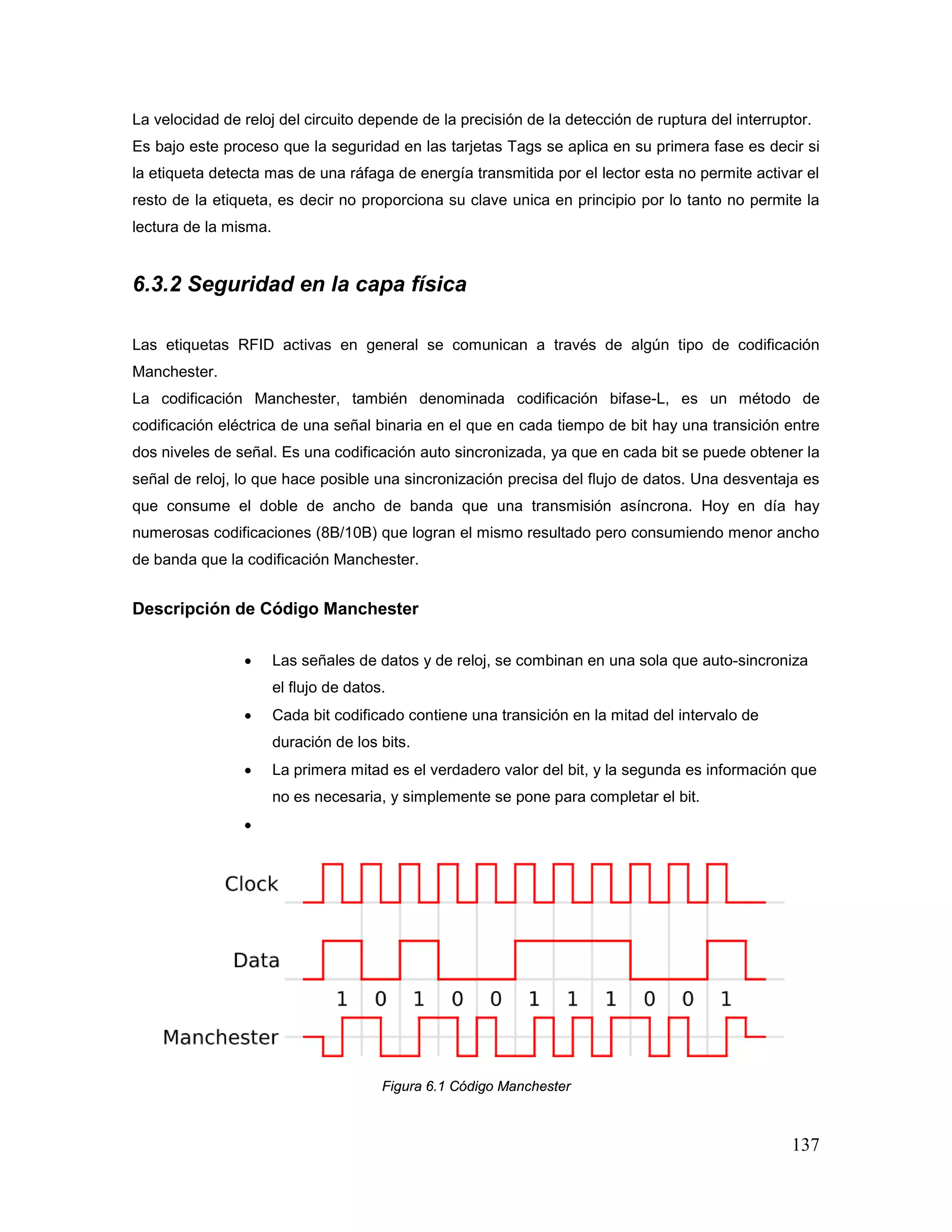 137
La velocidad de reloj del circuito depende de la precisión de la detección de ruptura del interruptor.
Es bajo este proceso que la seguridad en las tarjetas Tags se aplica en su primera fase es decir si
la etiqueta detecta mas de una ráfaga de energía transmitida por el lector esta no permite activar el
resto de la etiqueta, es decir no proporciona su clave unica en principio por lo tanto no permite la
lectura de la misma.
6.3.2 Seguridad en la capa física
Las etiquetas RFID activas en general se comunican a través de algún tipo de codificación
Manchester.
La codificación Manchester, también denominada codificación bifase-L, es un método de
codificación eléctrica de una señal binaria en el que en cada tiempo de bit hay una transición entre
dos niveles de señal. Es una codificación auto sincronizada, ya que en cada bit se puede obtener la
señal de reloj, lo que hace posible una sincronización precisa del flujo de datos. Una desventaja es
que consume el doble de ancho de banda que una transmisión asíncrona. Hoy en día hay
numerosas codificaciones (8B/10B) que logran el mismo resultado pero consumiendo menor ancho
de banda que la codificación Manchester.
Descripción de Código Manchester
• Las señales de datos y de reloj, se combinan en una sola que auto-sincroniza
el flujo de datos.
• Cada bit codificado contiene una transición en la mitad del intervalo de
duración de los bits.
• La primera mitad es el verdadero valor del bit, y la segunda es información que
no es necesaria, y simplemente se pone para completar el bit.
•
Figura 6.1 Código Manchester
 