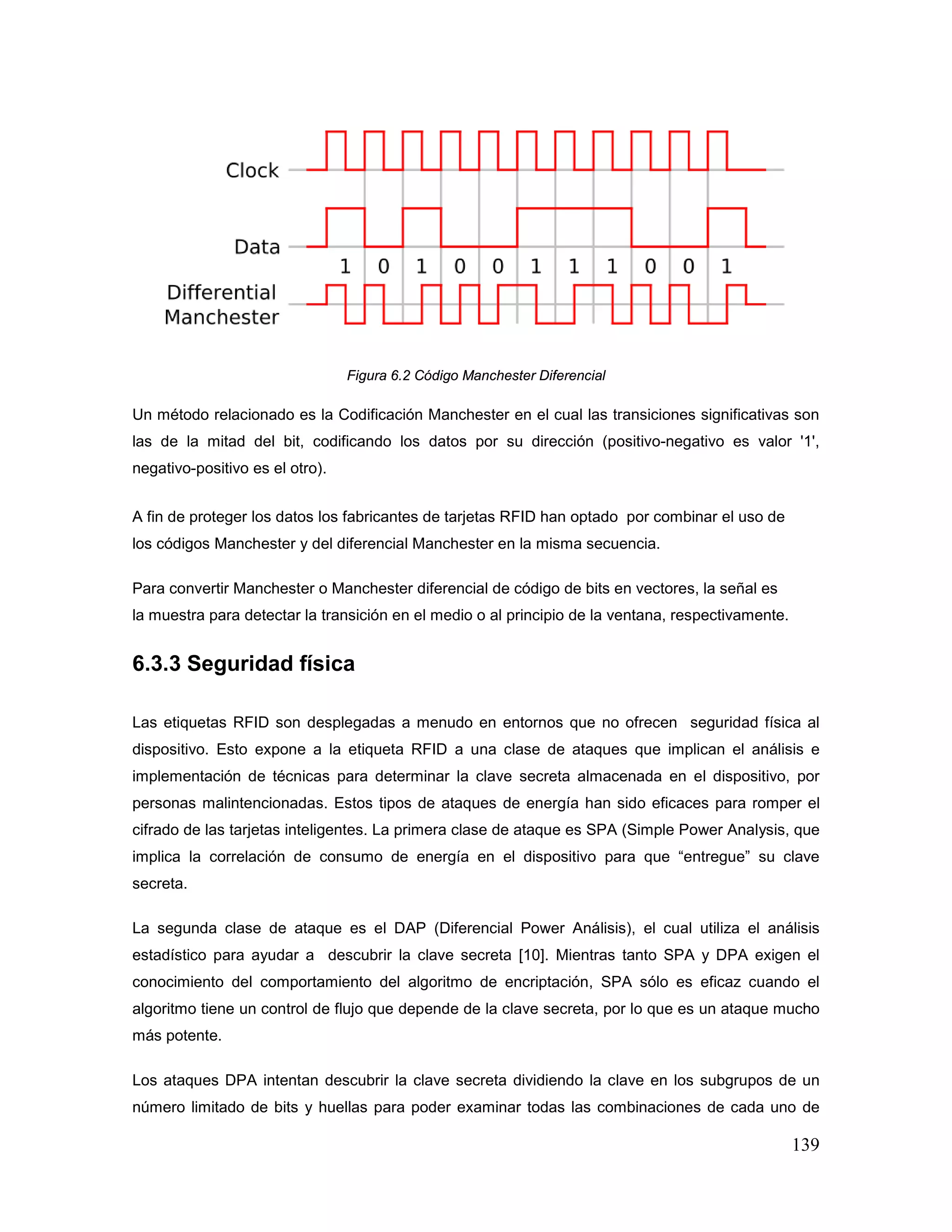 139
Figura 6.2 Código Manchester Diferencial
Un método relacionado es la Codificación Manchester en el cual las transiciones significativas son
las de la mitad del bit, codificando los datos por su dirección (positivo-negativo es valor '1',
negativo-positivo es el otro).
A fin de proteger los datos los fabricantes de tarjetas RFID han optado por combinar el uso de
los códigos Manchester y del diferencial Manchester en la misma secuencia.
Para convertir Manchester o Manchester diferencial de código de bits en vectores, la señal es
la muestra para detectar la transición en el medio o al principio de la ventana, respectivamente.
6.3.3 Seguridad física
Las etiquetas RFID son desplegadas a menudo en entornos que no ofrecen seguridad física al
dispositivo. Esto expone a la etiqueta RFID a una clase de ataques que implican el análisis e
implementación de técnicas para determinar la clave secreta almacenada en el dispositivo, por
personas malintencionadas. Estos tipos de ataques de energía han sido eficaces para romper el
cifrado de las tarjetas inteligentes. La primera clase de ataque es SPA (Simple Power Analysis, que
implica la correlación de consumo de energía en el dispositivo para que “entregue” su clave
secreta.
La segunda clase de ataque es el DAP (Diferencial Power Análisis), el cual utiliza el análisis
estadístico para ayudar a descubrir la clave secreta [10]. Mientras tanto SPA y DPA exigen el
conocimiento del comportamiento del algoritmo de encriptación, SPA sólo es eficaz cuando el
algoritmo tiene un control de flujo que depende de la clave secreta, por lo que es un ataque mucho
más potente.
Los ataques DPA intentan descubrir la clave secreta dividiendo la clave en los subgrupos de un
número limitado de bits y huellas para poder examinar todas las combinaciones de cada uno de
 