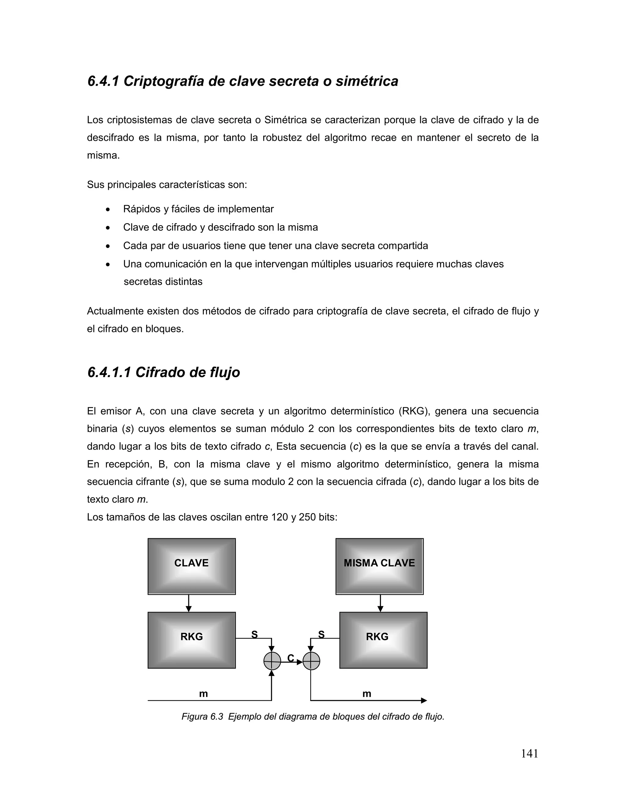 141
6.4.1 Criptografía de clave secreta o simétrica
Los criptosistemas de clave secreta o Simétrica se caracterizan porque la clave de cifrado y la de
descifrado es la misma, por tanto la robustez del algoritmo recae en mantener el secreto de la
misma.
Sus principales características son:
• Rápidos y fáciles de implementar
• Clave de cifrado y descifrado son la misma
• Cada par de usuarios tiene que tener una clave secreta compartida
• Una comunicación en la que intervengan múltiples usuarios requiere muchas claves
secretas distintas
Actualmente existen dos métodos de cifrado para criptografía de clave secreta, el cifrado de flujo y
el cifrado en bloques.
6.4.1.1 Cifrado de flujo
El emisor A, con una clave secreta y un algoritmo determinístico (RKG), genera una secuencia
binaria (s) cuyos elementos se suman módulo 2 con los correspondientes bits de texto claro m,
dando lugar a los bits de texto cifrado c, Esta secuencia (c) es la que se envía a través del canal.
En recepción, B, con la misma clave y el mismo algoritmo determinístico, genera la misma
secuencia cifrante (s), que se suma modulo 2 con la secuencia cifrada (c), dando lugar a los bits de
texto claro m.
Los tamaños de las claves oscilan entre 120 y 250 bits:
S S
C
m m
Figura 6.3 Ejemplo del diagrama de bloques del cifrado de flujo.
CLAVE MISMA CLAVE
RKG RKG
 