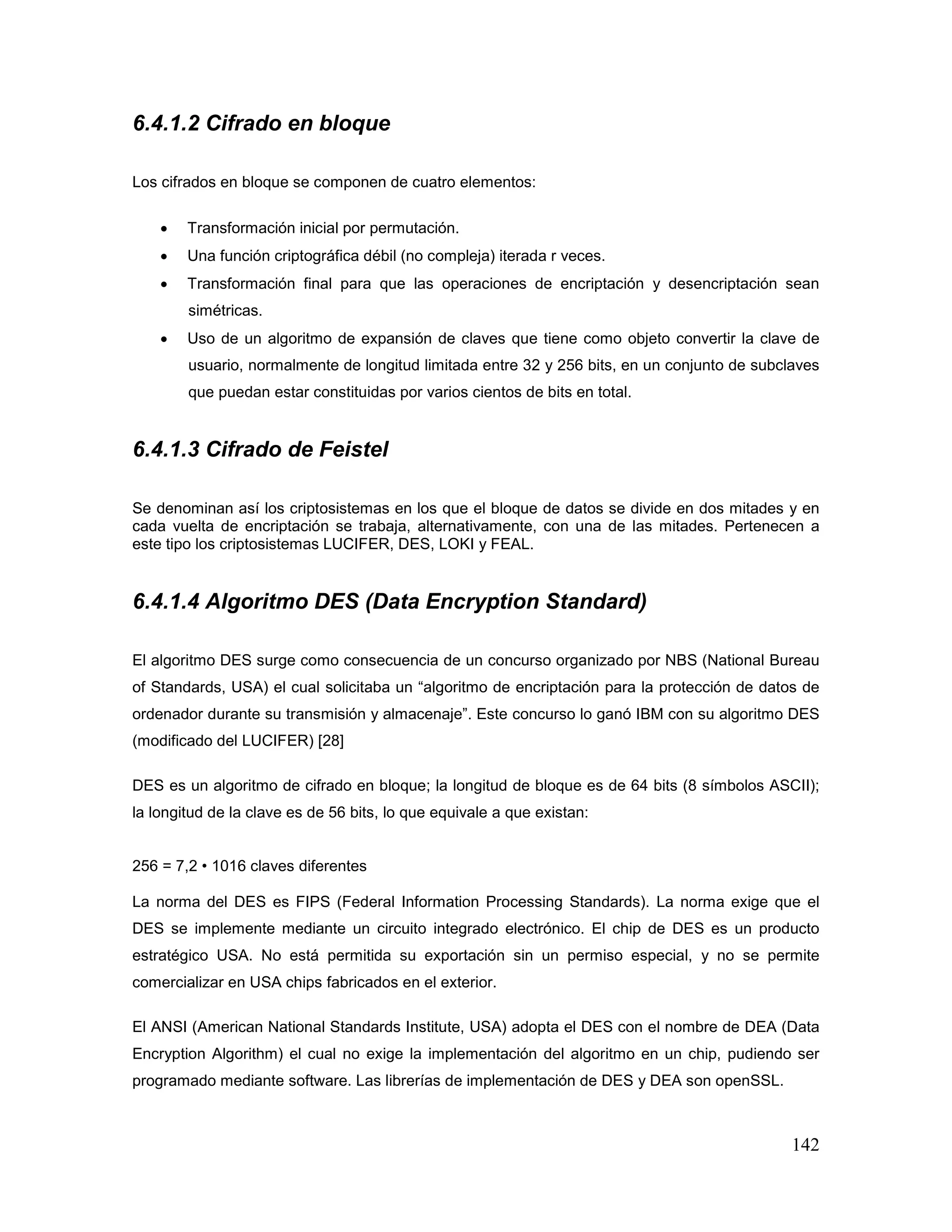 142
6.4.1.2 Cifrado en bloque
Los cifrados en bloque se componen de cuatro elementos:
• Transformación inicial por permutación.
• Una función criptográfica débil (no compleja) iterada r veces.
• Transformación final para que las operaciones de encriptación y desencriptación sean
simétricas.
• Uso de un algoritmo de expansión de claves que tiene como objeto convertir la clave de
usuario, normalmente de longitud limitada entre 32 y 256 bits, en un conjunto de subclaves
que puedan estar constituidas por varios cientos de bits en total.
6.4.1.3 Cifrado de Feistel
Se denominan así los criptosistemas en los que el bloque de datos se divide en dos mitades y en
cada vuelta de encriptación se trabaja, alternativamente, con una de las mitades. Pertenecen a
este tipo los criptosistemas LUCIFER, DES, LOKI y FEAL.
6.4.1.4 Algoritmo DES (Data Encryption Standard)
El algoritmo DES surge como consecuencia de un concurso organizado por NBS (National Bureau
of Standards, USA) el cual solicitaba un “algoritmo de encriptación para la protección de datos de
ordenador durante su transmisión y almacenaje”. Este concurso lo ganó IBM con su algoritmo DES
(modificado del LUCIFER) [28]
DES es un algoritmo de cifrado en bloque; la longitud de bloque es de 64 bits (8 símbolos ASCII);
la longitud de la clave es de 56 bits, lo que equivale a que existan:
256 = 7,2 • 1016 claves diferentes
La norma del DES es FIPS (Federal Information Processing Standards). La norma exige que el
DES se implemente mediante un circuito integrado electrónico. El chip de DES es un producto
estratégico USA. No está permitida su exportación sin un permiso especial, y no se permite
comercializar en USA chips fabricados en el exterior.
El ANSI (American National Standards Institute, USA) adopta el DES con el nombre de DEA (Data
Encryption Algorithm) el cual no exige la implementación del algoritmo en un chip, pudiendo ser
programado mediante software. Las librerías de implementación de DES y DEA son openSSL.
 