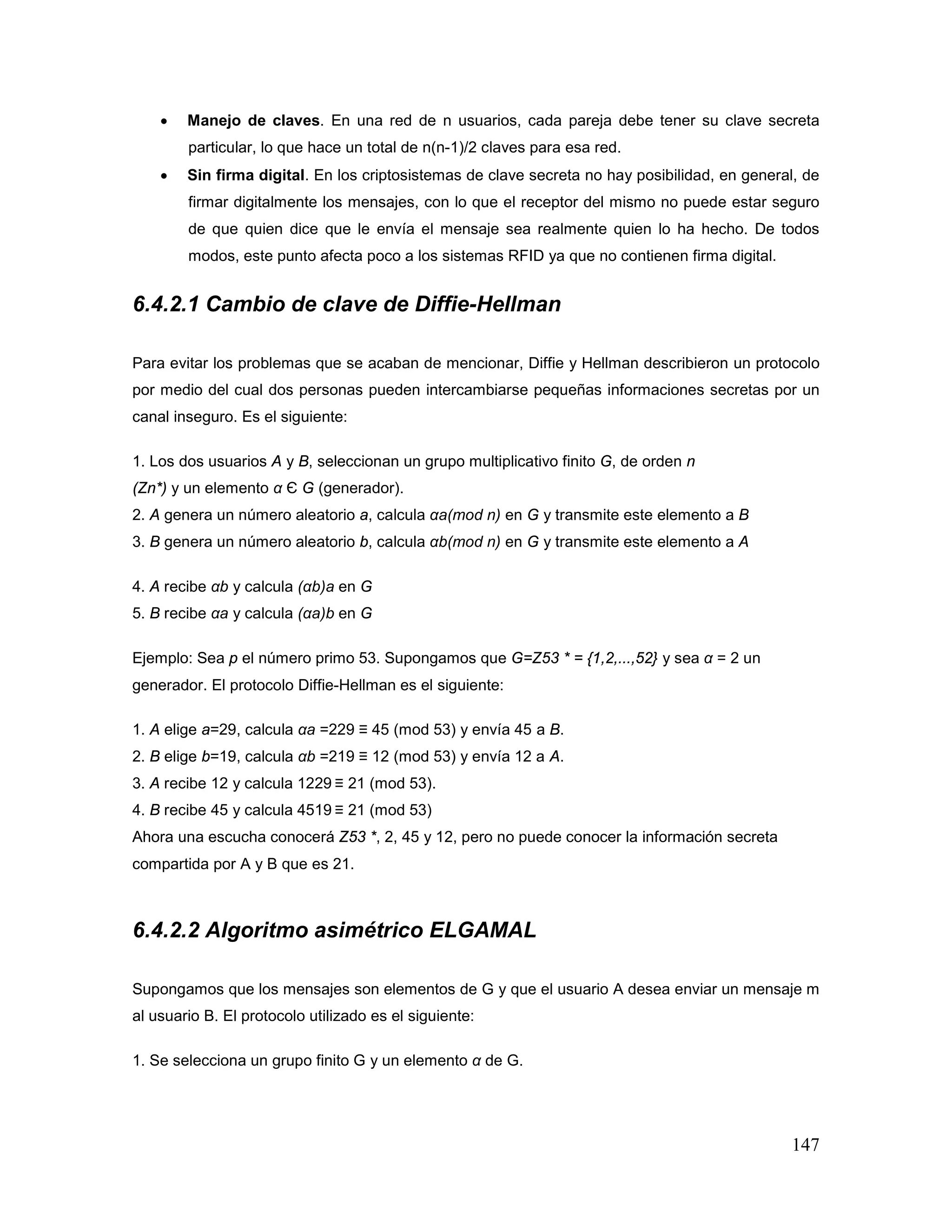147
• Manejo de claves. En una red de n usuarios, cada pareja debe tener su clave secreta
particular, lo que hace un total de n(n-1)/2 claves para esa red.
• Sin firma digital. En los criptosistemas de clave secreta no hay posibilidad, en general, de
firmar digitalmente los mensajes, con lo que el receptor del mismo no puede estar seguro
de que quien dice que le envía el mensaje sea realmente quien lo ha hecho. De todos
modos, este punto afecta poco a los sistemas RFID ya que no contienen firma digital.
6.4.2.1 Cambio de clave de Diffie-Hellman
Para evitar los problemas que se acaban de mencionar, Diffie y Hellman describieron un protocolo
por medio del cual dos personas pueden intercambiarse pequeñas informaciones secretas por un
canal inseguro. Es el siguiente:
1. Los dos usuarios A y B, seleccionan un grupo multiplicativo finito G, de orden n
(Zn*) y un elemento α Є G (generador).
2. A genera un número aleatorio a, calcula αa(mod n) en G y transmite este elemento a B
3. B genera un número aleatorio b, calcula αb(mod n) en G y transmite este elemento a A
4. A recibe αb y calcula (αb)a en G
5. B recibe αa y calcula (αa)b en G
Ejemplo: Sea p el número primo 53. Supongamos que G=Z53 * = {1,2,...,52} y sea α = 2 un
generador. El protocolo Diffie-Hellman es el siguiente:
1. A elige a=29, calcula αa =229 ≡ 45 (mod 53) y envía 45 a B.
2. B elige b=19, calcula αb =219 ≡ 12 (mod 53) y envía 12 a A.
3. A recibe 12 y calcula 1229 ≡ 21 (mod 53).
4. B recibe 45 y calcula 4519 ≡ 21 (mod 53)
Ahora una escucha conocerá Z53 *, 2, 45 y 12, pero no puede conocer la información secreta
compartida por A y B que es 21.
6.4.2.2 Algoritmo asimétrico ELGAMAL
Supongamos que los mensajes son elementos de G y que el usuario A desea enviar un mensaje m
al usuario B. El protocolo utilizado es el siguiente:
1. Se selecciona un grupo finito G y un elemento α de G.
 