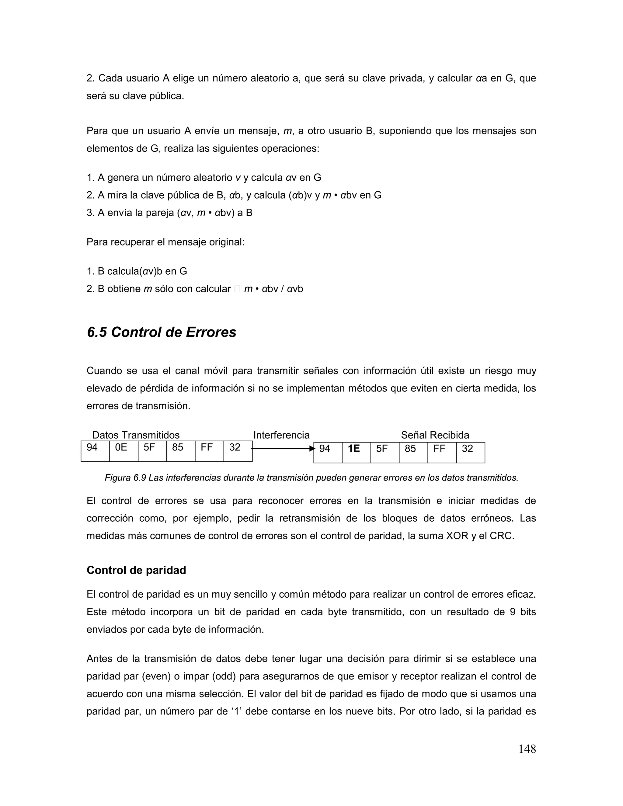 148
2. Cada usuario A elige un número aleatorio a, que será su clave privada, y calcular αa en G, que
será su clave pública.
Para que un usuario A envíe un mensaje, m, a otro usuario B, suponiendo que los mensajes son
elementos de G, realiza las siguientes operaciones:
1. A genera un número aleatorio v y calcula αv en G
2. A mira la clave pública de B, αb, y calcula (αb)v y m • αbv en G
3. A envía la pareja (αv, m • αbv) a B
Para recuperar el mensaje original:
1. B calcula(αv)b en G
2. B obtiene m sólo con calcular 󲐀 m • αbv / αvb
6.5 Control de Errores
Cuando se usa el canal móvil para transmitir señales con información útil existe un riesgo muy
elevado de pérdida de información si no se implementan métodos que eviten en cierta medida, los
errores de transmisión.
Datos Transmitidos Interferencia Señal Recibida
94 0E 5F 85 FF 32
Figura 6.9 Las interferencias durante la transmisión pueden generar errores en los datos transmitidos.
El control de errores se usa para reconocer errores en la transmisión e iniciar medidas de
corrección como, por ejemplo, pedir la retransmisión de los bloques de datos erróneos. Las
medidas más comunes de control de errores son el control de paridad, la suma XOR y el CRC.
Control de paridad
El control de paridad es un muy sencillo y común método para realizar un control de errores eficaz.
Este método incorpora un bit de paridad en cada byte transmitido, con un resultado de 9 bits
enviados por cada byte de información.
Antes de la transmisión de datos debe tener lugar una decisión para dirimir si se establece una
paridad par (even) o impar (odd) para asegurarnos de que emisor y receptor realizan el control de
acuerdo con una misma selección. El valor del bit de paridad es fijado de modo que si usamos una
paridad par, un número par de ‘1’ debe contarse en los nueve bits. Por otro lado, si la paridad es
94 1E 5F 85 FF 32
 