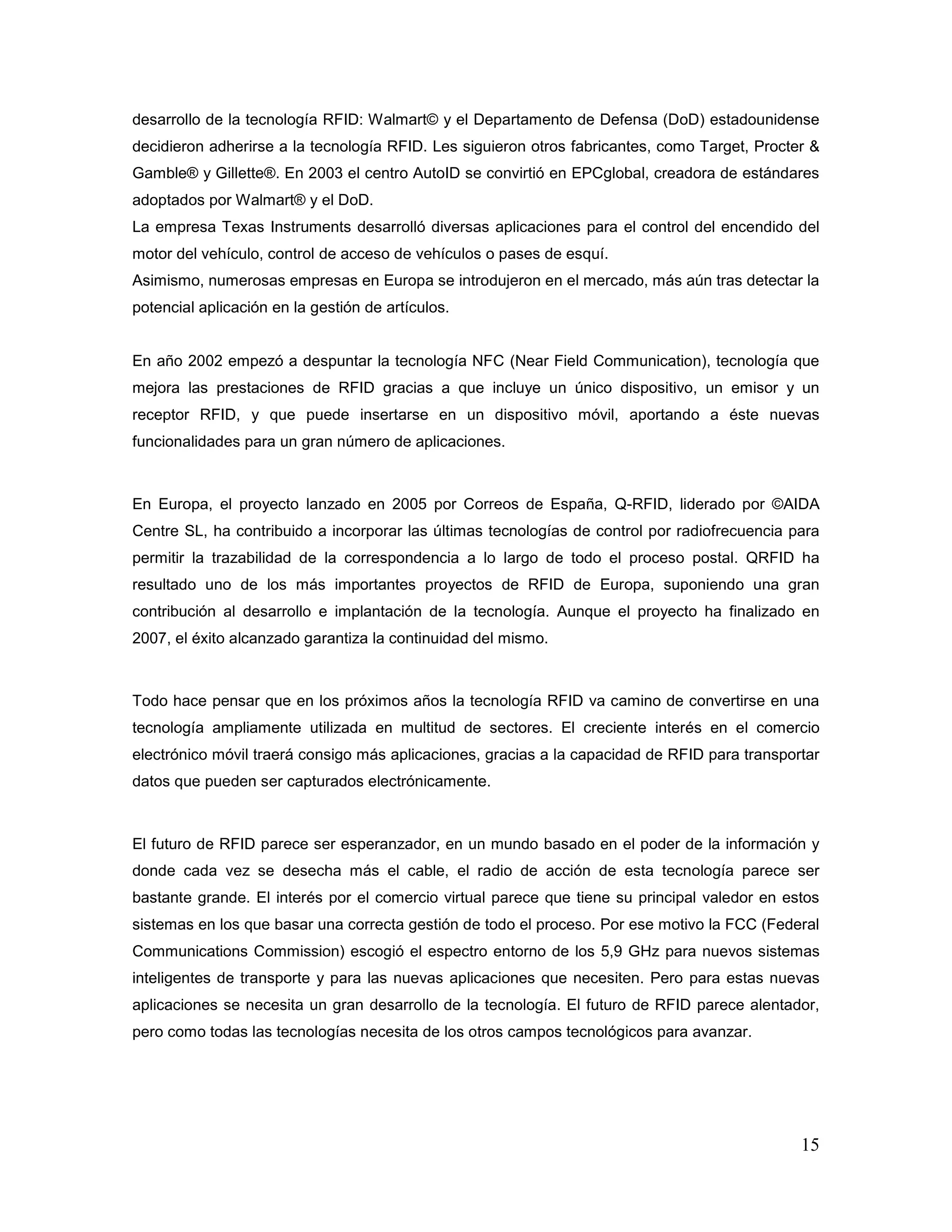 15
desarrollo de la tecnología RFID: Walmart© y el Departamento de Defensa (DoD) estadounidense
decidieron adherirse a la tecnología RFID. Les siguieron otros fabricantes, como Target, Procter &
Gamble® y Gillette®. En 2003 el centro AutoID se convirtió en EPCglobal, creadora de estándares
adoptados por Walmart® y el DoD.
La empresa Texas Instruments desarrolló diversas aplicaciones para el control del encendido del
motor del vehículo, control de acceso de vehículos o pases de esquí.
Asimismo, numerosas empresas en Europa se introdujeron en el mercado, más aún tras detectar la
potencial aplicación en la gestión de artículos.
En año 2002 empezó a despuntar la tecnología NFC (Near Field Communication), tecnología que
mejora las prestaciones de RFID gracias a que incluye un único dispositivo, un emisor y un
receptor RFID, y que puede insertarse en un dispositivo móvil, aportando a éste nuevas
funcionalidades para un gran número de aplicaciones.
En Europa, el proyecto lanzado en 2005 por Correos de España, Q-RFID, liderado por ©AIDA
Centre SL, ha contribuido a incorporar las últimas tecnologías de control por radiofrecuencia para
permitir la trazabilidad de la correspondencia a lo largo de todo el proceso postal. QRFID ha
resultado uno de los más importantes proyectos de RFID de Europa, suponiendo una gran
contribución al desarrollo e implantación de la tecnología. Aunque el proyecto ha finalizado en
2007, el éxito alcanzado garantiza la continuidad del mismo.
Todo hace pensar que en los próximos años la tecnología RFID va camino de convertirse en una
tecnología ampliamente utilizada en multitud de sectores. El creciente interés en el comercio
electrónico móvil traerá consigo más aplicaciones, gracias a la capacidad de RFID para transportar
datos que pueden ser capturados electrónicamente.
El futuro de RFID parece ser esperanzador, en un mundo basado en el poder de la información y
donde cada vez se desecha más el cable, el radio de acción de esta tecnología parece ser
bastante grande. El interés por el comercio virtual parece que tiene su principal valedor en estos
sistemas en los que basar una correcta gestión de todo el proceso. Por ese motivo la FCC (Federal
Communications Commission) escogió el espectro entorno de los 5,9 GHz para nuevos sistemas
inteligentes de transporte y para las nuevas aplicaciones que necesiten. Pero para estas nuevas
aplicaciones se necesita un gran desarrollo de la tecnología. El futuro de RFID parece alentador,
pero como todas las tecnologías necesita de los otros campos tecnológicos para avanzar.
 