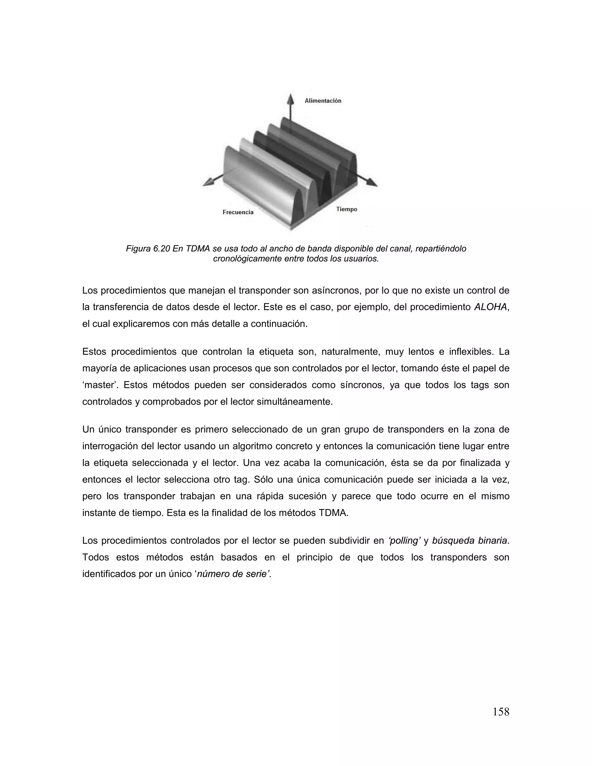 158
Figura 6.20 En TDMA se usa todo al ancho de banda disponible del canal, repartiéndolo
cronológicamente entre todos los usuarios.
Los procedimientos que manejan el transponder son asíncronos, por lo que no existe un control de
la transferencia de datos desde el lector. Este es el caso, por ejemplo, del procedimiento ALOHA,
el cual explicaremos con más detalle a continuación.
Estos procedimientos que controlan la etiqueta son, naturalmente, muy lentos e inflexibles. La
mayoría de aplicaciones usan procesos que son controlados por el lector, tomando éste el papel de
‘master’. Estos métodos pueden ser considerados como síncronos, ya que todos los tags son
controlados y comprobados por el lector simultáneamente.
Un único transponder es primero seleccionado de un gran grupo de transponders en la zona de
interrogación del lector usando un algoritmo concreto y entonces la comunicación tiene lugar entre
la etiqueta seleccionada y el lector. Una vez acaba la comunicación, ésta se da por finalizada y
entonces el lector selecciona otro tag. Sólo una única comunicación puede ser iniciada a la vez,
pero los transponder trabajan en una rápida sucesión y parece que todo ocurre en el mismo
instante de tiempo. Esta es la finalidad de los métodos TDMA.
Los procedimientos controlados por el lector se pueden subdividir en ‘polling’ y búsqueda binaria.
Todos estos métodos están basados en el principio de que todos los transponders son
identificados por un único ‘número de serie’.
 