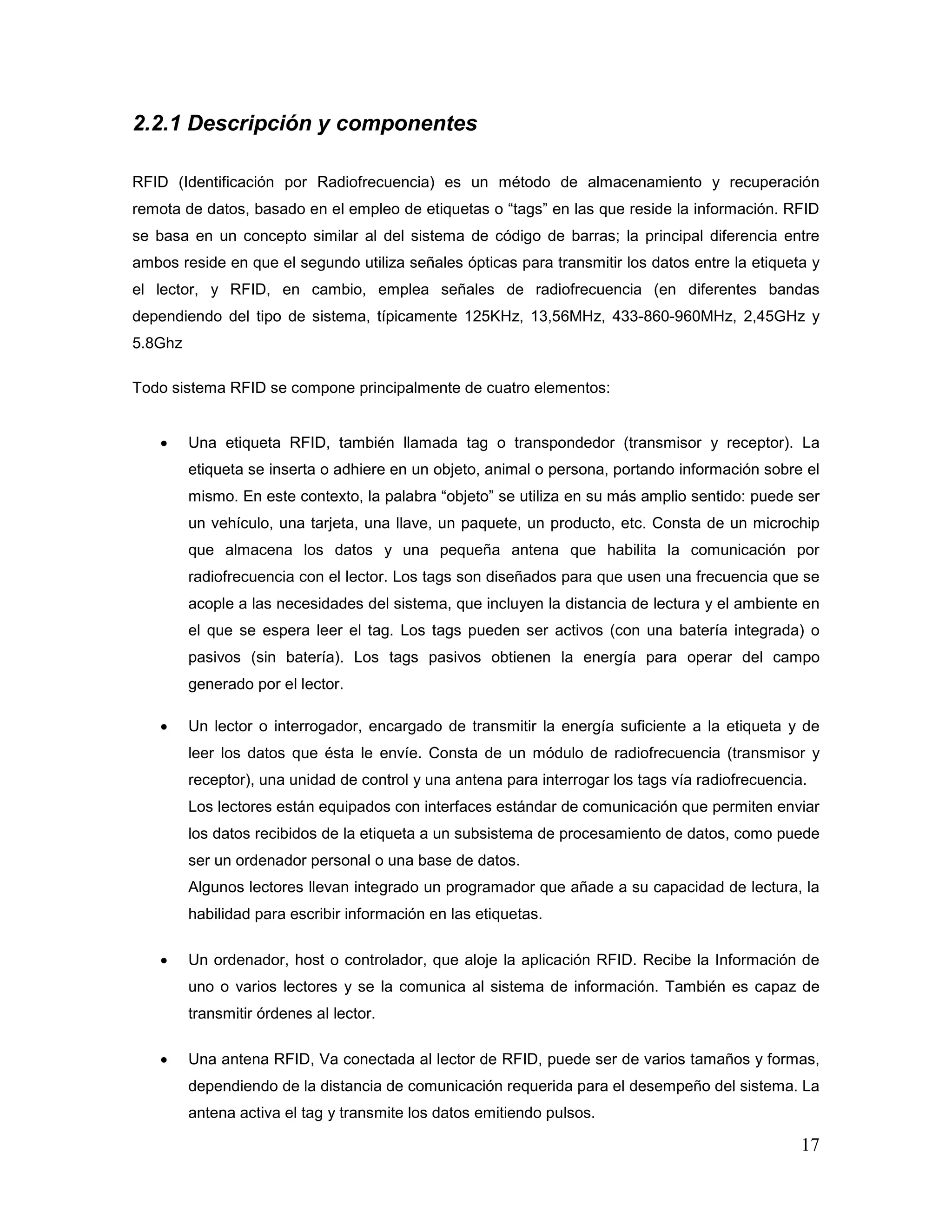 17
2.2.1 Descripción y componentes
RFID (Identificación por Radiofrecuencia) es un método de almacenamiento y recuperación
remota de datos, basado en el empleo de etiquetas o “tags” en las que reside la información. RFID
se basa en un concepto similar al del sistema de código de barras; la principal diferencia entre
ambos reside en que el segundo utiliza señales ópticas para transmitir los datos entre la etiqueta y
el lector, y RFID, en cambio, emplea señales de radiofrecuencia (en diferentes bandas
dependiendo del tipo de sistema, típicamente 125KHz, 13,56MHz, 433-860-960MHz, 2,45GHz y
5.8Ghz
Todo sistema RFID se compone principalmente de cuatro elementos:
• Una etiqueta RFID, también llamada tag o transpondedor (transmisor y receptor). La
etiqueta se inserta o adhiere en un objeto, animal o persona, portando información sobre el
mismo. En este contexto, la palabra “objeto” se utiliza en su más amplio sentido: puede ser
un vehículo, una tarjeta, una llave, un paquete, un producto, etc. Consta de un microchip
que almacena los datos y una pequeña antena que habilita la comunicación por
radiofrecuencia con el lector. Los tags son diseñados para que usen una frecuencia que se
acople a las necesidades del sistema, que incluyen la distancia de lectura y el ambiente en
el que se espera leer el tag. Los tags pueden ser activos (con una batería integrada) o
pasivos (sin batería). Los tags pasivos obtienen la energía para operar del campo
generado por el lector.
• Un lector o interrogador, encargado de transmitir la energía suficiente a la etiqueta y de
leer los datos que ésta le envíe. Consta de un módulo de radiofrecuencia (transmisor y
receptor), una unidad de control y una antena para interrogar los tags vía radiofrecuencia.
Los lectores están equipados con interfaces estándar de comunicación que permiten enviar
los datos recibidos de la etiqueta a un subsistema de procesamiento de datos, como puede
ser un ordenador personal o una base de datos.
Algunos lectores llevan integrado un programador que añade a su capacidad de lectura, la
habilidad para escribir información en las etiquetas.
• Un ordenador, host o controlador, que aloje la aplicación RFID. Recibe la Información de
uno o varios lectores y se la comunica al sistema de información. También es capaz de
transmitir órdenes al lector.
• Una antena RFID, Va conectada al lector de RFID, puede ser de varios tamaños y formas,
dependiendo de la distancia de comunicación requerida para el desempeño del sistema. La
antena activa el tag y transmite los datos emitiendo pulsos.
 