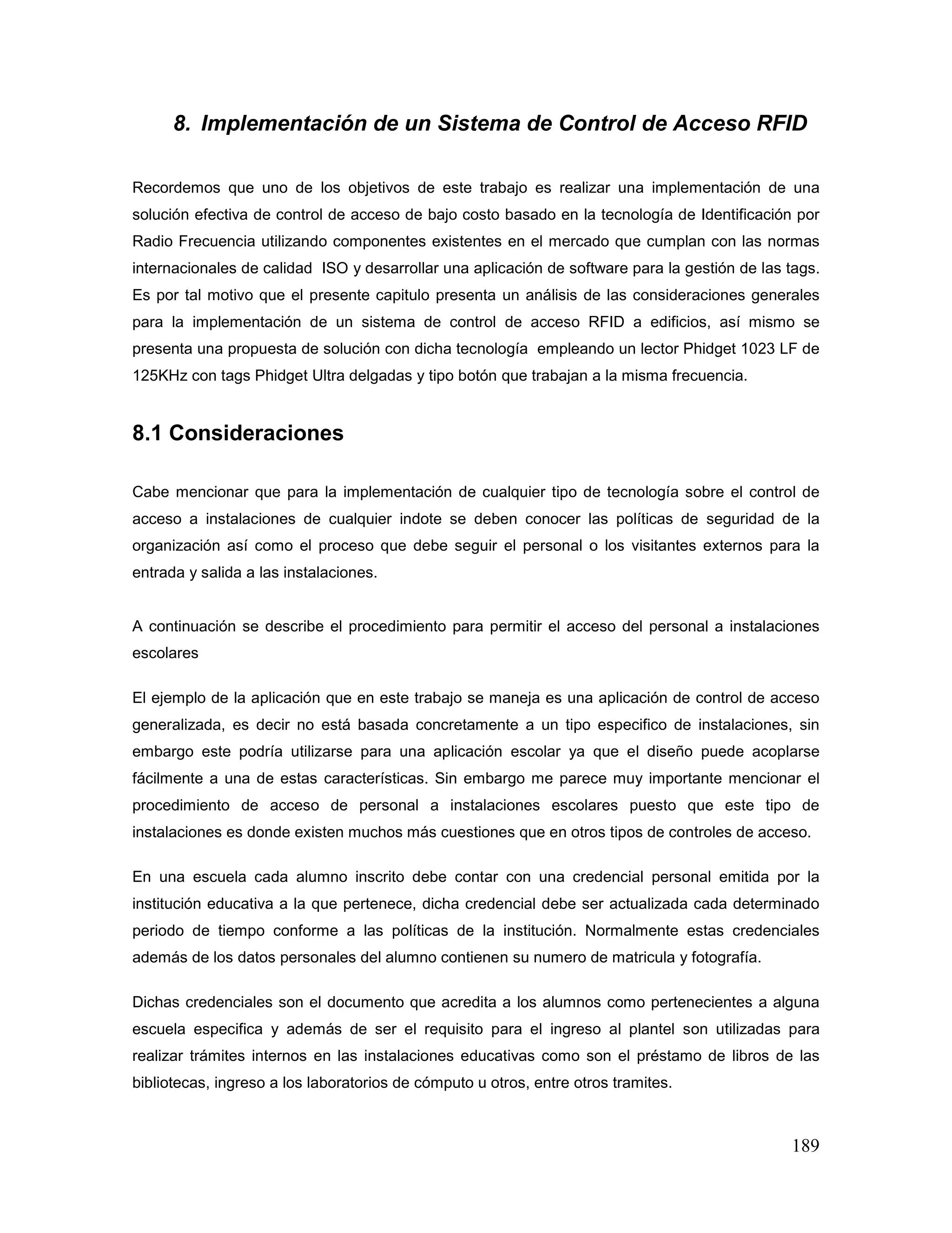 189
8. Implementación de un Sistema de Control de Acceso RFID
Recordemos que uno de los objetivos de este trabajo es realizar una implementación de una
solución efectiva de control de acceso de bajo costo basado en la tecnología de Identificación por
Radio Frecuencia utilizando componentes existentes en el mercado que cumplan con las normas
internacionales de calidad ISO y desarrollar una aplicación de software para la gestión de las tags.
Es por tal motivo que el presente capitulo presenta un análisis de las consideraciones generales
para la implementación de un sistema de control de acceso RFID a edificios, así mismo se
presenta una propuesta de solución con dicha tecnología empleando un lector Phidget 1023 LF de
125KHz con tags Phidget Ultra delgadas y tipo botón que trabajan a la misma frecuencia.
8.1 Consideraciones
Cabe mencionar que para la implementación de cualquier tipo de tecnología sobre el control de
acceso a instalaciones de cualquier indote se deben conocer las políticas de seguridad de la
organización así como el proceso que debe seguir el personal o los visitantes externos para la
entrada y salida a las instalaciones.
A continuación se describe el procedimiento para permitir el acceso del personal a instalaciones
escolares
El ejemplo de la aplicación que en este trabajo se maneja es una aplicación de control de acceso
generalizada, es decir no está basada concretamente a un tipo especifico de instalaciones, sin
embargo este podría utilizarse para una aplicación escolar ya que el diseño puede acoplarse
fácilmente a una de estas características. Sin embargo me parece muy importante mencionar el
procedimiento de acceso de personal a instalaciones escolares puesto que este tipo de
instalaciones es donde existen muchos más cuestiones que en otros tipos de controles de acceso.
En una escuela cada alumno inscrito debe contar con una credencial personal emitida por la
institución educativa a la que pertenece, dicha credencial debe ser actualizada cada determinado
periodo de tiempo conforme a las políticas de la institución. Normalmente estas credenciales
además de los datos personales del alumno contienen su numero de matricula y fotografía.
Dichas credenciales son el documento que acredita a los alumnos como pertenecientes a alguna
escuela especifica y además de ser el requisito para el ingreso al plantel son utilizadas para
realizar trámites internos en las instalaciones educativas como son el préstamo de libros de las
bibliotecas, ingreso a los laboratorios de cómputo u otros, entre otros tramites.
 