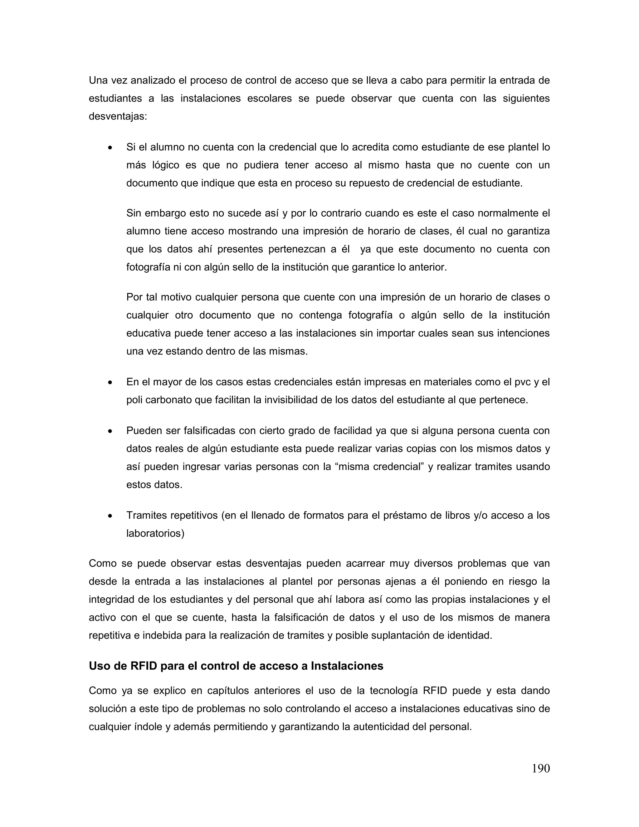 190
Una vez analizado el proceso de control de acceso que se lleva a cabo para permitir la entrada de
estudiantes a las instalaciones escolares se puede observar que cuenta con las siguientes
desventajas:
• Si el alumno no cuenta con la credencial que lo acredita como estudiante de ese plantel lo
más lógico es que no pudiera tener acceso al mismo hasta que no cuente con un
documento que indique que esta en proceso su repuesto de credencial de estudiante.
Sin embargo esto no sucede así y por lo contrario cuando es este el caso normalmente el
alumno tiene acceso mostrando una impresión de horario de clases, él cual no garantiza
que los datos ahí presentes pertenezcan a él ya que este documento no cuenta con
fotografía ni con algún sello de la institución que garantice lo anterior.
Por tal motivo cualquier persona que cuente con una impresión de un horario de clases o
cualquier otro documento que no contenga fotografía o algún sello de la institución
educativa puede tener acceso a las instalaciones sin importar cuales sean sus intenciones
una vez estando dentro de las mismas.
• En el mayor de los casos estas credenciales están impresas en materiales como el pvc y el
poli carbonato que facilitan la invisibilidad de los datos del estudiante al que pertenece.
• Pueden ser falsificadas con cierto grado de facilidad ya que si alguna persona cuenta con
datos reales de algún estudiante esta puede realizar varias copias con los mismos datos y
así pueden ingresar varias personas con la “misma credencial” y realizar tramites usando
estos datos.
• Tramites repetitivos (en el llenado de formatos para el préstamo de libros y/o acceso a los
laboratorios)
Como se puede observar estas desventajas pueden acarrear muy diversos problemas que van
desde la entrada a las instalaciones al plantel por personas ajenas a él poniendo en riesgo la
integridad de los estudiantes y del personal que ahí labora así como las propias instalaciones y el
activo con el que se cuente, hasta la falsificación de datos y el uso de los mismos de manera
repetitiva e indebida para la realización de tramites y posible suplantación de identidad.
Uso de RFID para el control de acceso a Instalaciones
Como ya se explico en capítulos anteriores el uso de la tecnología RFID puede y esta dando
solución a este tipo de problemas no solo controlando el acceso a instalaciones educativas sino de
cualquier índole y además permitiendo y garantizando la autenticidad del personal.
 