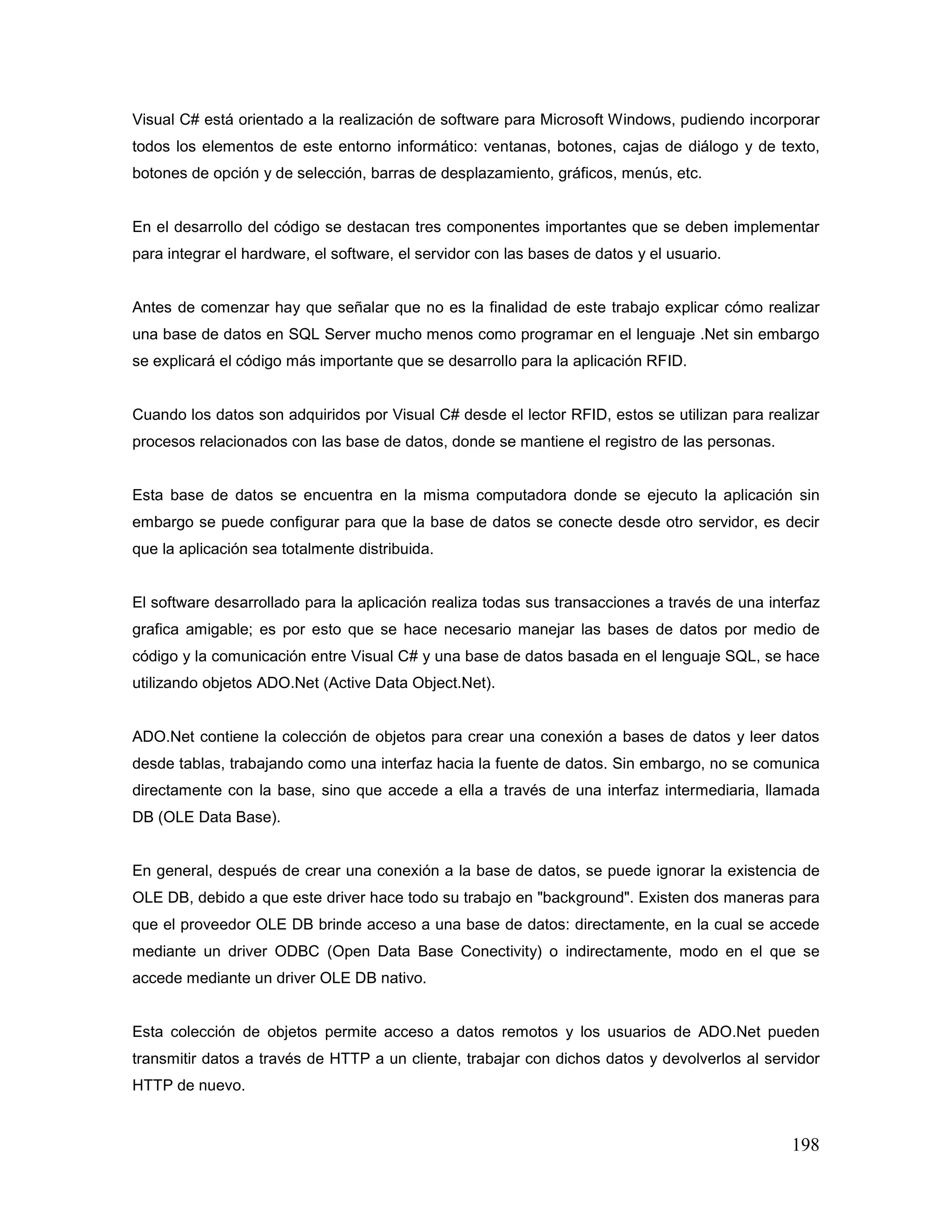 198
Visual C# está orientado a la realización de software para Microsoft Windows, pudiendo incorporar
todos los elementos de este entorno informático: ventanas, botones, cajas de diálogo y de texto,
botones de opción y de selección, barras de desplazamiento, gráficos, menús, etc.
En el desarrollo del código se destacan tres componentes importantes que se deben implementar
para integrar el hardware, el software, el servidor con las bases de datos y el usuario.
Antes de comenzar hay que señalar que no es la finalidad de este trabajo explicar cómo realizar
una base de datos en SQL Server mucho menos como programar en el lenguaje .Net sin embargo
se explicará el código más importante que se desarrollo para la aplicación RFID.
Cuando los datos son adquiridos por Visual C# desde el lector RFID, estos se utilizan para realizar
procesos relacionados con las base de datos, donde se mantiene el registro de las personas.
Esta base de datos se encuentra en la misma computadora donde se ejecuto la aplicación sin
embargo se puede configurar para que la base de datos se conecte desde otro servidor, es decir
que la aplicación sea totalmente distribuida.
El software desarrollado para la aplicación realiza todas sus transacciones a través de una interfaz
grafica amigable; es por esto que se hace necesario manejar las bases de datos por medio de
código y la comunicación entre Visual C# y una base de datos basada en el lenguaje SQL, se hace
utilizando objetos ADO.Net (Active Data Object.Net).
ADO.Net contiene la colección de objetos para crear una conexión a bases de datos y leer datos
desde tablas, trabajando como una interfaz hacia la fuente de datos. Sin embargo, no se comunica
directamente con la base, sino que accede a ella a través de una interfaz intermediaria, llamada
DB (OLE Data Base).
En general, después de crear una conexión a la base de datos, se puede ignorar la existencia de
OLE DB, debido a que este driver hace todo su trabajo en "background". Existen dos maneras para
que el proveedor OLE DB brinde acceso a una base de datos: directamente, en la cual se accede
mediante un driver ODBC (Open Data Base Conectivity) o indirectamente, modo en el que se
accede mediante un driver OLE DB nativo.
Esta colección de objetos permite acceso a datos remotos y los usuarios de ADO.Net pueden
transmitir datos a través de HTTP a un cliente, trabajar con dichos datos y devolverlos al servidor
HTTP de nuevo.
 