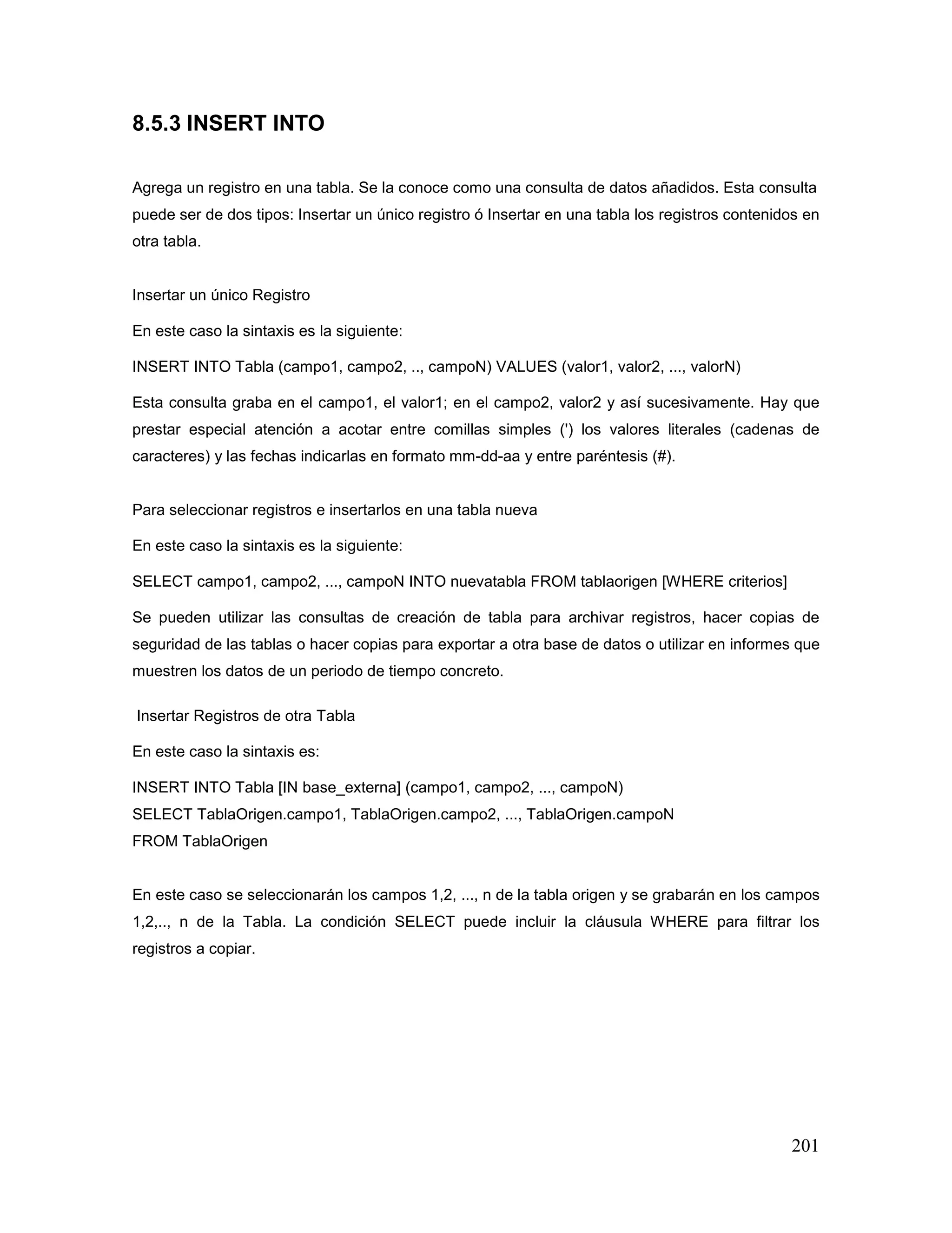 201
8.5.3 INSERT INTO
Agrega un registro en una tabla. Se la conoce como una consulta de datos añadidos. Esta consulta
puede ser de dos tipos: Insertar un único registro ó Insertar en una tabla los registros contenidos en
otra tabla.
Insertar un único Registro
En este caso la sintaxis es la siguiente:
INSERT INTO Tabla (campo1, campo2, .., campoN) VALUES (valor1, valor2, ..., valorN)
Esta consulta graba en el campo1, el valor1; en el campo2, valor2 y así sucesivamente. Hay que
prestar especial atención a acotar entre comillas simples (') los valores literales (cadenas de
caracteres) y las fechas indicarlas en formato mm-dd-aa y entre paréntesis (#).
Para seleccionar registros e insertarlos en una tabla nueva
En este caso la sintaxis es la siguiente:
SELECT campo1, campo2, ..., campoN INTO nuevatabla FROM tablaorigen [WHERE criterios]
Se pueden utilizar las consultas de creación de tabla para archivar registros, hacer copias de
seguridad de las tablas o hacer copias para exportar a otra base de datos o utilizar en informes que
muestren los datos de un periodo de tiempo concreto.
Insertar Registros de otra Tabla
En este caso la sintaxis es:
INSERT INTO Tabla [IN base_externa] (campo1, campo2, ..., campoN)
SELECT TablaOrigen.campo1, TablaOrigen.campo2, ..., TablaOrigen.campoN
FROM TablaOrigen
En este caso se seleccionarán los campos 1,2, ..., n de la tabla origen y se grabarán en los campos
1,2,.., n de la Tabla. La condición SELECT puede incluir la cláusula WHERE para filtrar los
registros a copiar.
 