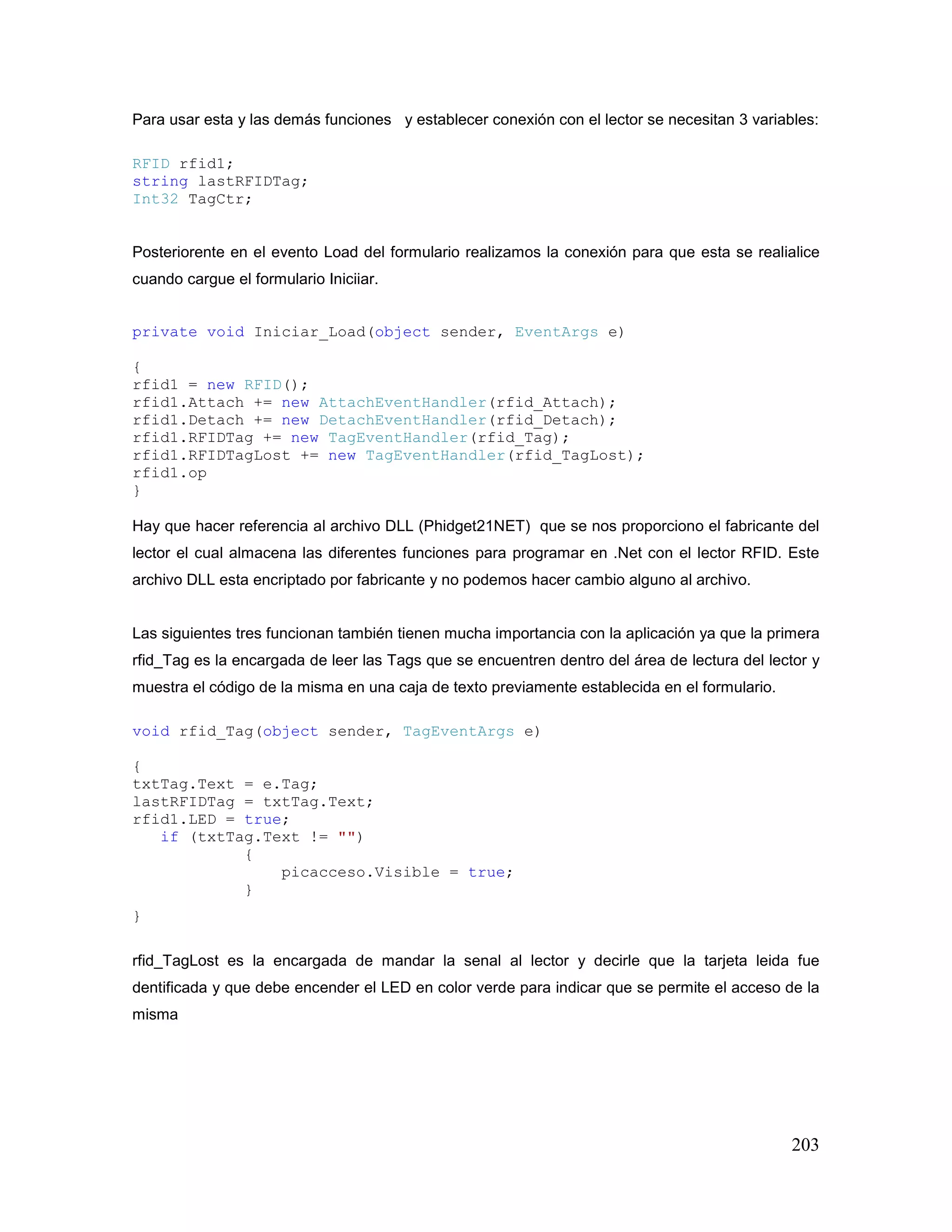 203
Para usar esta y las demás funciones y establecer conexión con el lector se necesitan 3 variables:
RFID rfid1;
string lastRFIDTag;
Int32 TagCtr;
Posteriorente en el evento Load del formulario realizamos la conexión para que esta se realialice
cuando cargue el formulario Iniciiar.
private void Iniciar_Load(object sender, EventArgs e)
{
rfid1 = new RFID();
rfid1.Attach += new AttachEventHandler(rfid_Attach);
rfid1.Detach += new DetachEventHandler(rfid_Detach);
rfid1.RFIDTag += new TagEventHandler(rfid_Tag);
rfid1.RFIDTagLost += new TagEventHandler(rfid_TagLost);
rfid1.op
}
Hay que hacer referencia al archivo DLL (Phidget21NET) que se nos proporciono el fabricante del
lector el cual almacena las diferentes funciones para programar en .Net con el lector RFID. Este
archivo DLL esta encriptado por fabricante y no podemos hacer cambio alguno al archivo.
Las siguientes tres funcionan también tienen mucha importancia con la aplicación ya que la primera
rfid_Tag es la encargada de leer las Tags que se encuentren dentro del área de lectura del lector y
muestra el código de la misma en una caja de texto previamente establecida en el formulario.
void rfid_Tag(object sender, TagEventArgs e)
{
txtTag.Text = e.Tag;
lastRFIDTag = txtTag.Text;
rfid1.LED = true;
if (txtTag.Text != "")
{
picacceso.Visible = true;
}
}
rfid_TagLost es la encargada de mandar la senal al lector y decirle que la tarjeta leida fue
dentificada y que debe encender el LED en color verde para indicar que se permite el acceso de la
misma
 