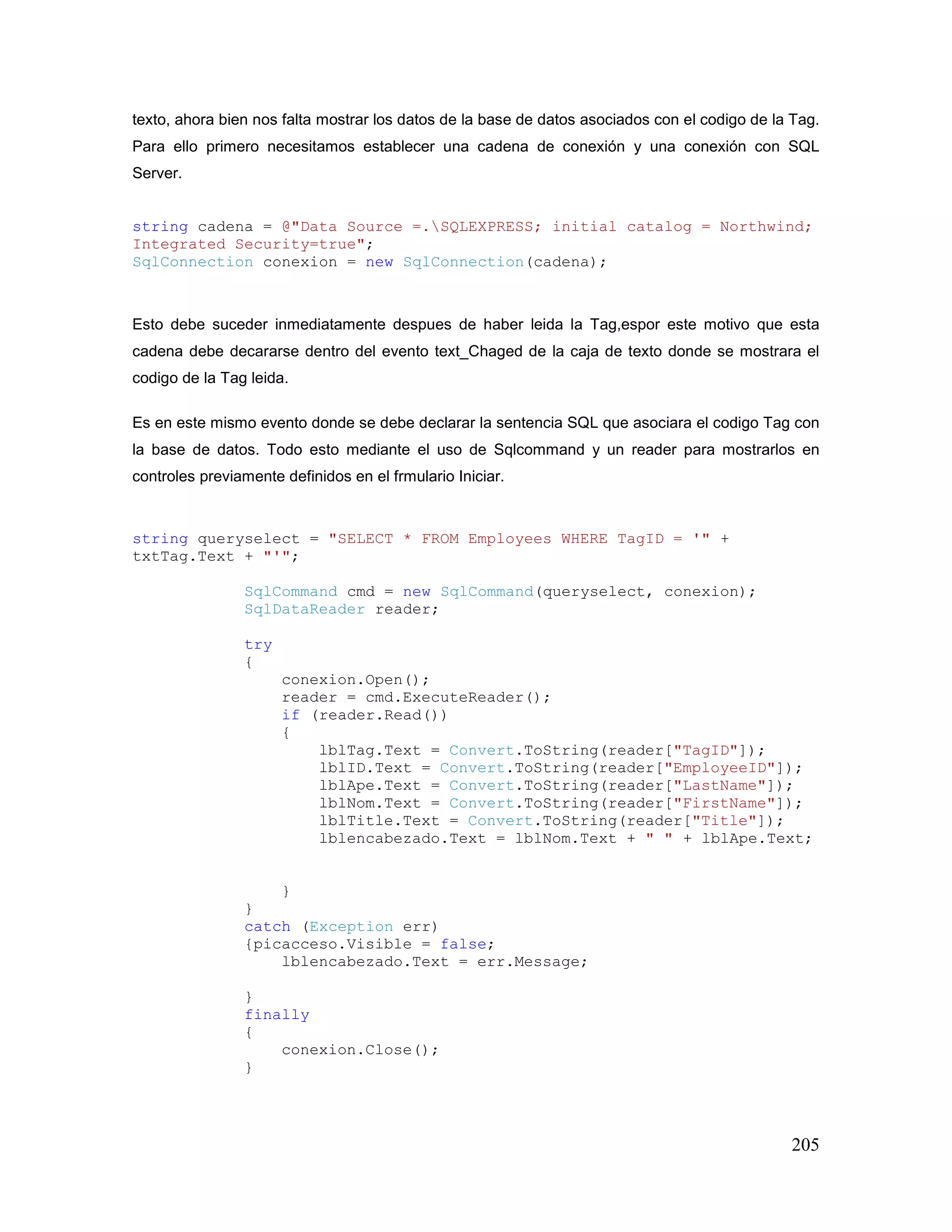 205
texto, ahora bien nos falta mostrar los datos de la base de datos asociados con el codigo de la Tag.
Para ello primero necesitamos establecer una cadena de conexión y una conexión con SQL
Server.
string cadena = @"Data Source =.SQLEXPRESS; initial catalog = Northwind;
Integrated Security=true";
SqlConnection conexion = new SqlConnection(cadena);
Esto debe suceder inmediatamente despues de haber leida la Tag,espor este motivo que esta
cadena debe decararse dentro del evento text_Chaged de la caja de texto donde se mostrara el
codigo de la Tag leida.
Es en este mismo evento donde se debe declarar la sentencia SQL que asociara el codigo Tag con
la base de datos. Todo esto mediante el uso de Sqlcommand y un reader para mostrarlos en
controles previamente definidos en el frmulario Iniciar.
string queryselect = "SELECT * FROM Employees WHERE TagID = '" +
txtTag.Text + "'";
SqlCommand cmd = new SqlCommand(queryselect, conexion);
SqlDataReader reader;
try
{
conexion.Open();
reader = cmd.ExecuteReader();
if (reader.Read())
{
lblTag.Text = Convert.ToString(reader["TagID"]);
lblID.Text = Convert.ToString(reader["EmployeeID"]);
lblApe.Text = Convert.ToString(reader["LastName"]);
lblNom.Text = Convert.ToString(reader["FirstName"]);
lblTitle.Text = Convert.ToString(reader["Title"]);
lblencabezado.Text = lblNom.Text + " " + lblApe.Text;
}
}
catch (Exception err)
{picacceso.Visible = false;
lblencabezado.Text = err.Message;
}
finally
{
conexion.Close();
}
 