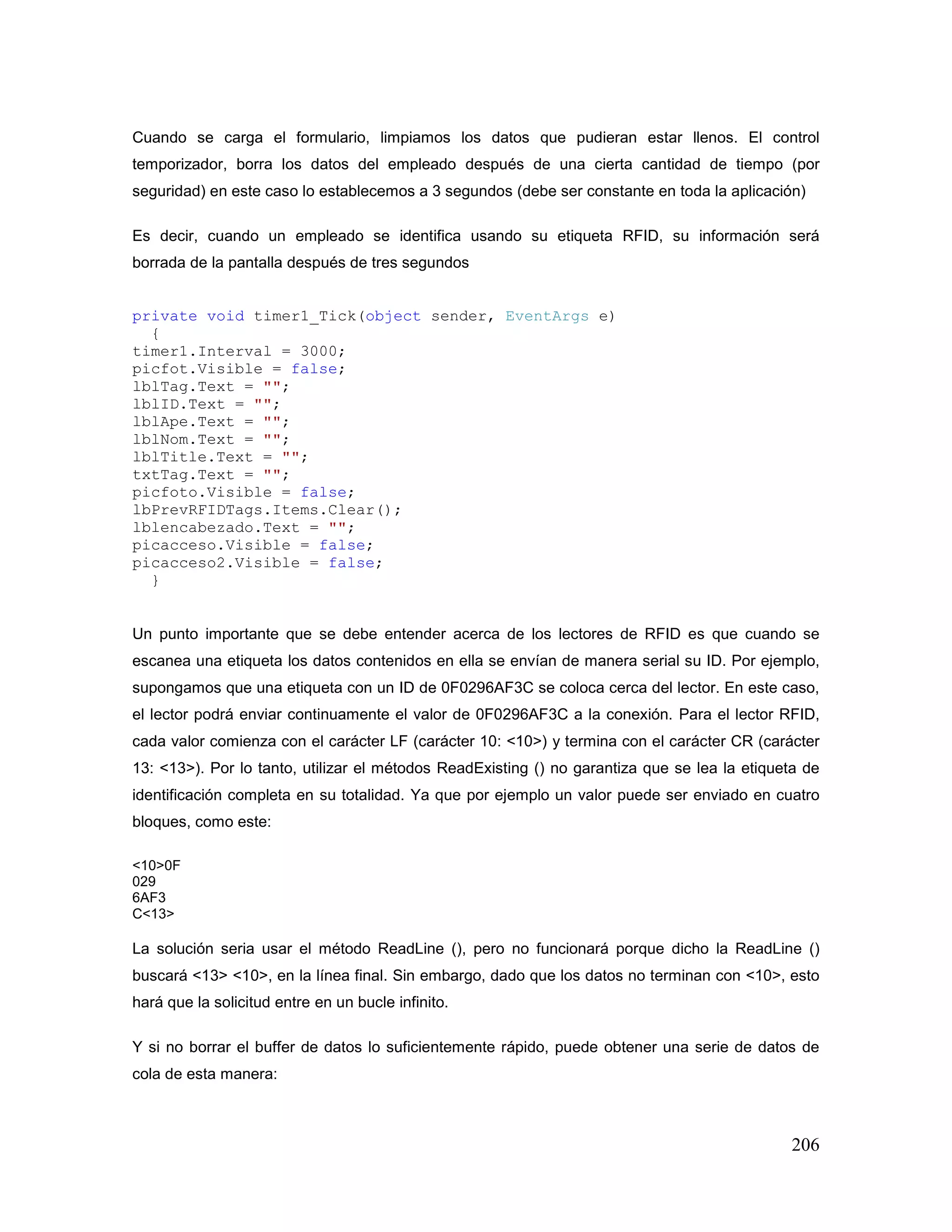 206
Cuando se carga el formulario, limpiamos los datos que pudieran estar llenos. El control
temporizador, borra los datos del empleado después de una cierta cantidad de tiempo (por
seguridad) en este caso lo establecemos a 3 segundos (debe ser constante en toda la aplicación)
Es decir, cuando un empleado se identifica usando su etiqueta RFID, su información será
borrada de la pantalla después de tres segundos
private void timer1_Tick(object sender, EventArgs e)
{
timer1.Interval = 3000;
picfot.Visible = false;
lblTag.Text = "";
lblID.Text = "";
lblApe.Text = "";
lblNom.Text = "";
lblTitle.Text = "";
txtTag.Text = "";
picfoto.Visible = false;
lbPrevRFIDTags.Items.Clear();
lblencabezado.Text = "";
picacceso.Visible = false;
picacceso2.Visible = false;
}
Un punto importante que se debe entender acerca de los lectores de RFID es que cuando se
escanea una etiqueta los datos contenidos en ella se envían de manera serial su ID. Por ejemplo,
supongamos que una etiqueta con un ID de 0F0296AF3C se coloca cerca del lector. En este caso,
el lector podrá enviar continuamente el valor de 0F0296AF3C a la conexión. Para el lector RFID,
cada valor comienza con el carácter LF (carácter 10: <10>) y termina con el carácter CR (carácter
13: <13>). Por lo tanto, utilizar el métodos ReadExisting () no garantiza que se lea la etiqueta de
identificación completa en su totalidad. Ya que por ejemplo un valor puede ser enviado en cuatro
bloques, como este:
<10>0F
029
6AF3
C<13>
La solución seria usar el método ReadLine (), pero no funcionará porque dicho la ReadLine ()
buscará <13> <10>, en la línea final. Sin embargo, dado que los datos no terminan con <10>, esto
hará que la solicitud entre en un bucle infinito.
Y si no borrar el buffer de datos lo suficientemente rápido, puede obtener una serie de datos de
cola de esta manera:
 