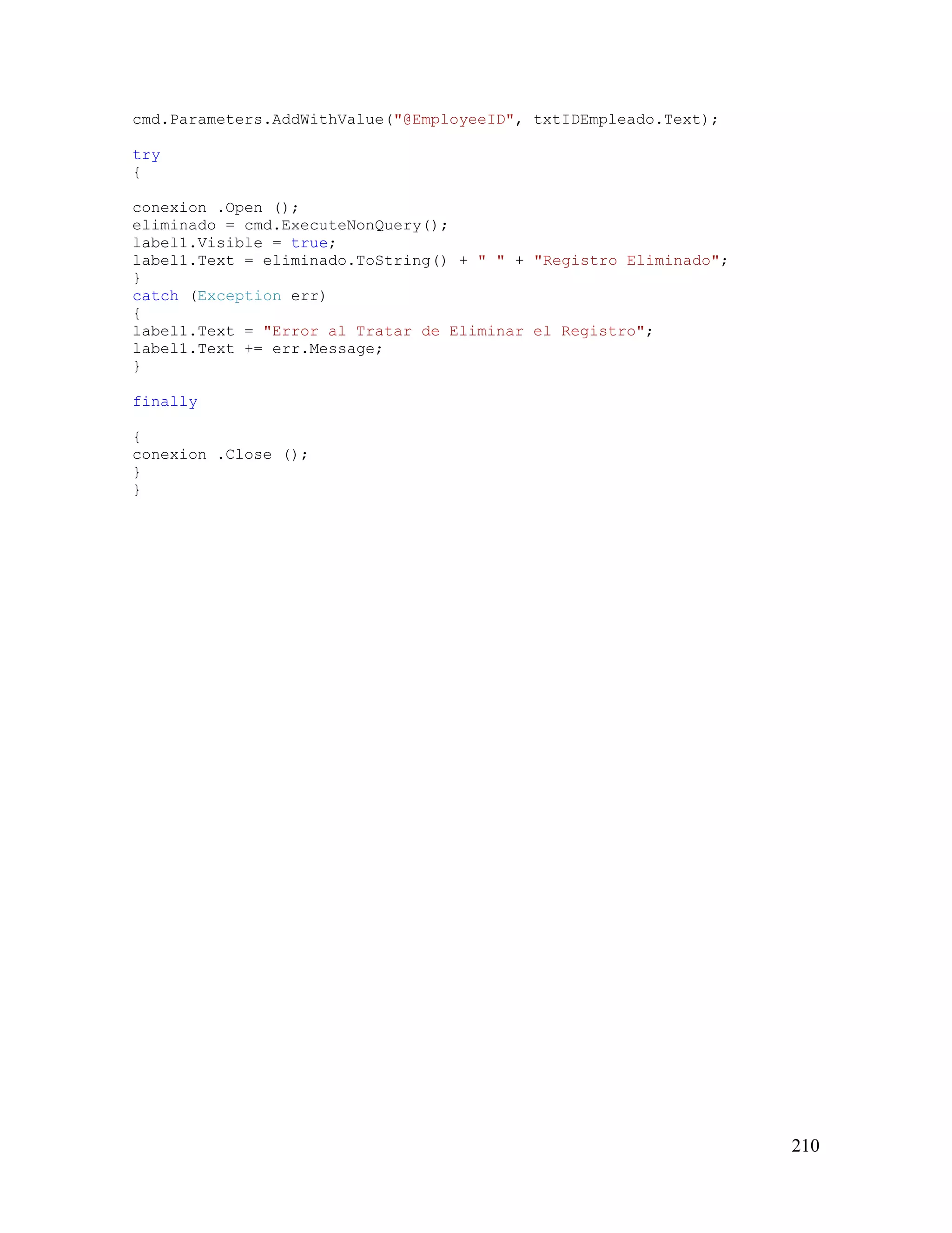 210
cmd.Parameters.AddWithValue("@EmployeeID", txtIDEmpleado.Text);
try
{
conexion .Open ();
eliminado = cmd.ExecuteNonQuery();
label1.Visible = true;
label1.Text = eliminado.ToString() + " " + "Registro Eliminado";
}
catch (Exception err)
{
label1.Text = "Error al Tratar de Eliminar el Registro";
label1.Text += err.Message;
}
finally
{
conexion .Close ();
}
}
 