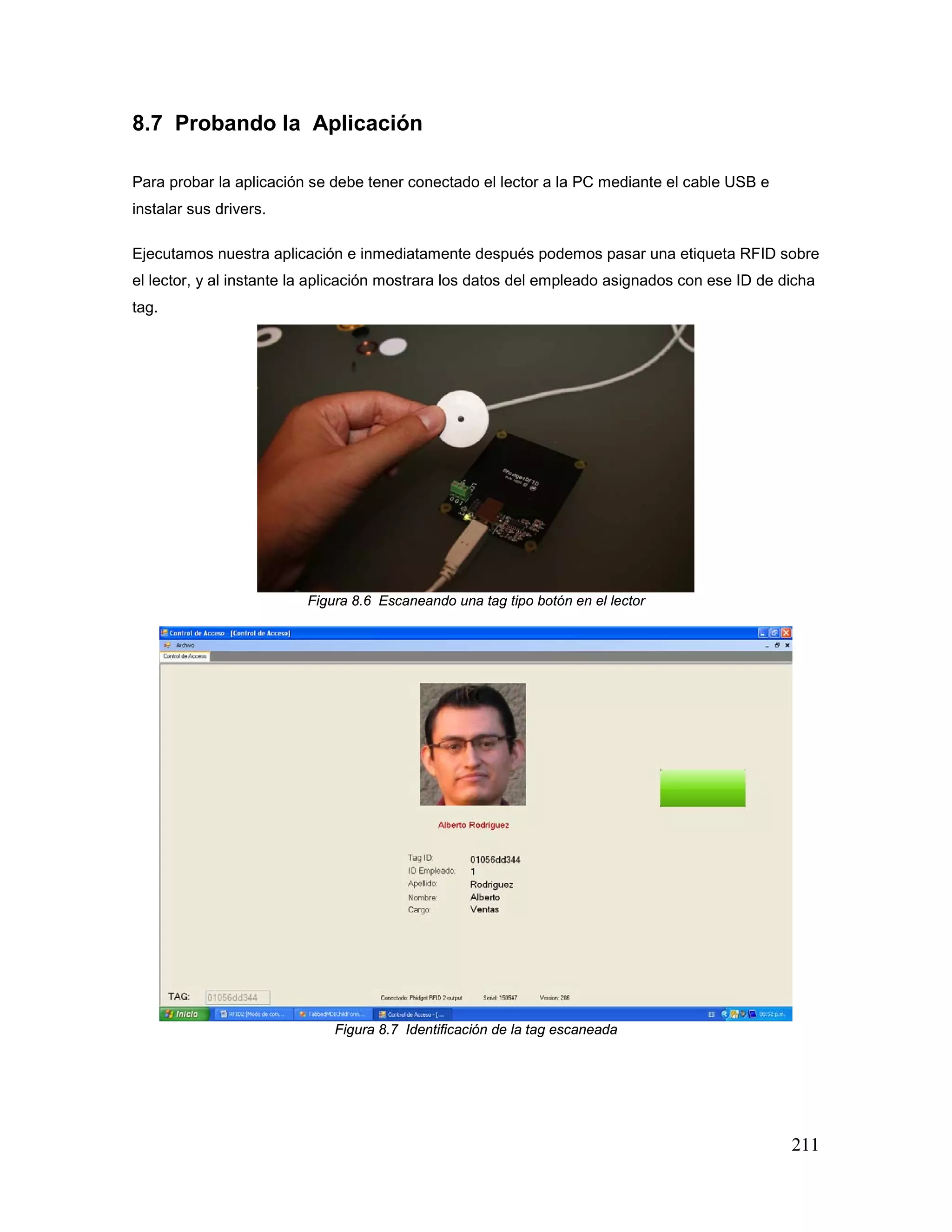 211
8.7 Probando la Aplicación
Para probar la aplicación se debe tener conectado el lector a la PC mediante el cable USB e
instalar sus drivers.
Ejecutamos nuestra aplicación e inmediatamente después podemos pasar una etiqueta RFID sobre
el lector, y al instante la aplicación mostrara los datos del empleado asignados con ese ID de dicha
tag.
Figura 8.6 Escaneando una tag tipo botón en el lector
Figura 8.7 Identificación de la tag escaneada
 