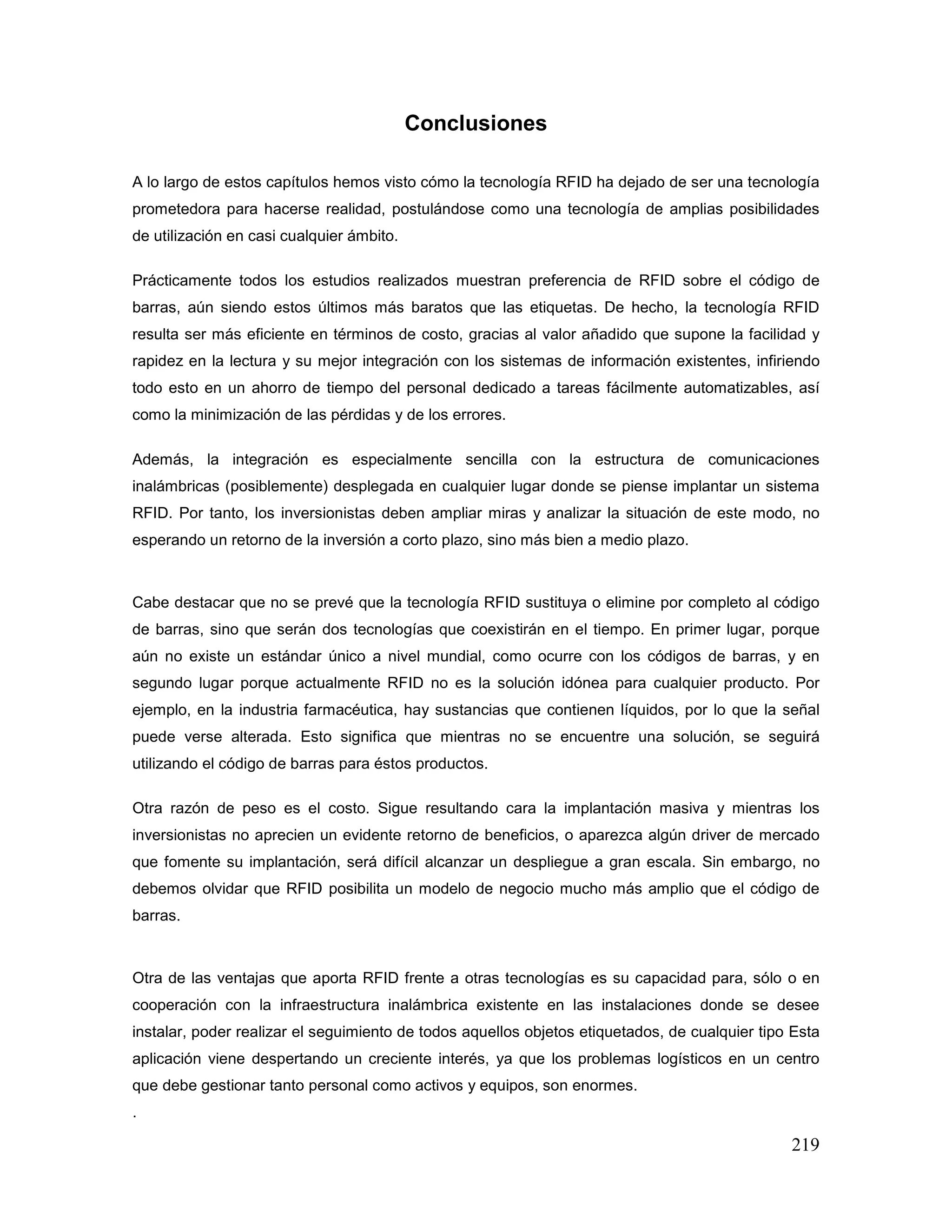 219
Conclusiones
A lo largo de estos capítulos hemos visto cómo la tecnología RFID ha dejado de ser una tecnología
prometedora para hacerse realidad, postulándose como una tecnología de amplias posibilidades
de utilización en casi cualquier ámbito.
Prácticamente todos los estudios realizados muestran preferencia de RFID sobre el código de
barras, aún siendo estos últimos más baratos que las etiquetas. De hecho, la tecnología RFID
resulta ser más eficiente en términos de costo, gracias al valor añadido que supone la facilidad y
rapidez en la lectura y su mejor integración con los sistemas de información existentes, infiriendo
todo esto en un ahorro de tiempo del personal dedicado a tareas fácilmente automatizables, así
como la minimización de las pérdidas y de los errores.
Además, la integración es especialmente sencilla con la estructura de comunicaciones
inalámbricas (posiblemente) desplegada en cualquier lugar donde se piense implantar un sistema
RFID. Por tanto, los inversionistas deben ampliar miras y analizar la situación de este modo, no
esperando un retorno de la inversión a corto plazo, sino más bien a medio plazo.
Cabe destacar que no se prevé que la tecnología RFID sustituya o elimine por completo al código
de barras, sino que serán dos tecnologías que coexistirán en el tiempo. En primer lugar, porque
aún no existe un estándar único a nivel mundial, como ocurre con los códigos de barras, y en
segundo lugar porque actualmente RFID no es la solución idónea para cualquier producto. Por
ejemplo, en la industria farmacéutica, hay sustancias que contienen líquidos, por lo que la señal
puede verse alterada. Esto significa que mientras no se encuentre una solución, se seguirá
utilizando el código de barras para éstos productos.
Otra razón de peso es el costo. Sigue resultando cara la implantación masiva y mientras los
inversionistas no aprecien un evidente retorno de beneficios, o aparezca algún driver de mercado
que fomente su implantación, será difícil alcanzar un despliegue a gran escala. Sin embargo, no
debemos olvidar que RFID posibilita un modelo de negocio mucho más amplio que el código de
barras.
Otra de las ventajas que aporta RFID frente a otras tecnologías es su capacidad para, sólo o en
cooperación con la infraestructura inalámbrica existente en las instalaciones donde se desee
instalar, poder realizar el seguimiento de todos aquellos objetos etiquetados, de cualquier tipo Esta
aplicación viene despertando un creciente interés, ya que los problemas logísticos en un centro
que debe gestionar tanto personal como activos y equipos, son enormes.
.
 