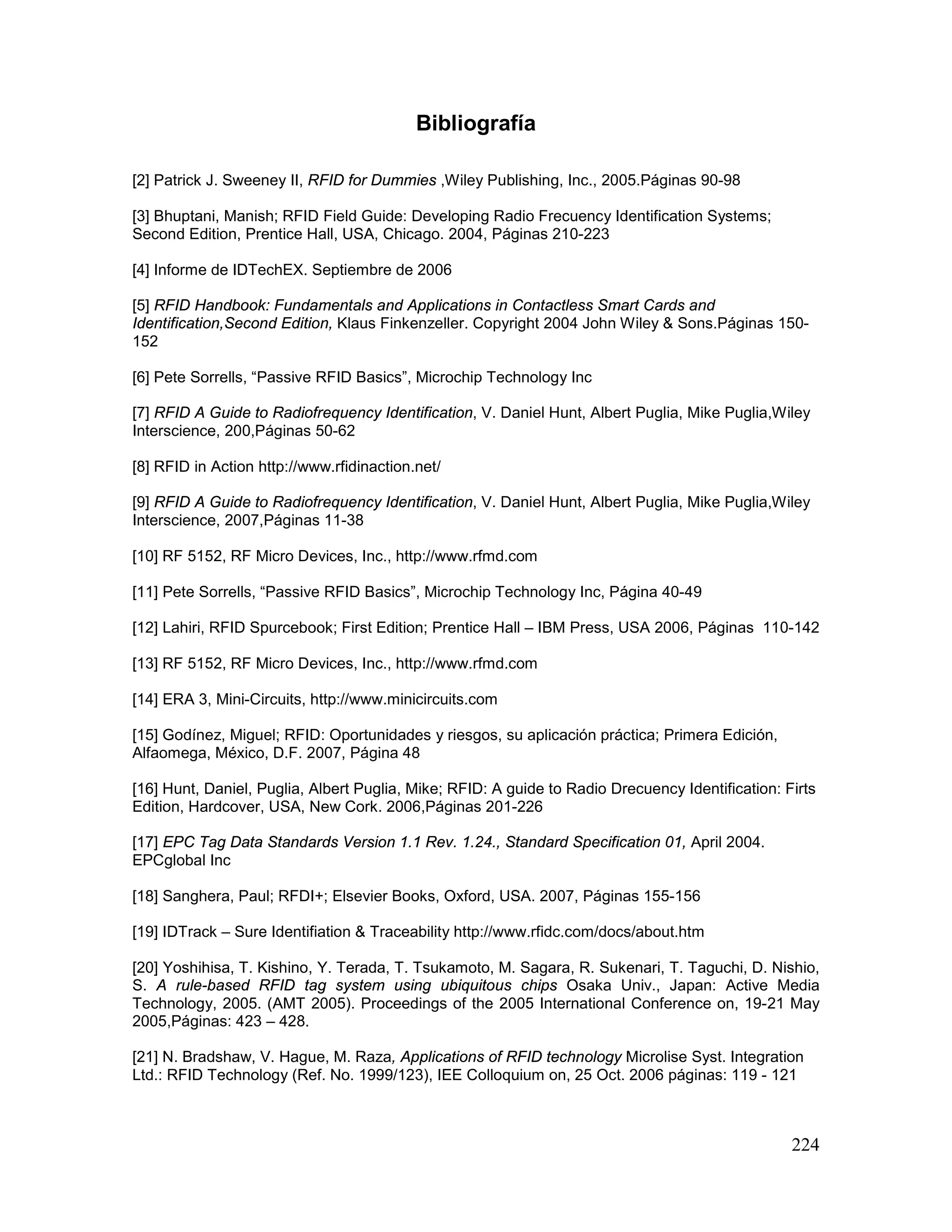 224
Bibliografía
[2] Patrick J. Sweeney II, RFID for Dummies ,Wiley Publishing, Inc., 2005.Páginas 90-98
[3] Bhuptani, Manish; RFID Field Guide: Developing Radio Frecuency Identification Systems;
Second Edition, Prentice Hall, USA, Chicago. 2004, Páginas 210-223
[4] Informe de IDTechEX. Septiembre de 2006
[5] RFID Handbook: Fundamentals and Applications in Contactless Smart Cards and
Identification,Second Edition, Klaus Finkenzeller. Copyright 2004 John Wiley & Sons.Páginas 150-
152
[6] Pete Sorrells, “Passive RFID Basics”, Microchip Technology Inc
[7] RFID A Guide to Radiofrequency Identification, V. Daniel Hunt, Albert Puglia, Mike Puglia,Wiley
Interscience, 200,Páginas 50-62
[8] RFID in Action http://www.rfidinaction.net/
[9] RFID A Guide to Radiofrequency Identification, V. Daniel Hunt, Albert Puglia, Mike Puglia,Wiley
Interscience, 2007,Páginas 11-38
[10] RF 5152, RF Micro Devices, Inc., http://www.rfmd.com
[11] Pete Sorrells, “Passive RFID Basics”, Microchip Technology Inc, Página 40-49
[12] Lahiri, RFID Spurcebook; First Edition; Prentice Hall – IBM Press, USA 2006, Páginas 110-142
[13] RF 5152, RF Micro Devices, Inc., http://www.rfmd.com
[14] ERA 3, Mini-Circuits, http://www.minicircuits.com
[15] Godínez, Miguel; RFID: Oportunidades y riesgos, su aplicación práctica; Primera Edición,
Alfaomega, México, D.F. 2007, Página 48
[16] Hunt, Daniel, Puglia, Albert Puglia, Mike; RFID: A guide to Radio Drecuency Identification: Firts
Edition, Hardcover, USA, New Cork. 2006,Páginas 201-226
[17] EPC Tag Data Standards Version 1.1 Rev. 1.24., Standard Specification 01, April 2004.
EPCglobal Inc
[18] Sanghera, Paul; RFDI+; Elsevier Books, Oxford, USA. 2007, Páginas 155-156
[19] IDTrack – Sure Identifiation & Traceability http://www.rfidc.com/docs/about.htm
[20] Yoshihisa, T. Kishino, Y. Terada, T. Tsukamoto, M. Sagara, R. Sukenari, T. Taguchi, D. Nishio,
S. A rule-based RFID tag system using ubiquitous chips Osaka Univ., Japan: Active Media
Technology, 2005. (AMT 2005). Proceedings of the 2005 International Conference on, 19-21 May
2005,Páginas: 423 – 428.
[21] N. Bradshaw, V. Hague, M. Raza, Applications of RFID technology Microlise Syst. Integration
Ltd.: RFID Technology (Ref. No. 1999/123), IEE Colloquium on, 25 Oct. 2006 páginas: 119 - 121
 