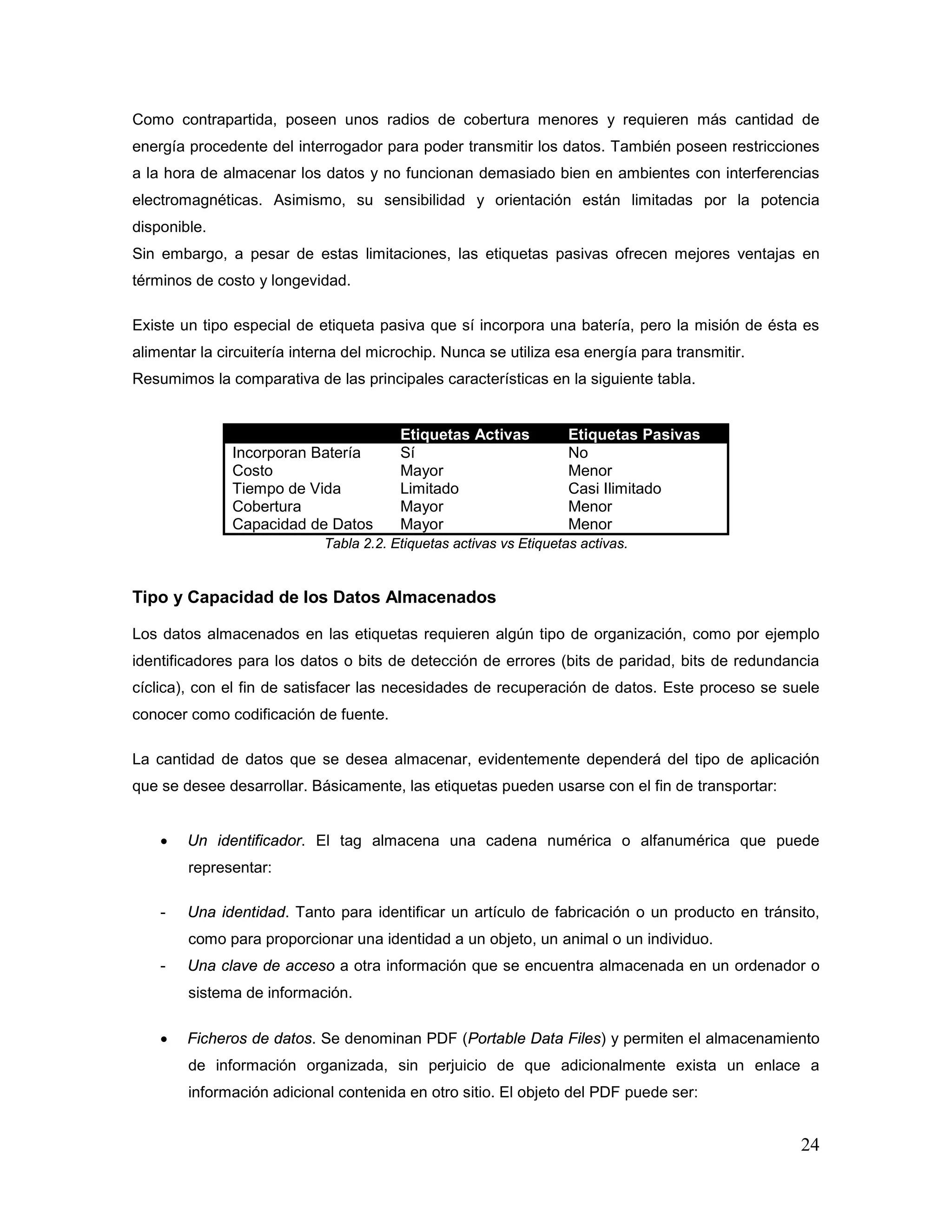 24
Como contrapartida, poseen unos radios de cobertura menores y requieren más cantidad de
energía procedente del interrogador para poder transmitir los datos. También poseen restricciones
a la hora de almacenar los datos y no funcionan demasiado bien en ambientes con interferencias
electromagnéticas. Asimismo, su sensibilidad y orientación están limitadas por la potencia
disponible.
Sin embargo, a pesar de estas limitaciones, las etiquetas pasivas ofrecen mejores ventajas en
términos de costo y longevidad.
Existe un tipo especial de etiqueta pasiva que sí incorpora una batería, pero la misión de ésta es
alimentar la circuitería interna del microchip. Nunca se utiliza esa energía para transmitir.
Resumimos la comparativa de las principales características en la siguiente tabla.
Etiquetas Activas Etiquetas Pasivas
Incorporan Batería Sí No
Costo Mayor Menor
Tiempo de Vida Limitado Casi Ilimitado
Cobertura Mayor Menor
Capacidad de Datos Mayor Menor
Tabla 2.2. Etiquetas activas vs Etiquetas activas.
Tipo y Capacidad de los Datos Almacenados
Los datos almacenados en las etiquetas requieren algún tipo de organización, como por ejemplo
identificadores para los datos o bits de detección de errores (bits de paridad, bits de redundancia
cíclica), con el fin de satisfacer las necesidades de recuperación de datos. Este proceso se suele
conocer como codificación de fuente.
La cantidad de datos que se desea almacenar, evidentemente dependerá del tipo de aplicación
que se desee desarrollar. Básicamente, las etiquetas pueden usarse con el fin de transportar:
• Un identificador. El tag almacena una cadena numérica o alfanumérica que puede
representar:
- Una identidad. Tanto para identificar un artículo de fabricación o un producto en tránsito,
como para proporcionar una identidad a un objeto, un animal o un individuo.
- Una clave de acceso a otra información que se encuentra almacenada en un ordenador o
sistema de información.
• Ficheros de datos. Se denominan PDF (Portable Data Files) y permiten el almacenamiento
de información organizada, sin perjuicio de que adicionalmente exista un enlace a
información adicional contenida en otro sitio. El objeto del PDF puede ser:
 