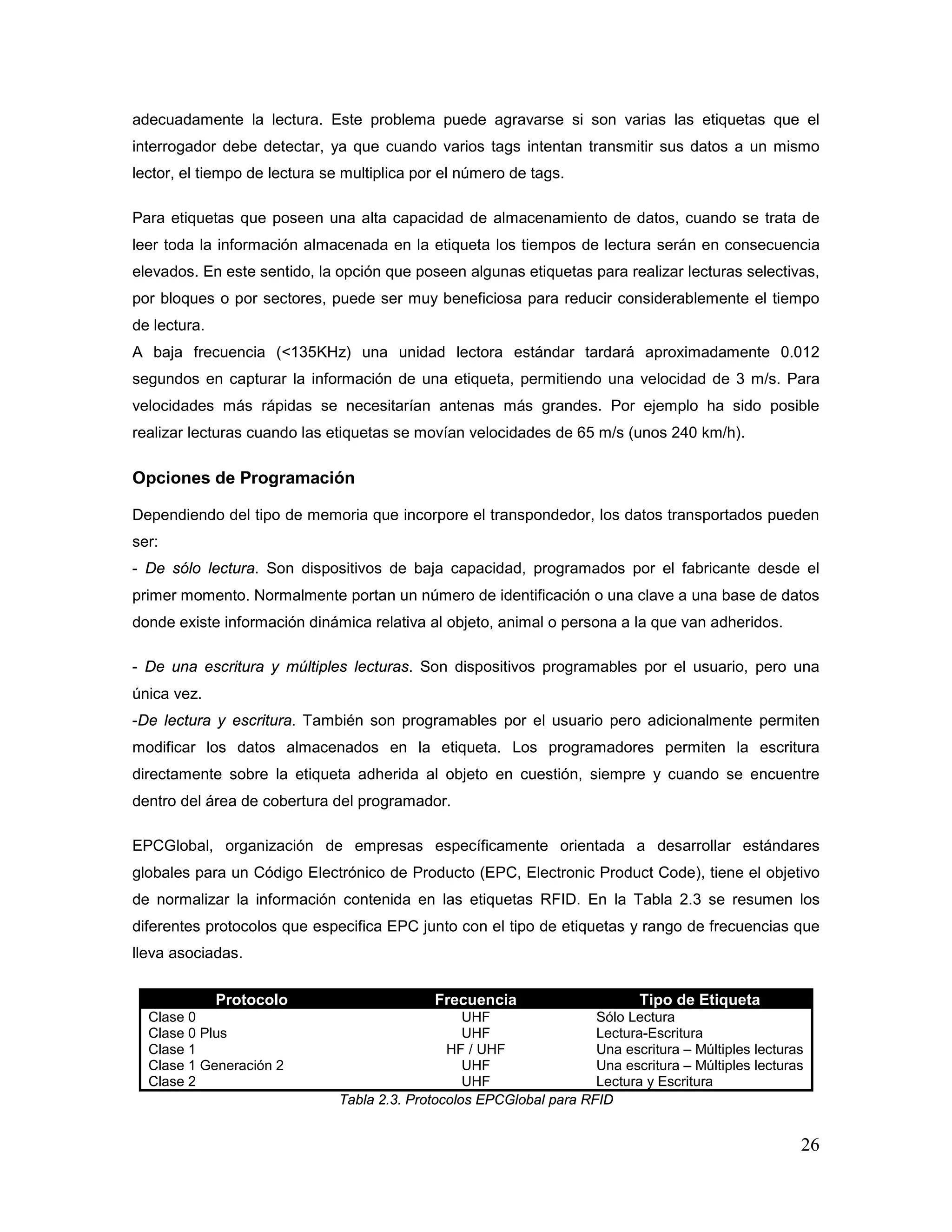 26
adecuadamente la lectura. Este problema puede agravarse si son varias las etiquetas que el
interrogador debe detectar, ya que cuando varios tags intentan transmitir sus datos a un mismo
lector, el tiempo de lectura se multiplica por el número de tags.
Para etiquetas que poseen una alta capacidad de almacenamiento de datos, cuando se trata de
leer toda la información almacenada en la etiqueta los tiempos de lectura serán en consecuencia
elevados. En este sentido, la opción que poseen algunas etiquetas para realizar lecturas selectivas,
por bloques o por sectores, puede ser muy beneficiosa para reducir considerablemente el tiempo
de lectura.
A baja frecuencia (<135KHz) una unidad lectora estándar tardará aproximadamente 0.012
segundos en capturar la información de una etiqueta, permitiendo una velocidad de 3 m/s. Para
velocidades más rápidas se necesitarían antenas más grandes. Por ejemplo ha sido posible
realizar lecturas cuando las etiquetas se movían velocidades de 65 m/s (unos 240 km/h).
Opciones de Programación
Dependiendo del tipo de memoria que incorpore el transpondedor, los datos transportados pueden
ser:
- De sólo lectura. Son dispositivos de baja capacidad, programados por el fabricante desde el
primer momento. Normalmente portan un número de identificación o una clave a una base de datos
donde existe información dinámica relativa al objeto, animal o persona a la que van adheridos.
- De una escritura y múltiples lecturas. Son dispositivos programables por el usuario, pero una
única vez.
-De lectura y escritura. También son programables por el usuario pero adicionalmente permiten
modificar los datos almacenados en la etiqueta. Los programadores permiten la escritura
directamente sobre la etiqueta adherida al objeto en cuestión, siempre y cuando se encuentre
dentro del área de cobertura del programador.
EPCGlobal, organización de empresas específicamente orientada a desarrollar estándares
globales para un Código Electrónico de Producto (EPC, Electronic Product Code), tiene el objetivo
de normalizar la información contenida en las etiquetas RFID. En la Tabla 2.3 se resumen los
diferentes protocolos que especifica EPC junto con el tipo de etiquetas y rango de frecuencias que
lleva asociadas.
Protocolo Frecuencia Tipo de Etiqueta
Clase 0 UHF Sólo Lectura
Clase 0 Plus UHF Lectura-Escritura
Clase 1 HF / UHF Una escritura – Múltiples lecturas
Clase 1 Generación 2 UHF Una escritura – Múltiples lecturas
Clase 2 UHF Lectura y Escritura
Tabla 2.3. Protocolos EPCGlobal para RFID
 