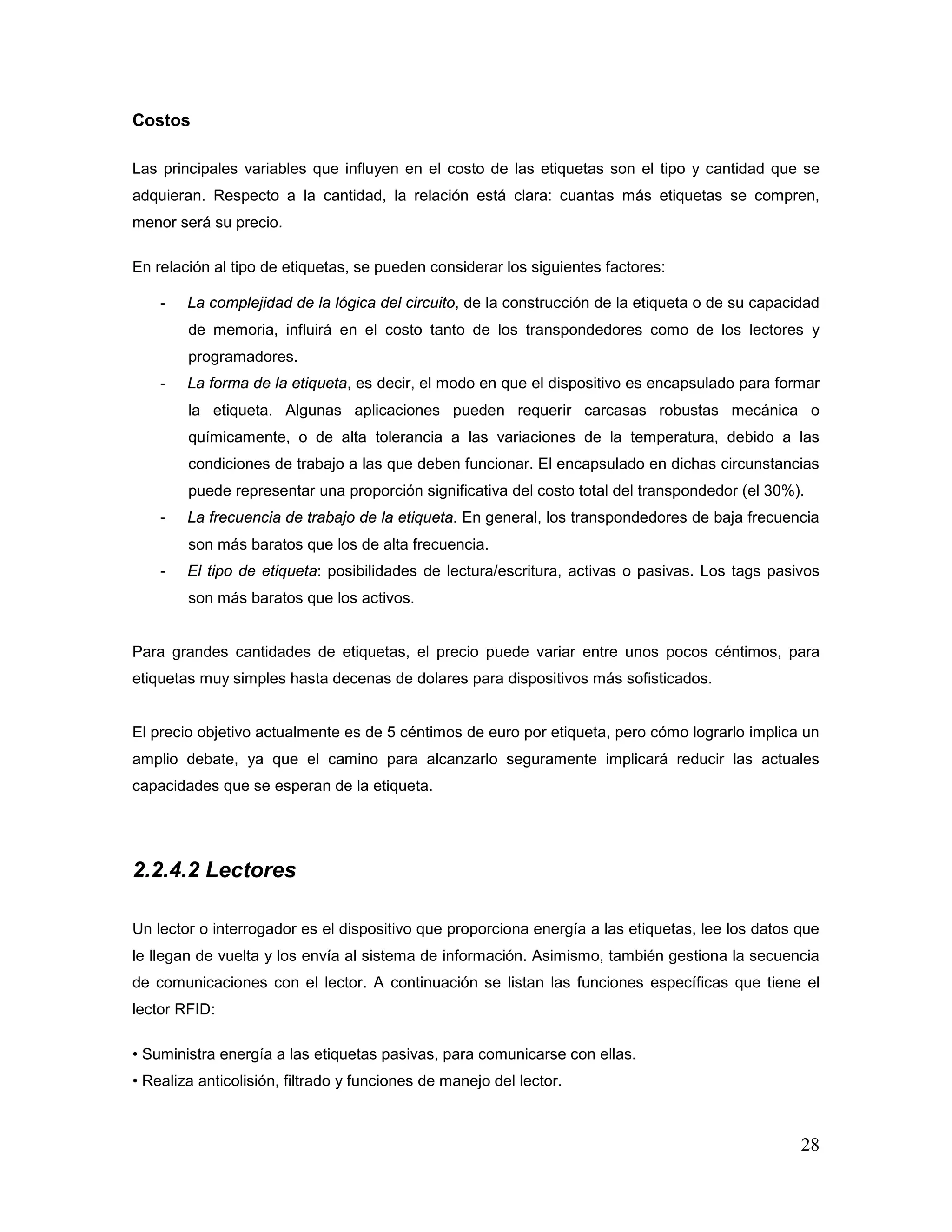 28
Costos
Las principales variables que influyen en el costo de las etiquetas son el tipo y cantidad que se
adquieran. Respecto a la cantidad, la relación está clara: cuantas más etiquetas se compren,
menor será su precio.
En relación al tipo de etiquetas, se pueden considerar los siguientes factores:
- La complejidad de la lógica del circuito, de la construcción de la etiqueta o de su capacidad
de memoria, influirá en el costo tanto de los transpondedores como de los lectores y
programadores.
- La forma de la etiqueta, es decir, el modo en que el dispositivo es encapsulado para formar
la etiqueta. Algunas aplicaciones pueden requerir carcasas robustas mecánica o
químicamente, o de alta tolerancia a las variaciones de la temperatura, debido a las
condiciones de trabajo a las que deben funcionar. El encapsulado en dichas circunstancias
puede representar una proporción significativa del costo total del transpondedor (el 30%).
- La frecuencia de trabajo de la etiqueta. En general, los transpondedores de baja frecuencia
son más baratos que los de alta frecuencia.
- El tipo de etiqueta: posibilidades de lectura/escritura, activas o pasivas. Los tags pasivos
son más baratos que los activos.
Para grandes cantidades de etiquetas, el precio puede variar entre unos pocos céntimos, para
etiquetas muy simples hasta decenas de dolares para dispositivos más sofisticados.
El precio objetivo actualmente es de 5 céntimos de euro por etiqueta, pero cómo lograrlo implica un
amplio debate, ya que el camino para alcanzarlo seguramente implicará reducir las actuales
capacidades que se esperan de la etiqueta.
2.2.4.2 Lectores
Un lector o interrogador es el dispositivo que proporciona energía a las etiquetas, lee los datos que
le llegan de vuelta y los envía al sistema de información. Asimismo, también gestiona la secuencia
de comunicaciones con el lector. A continuación se listan las funciones específicas que tiene el
lector RFID:
• Suministra energía a las etiquetas pasivas, para comunicarse con ellas.
• Realiza anticolisión, filtrado y funciones de manejo del lector.
 