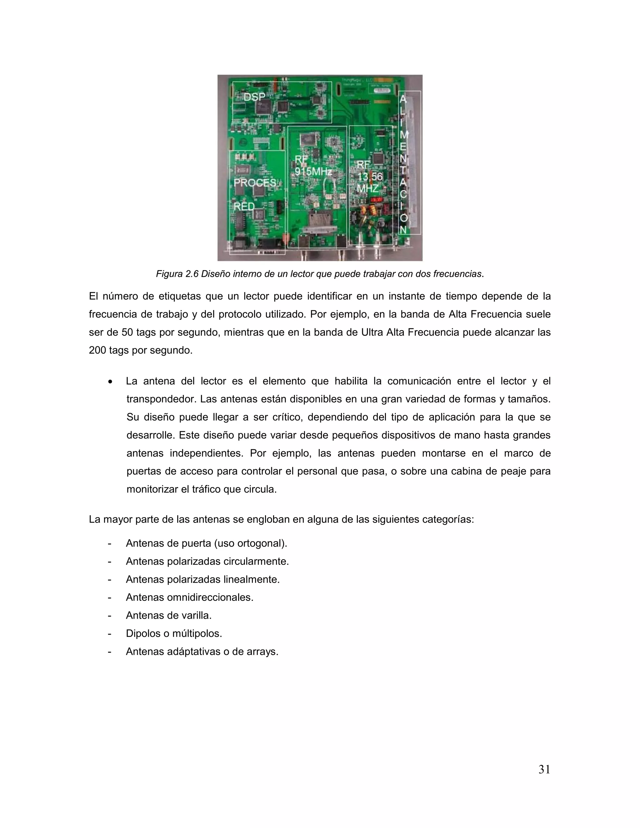 31
Figura 2.6 Diseño interno de un lector que puede trabajar con dos frecuencias.
El número de etiquetas que un lector puede identificar en un instante de tiempo depende de la
frecuencia de trabajo y del protocolo utilizado. Por ejemplo, en la banda de Alta Frecuencia suele
ser de 50 tags por segundo, mientras que en la banda de Ultra Alta Frecuencia puede alcanzar las
200 tags por segundo.
• La antena del lector es el elemento que habilita la comunicación entre el lector y el
transpondedor. Las antenas están disponibles en una gran variedad de formas y tamaños.
Su diseño puede llegar a ser crítico, dependiendo del tipo de aplicación para la que se
desarrolle. Este diseño puede variar desde pequeños dispositivos de mano hasta grandes
antenas independientes. Por ejemplo, las antenas pueden montarse en el marco de
puertas de acceso para controlar el personal que pasa, o sobre una cabina de peaje para
monitorizar el tráfico que circula.
La mayor parte de las antenas se engloban en alguna de las siguientes categorías:
- Antenas de puerta (uso ortogonal).
- Antenas polarizadas circularmente.
- Antenas polarizadas linealmente.
- Antenas omnidireccionales.
- Antenas de varilla.
- Dipolos o múltipolos.
- Antenas adáptativas o de arrays.
 