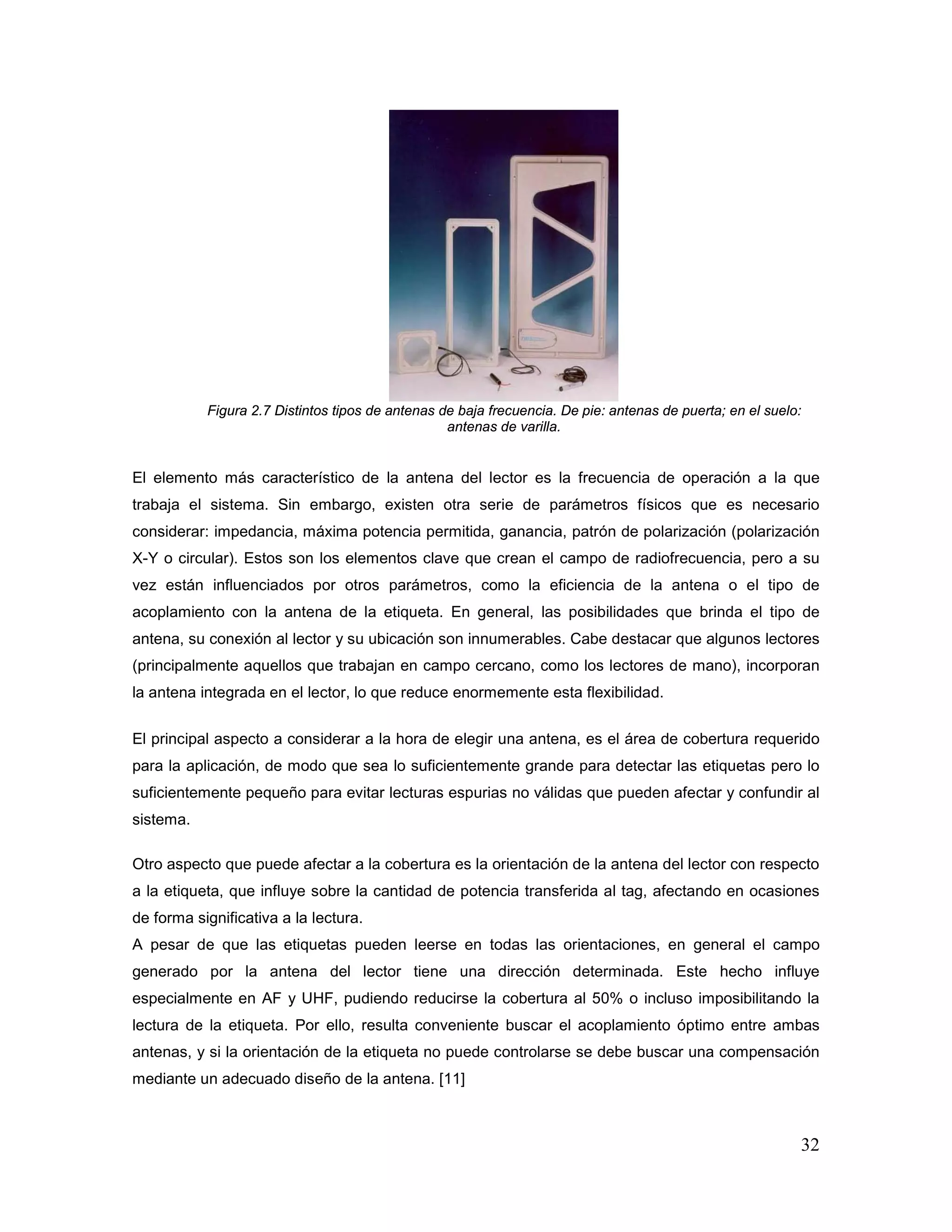 32
Figura 2.7 Distintos tipos de antenas de baja frecuencia. De pie: antenas de puerta; en el suelo:
antenas de varilla.
El elemento más característico de la antena del lector es la frecuencia de operación a la que
trabaja el sistema. Sin embargo, existen otra serie de parámetros físicos que es necesario
considerar: impedancia, máxima potencia permitida, ganancia, patrón de polarización (polarización
X-Y o circular). Estos son los elementos clave que crean el campo de radiofrecuencia, pero a su
vez están influenciados por otros parámetros, como la eficiencia de la antena o el tipo de
acoplamiento con la antena de la etiqueta. En general, las posibilidades que brinda el tipo de
antena, su conexión al lector y su ubicación son innumerables. Cabe destacar que algunos lectores
(principalmente aquellos que trabajan en campo cercano, como los lectores de mano), incorporan
la antena integrada en el lector, lo que reduce enormemente esta flexibilidad.
El principal aspecto a considerar a la hora de elegir una antena, es el área de cobertura requerido
para la aplicación, de modo que sea lo suficientemente grande para detectar las etiquetas pero lo
suficientemente pequeño para evitar lecturas espurias no válidas que pueden afectar y confundir al
sistema.
Otro aspecto que puede afectar a la cobertura es la orientación de la antena del lector con respecto
a la etiqueta, que influye sobre la cantidad de potencia transferida al tag, afectando en ocasiones
de forma significativa a la lectura.
A pesar de que las etiquetas pueden leerse en todas las orientaciones, en general el campo
generado por la antena del lector tiene una dirección determinada. Este hecho influye
especialmente en AF y UHF, pudiendo reducirse la cobertura al 50% o incluso imposibilitando la
lectura de la etiqueta. Por ello, resulta conveniente buscar el acoplamiento óptimo entre ambas
antenas, y si la orientación de la etiqueta no puede controlarse se debe buscar una compensación
mediante un adecuado diseño de la antena. [11]
 