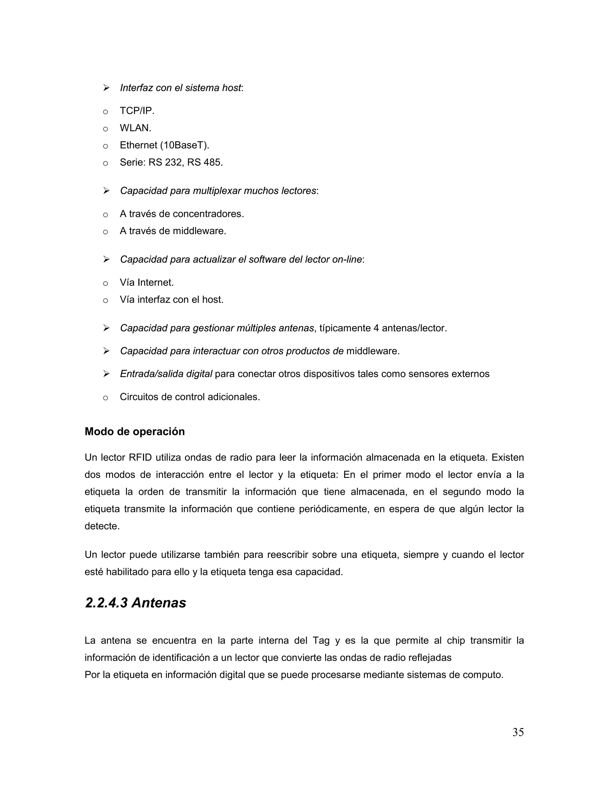 35
 Interfaz con el sistema host:
o TCP/IP.
o WLAN.
o Ethernet (10BaseT).
o Serie: RS 232, RS 485.
 Capacidad para multiplexar muchos lectores:
o A través de concentradores.
o A través de middleware.
 Capacidad para actualizar el software del lector on-line:
o Vía Internet.
o Vía interfaz con el host.
 Capacidad para gestionar múltiples antenas, típicamente 4 antenas/lector.
 Capacidad para interactuar con otros productos de middleware.
 Entrada/salida digital para conectar otros dispositivos tales como sensores externos
o Circuitos de control adicionales.
Modo de operación
Un lector RFID utiliza ondas de radio para leer la información almacenada en la etiqueta. Existen
dos modos de interacción entre el lector y la etiqueta: En el primer modo el lector envía a la
etiqueta la orden de transmitir la información que tiene almacenada, en el segundo modo la
etiqueta transmite la información que contiene periódicamente, en espera de que algún lector la
detecte.
Un lector puede utilizarse también para reescribir sobre una etiqueta, siempre y cuando el lector
esté habilitado para ello y la etiqueta tenga esa capacidad.
2.2.4.3 Antenas
La antena se encuentra en la parte interna del Tag y es la que permite al chip transmitir la
información de identificación a un lector que convierte las ondas de radio reflejadas
Por la etiqueta en información digital que se puede procesarse mediante sistemas de computo.
 