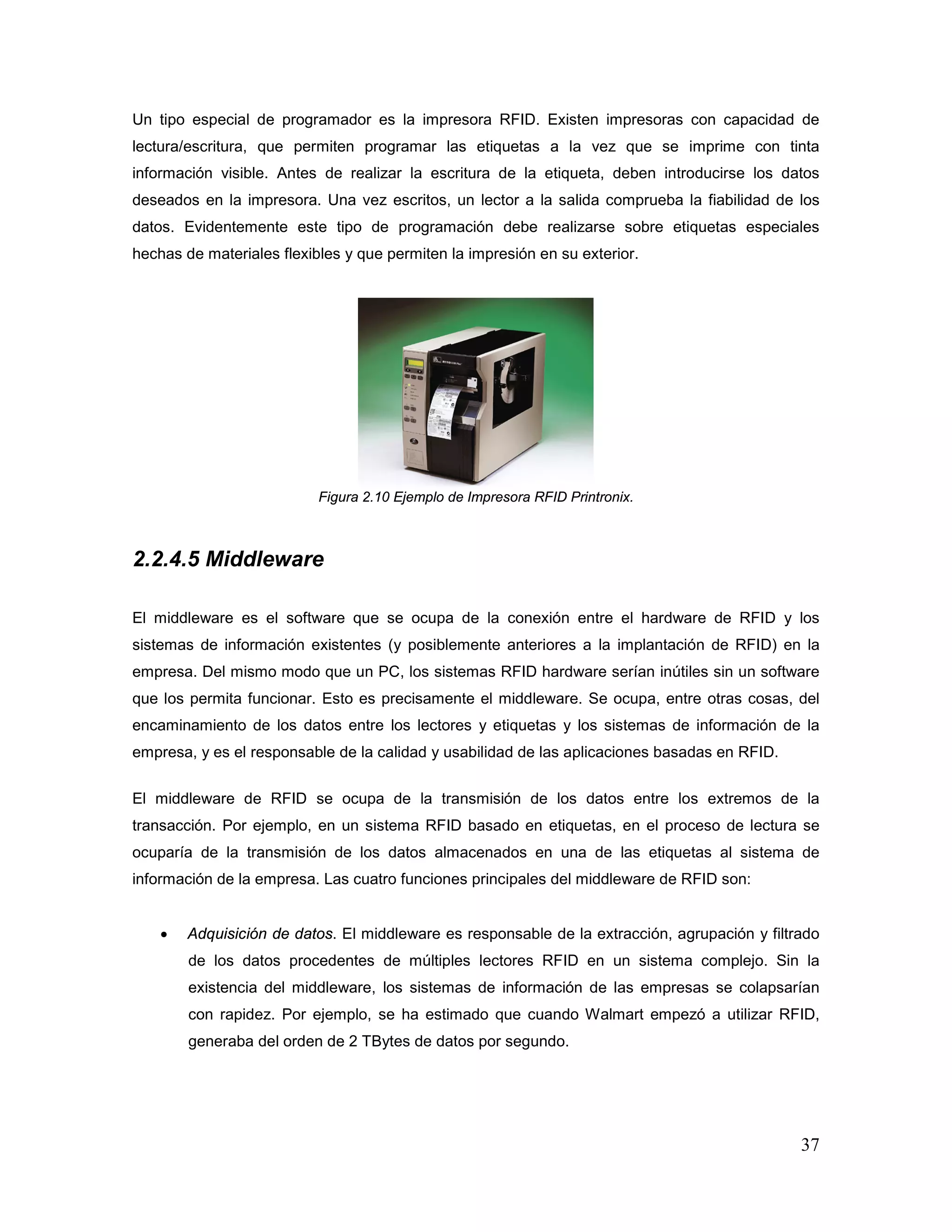 37
Un tipo especial de programador es la impresora RFID. Existen impresoras con capacidad de
lectura/escritura, que permiten programar las etiquetas a la vez que se imprime con tinta
información visible. Antes de realizar la escritura de la etiqueta, deben introducirse los datos
deseados en la impresora. Una vez escritos, un lector a la salida comprueba la fiabilidad de los
datos. Evidentemente este tipo de programación debe realizarse sobre etiquetas especiales
hechas de materiales flexibles y que permiten la impresión en su exterior.
Figura 2.10 Ejemplo de Impresora RFID Printronix.
2.2.4.5 Middleware
El middleware es el software que se ocupa de la conexión entre el hardware de RFID y los
sistemas de información existentes (y posiblemente anteriores a la implantación de RFID) en la
empresa. Del mismo modo que un PC, los sistemas RFID hardware serían inútiles sin un software
que los permita funcionar. Esto es precisamente el middleware. Se ocupa, entre otras cosas, del
encaminamiento de los datos entre los lectores y etiquetas y los sistemas de información de la
empresa, y es el responsable de la calidad y usabilidad de las aplicaciones basadas en RFID.
El middleware de RFID se ocupa de la transmisión de los datos entre los extremos de la
transacción. Por ejemplo, en un sistema RFID basado en etiquetas, en el proceso de lectura se
ocuparía de la transmisión de los datos almacenados en una de las etiquetas al sistema de
información de la empresa. Las cuatro funciones principales del middleware de RFID son:
• Adquisición de datos. El middleware es responsable de la extracción, agrupación y filtrado
de los datos procedentes de múltiples lectores RFID en un sistema complejo. Sin la
existencia del middleware, los sistemas de información de las empresas se colapsarían
con rapidez. Por ejemplo, se ha estimado que cuando Walmart empezó a utilizar RFID,
generaba del orden de 2 TBytes de datos por segundo.
 