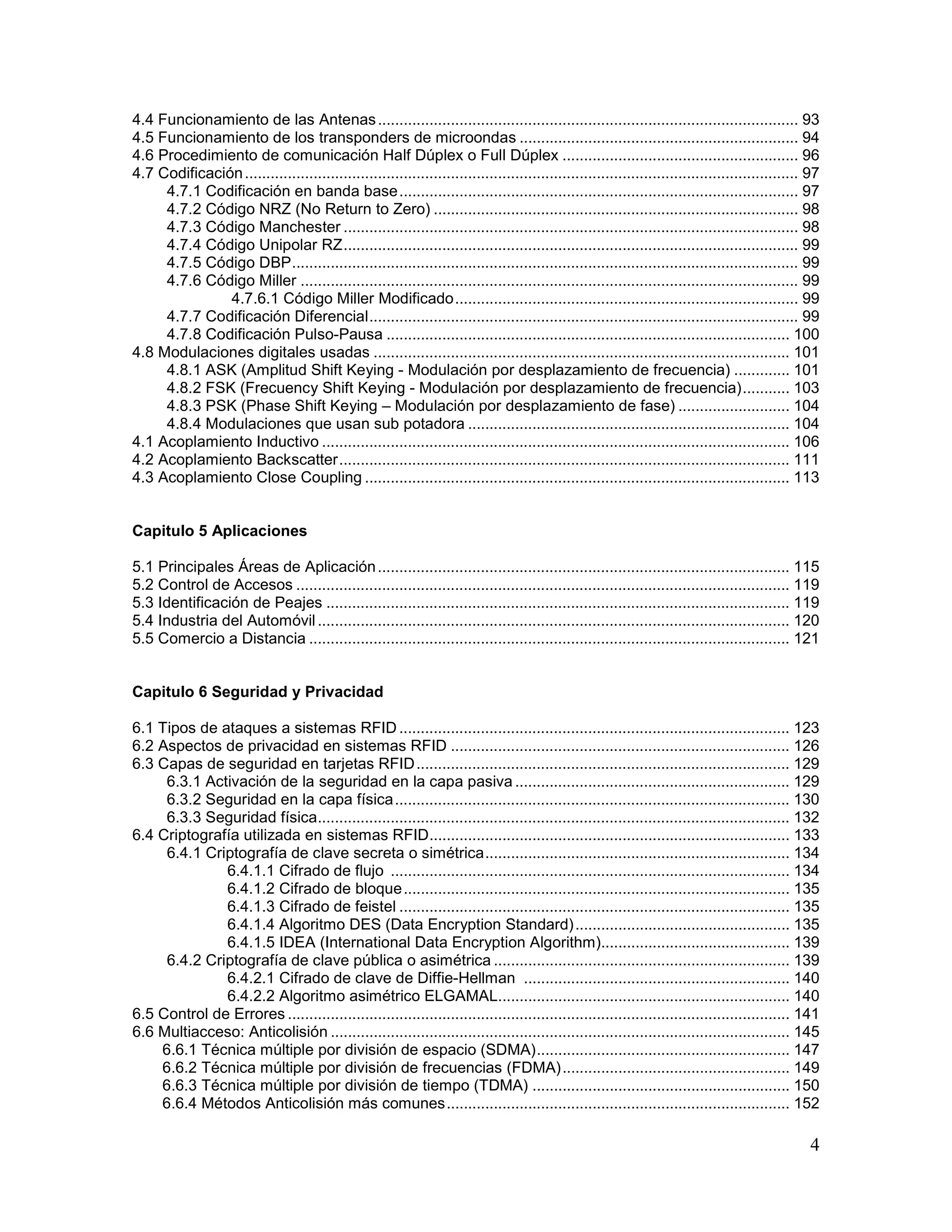 4
4.4 Funcionamiento de las Antenas.................................................................................................. 93
4.5 Funcionamiento de los transponders de microondas ................................................................. 94
4.6 Procedimiento de comunicación Half Dúplex o Full Dúplex ....................................................... 96
4.7 Codificación................................................................................................................................. 97
4.7.1 Codificación en banda base............................................................................................. 97
4.7.2 Código NRZ (No Return to Zero) ..................................................................................... 98
4.7.3 Código Manchester .......................................................................................................... 98
4.7.4 Código Unipolar RZ.......................................................................................................... 99
4.7.5 Código DBP...................................................................................................................... 99
4.7.6 Código Miller .................................................................................................................... 99
4.7.6.1 Código Miller Modificado................................................................................ 99
4.7.7 Codificación Diferencial.................................................................................................... 99
4.7.8 Codificación Pulso-Pausa .............................................................................................. 100
4.8 Modulaciones digitales usadas ................................................................................................. 101
4.8.1 ASK (Amplitud Shift Keying - Modulación por desplazamiento de frecuencia) ............. 101
4.8.2 FSK (Frecuency Shift Keying - Modulación por desplazamiento de frecuencia)........... 103
4.8.3 PSK (Phase Shift Keying – Modulación por desplazamiento de fase) .......................... 104
4.8.4 Modulaciones que usan sub potadora ........................................................................... 104
4.1 Acoplamiento Inductivo ............................................................................................................. 106
4.2 Acoplamiento Backscatter......................................................................................................... 111
4.3 Acoplamiento Close Coupling ................................................................................................... 113
Capitulo 5 Aplicaciones
5.1 Principales Áreas de Aplicación................................................................................................ 115
5.2 Control de Accesos ................................................................................................................... 119
5.3 Identificación de Peajes ............................................................................................................ 119
5.4 Industria del Automóvil.............................................................................................................. 120
5.5 Comercio a Distancia ................................................................................................................ 121
Capitulo 6 Seguridad y Privacidad
6.1 Tipos de ataques a sistemas RFID ........................................................................................... 123
6.2 Aspectos de privacidad en sistemas RFID ............................................................................... 126
6.3 Capas de seguridad en tarjetas RFID....................................................................................... 129
6.3.1 Activación de la seguridad en la capa pasiva ................................................................ 129
6.3.2 Seguridad en la capa física............................................................................................ 130
6.3.3 Seguridad física.............................................................................................................. 132
6.4 Criptografía utilizada en sistemas RFID.................................................................................... 133
6.4.1 Criptografía de clave secreta o simétrica....................................................................... 134
6.4.1.1 Cifrado de flujo ............................................................................................. 134
6.4.1.2 Cifrado de bloque.......................................................................................... 135
6.4.1.3 Cifrado de feistel ........................................................................................... 135
6.4.1.4 Algoritmo DES (Data Encryption Standard).................................................. 135
6.4.1.5 IDEA (International Data Encryption Algorithm)............................................ 139
6.4.2 Criptografía de clave pública o asimétrica ..................................................................... 139
6.4.2.1 Cifrado de clave de Diffie-Hellman .............................................................. 140
6.4.2.2 Algoritmo asimétrico ELGAMAL.................................................................... 140
6.5 Control de Errores ..................................................................................................................... 141
6.6 Multiacceso: Anticolisión ........................................................................................................... 145
6.6.1 Técnica múltiple por división de espacio (SDMA)........................................................... 147
6.6.2 Técnica múltiple por división de frecuencias (FDMA)..................................................... 149
6.6.3 Técnica múltiple por división de tiempo (TDMA) ............................................................ 150
6.6.4 Métodos Anticolisión más comunes................................................................................ 152
 
