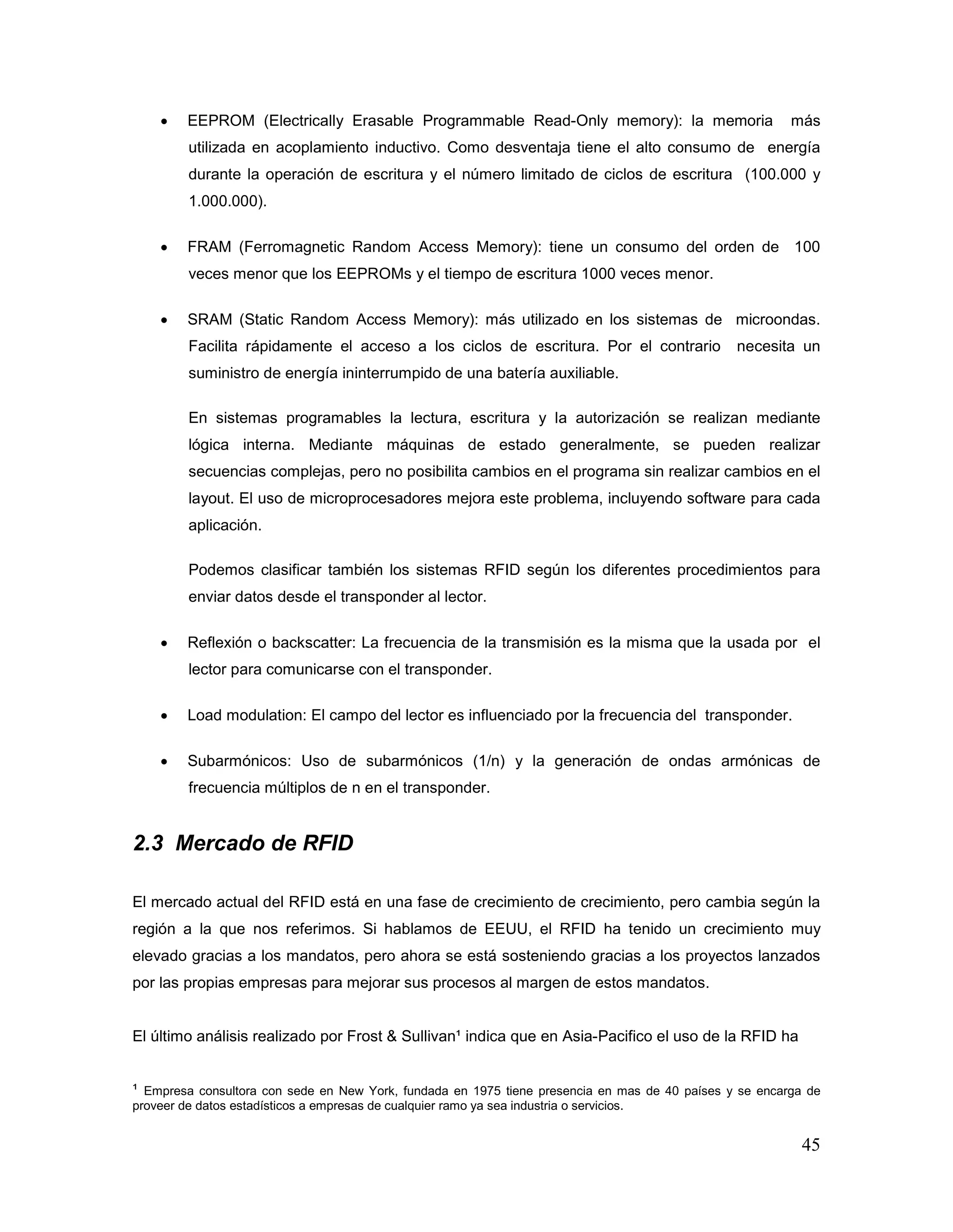 45
• EEPROM (Electrically Erasable Programmable Read-Only memory): la memoria más
utilizada en acoplamiento inductivo. Como desventaja tiene el alto consumo de energía
durante la operación de escritura y el número limitado de ciclos de escritura (100.000 y
1.000.000).
• FRAM (Ferromagnetic Random Access Memory): tiene un consumo del orden de 100
veces menor que los EEPROMs y el tiempo de escritura 1000 veces menor.
• SRAM (Static Random Access Memory): más utilizado en los sistemas de microondas.
Facilita rápidamente el acceso a los ciclos de escritura. Por el contrario necesita un
suministro de energía ininterrumpido de una batería auxiliable.
En sistemas programables la lectura, escritura y la autorización se realizan mediante
lógica interna. Mediante máquinas de estado generalmente, se pueden realizar
secuencias complejas, pero no posibilita cambios en el programa sin realizar cambios en el
layout. El uso de microprocesadores mejora este problema, incluyendo software para cada
aplicación.
Podemos clasificar también los sistemas RFID según los diferentes procedimientos para
enviar datos desde el transponder al lector.
• Reflexión o backscatter: La frecuencia de la transmisión es la misma que la usada por el
lector para comunicarse con el transponder.
• Load modulation: El campo del lector es influenciado por la frecuencia del transponder.
• Subarmónicos: Uso de subarmónicos (1/n) y la generación de ondas armónicas de
frecuencia múltiplos de n en el transponder.
2.3 Mercado de RFID
El mercado actual del RFID está en una fase de crecimiento de crecimiento, pero cambia según la
región a la que nos referimos. Si hablamos de EEUU, el RFID ha tenido un crecimiento muy
elevado gracias a los mandatos, pero ahora se está sosteniendo gracias a los proyectos lanzados
por las propias empresas para mejorar sus procesos al margen de estos mandatos.
El último análisis realizado por Frost & Sullivan¹ indica que en Asia-Pacifico el uso de la RFID ha
¹ Empresa consultora con sede en New York, fundada en 1975 tiene presencia en mas de 40 países y se encarga de
proveer de datos estadísticos a empresas de cualquier ramo ya sea industria o servicios.
 