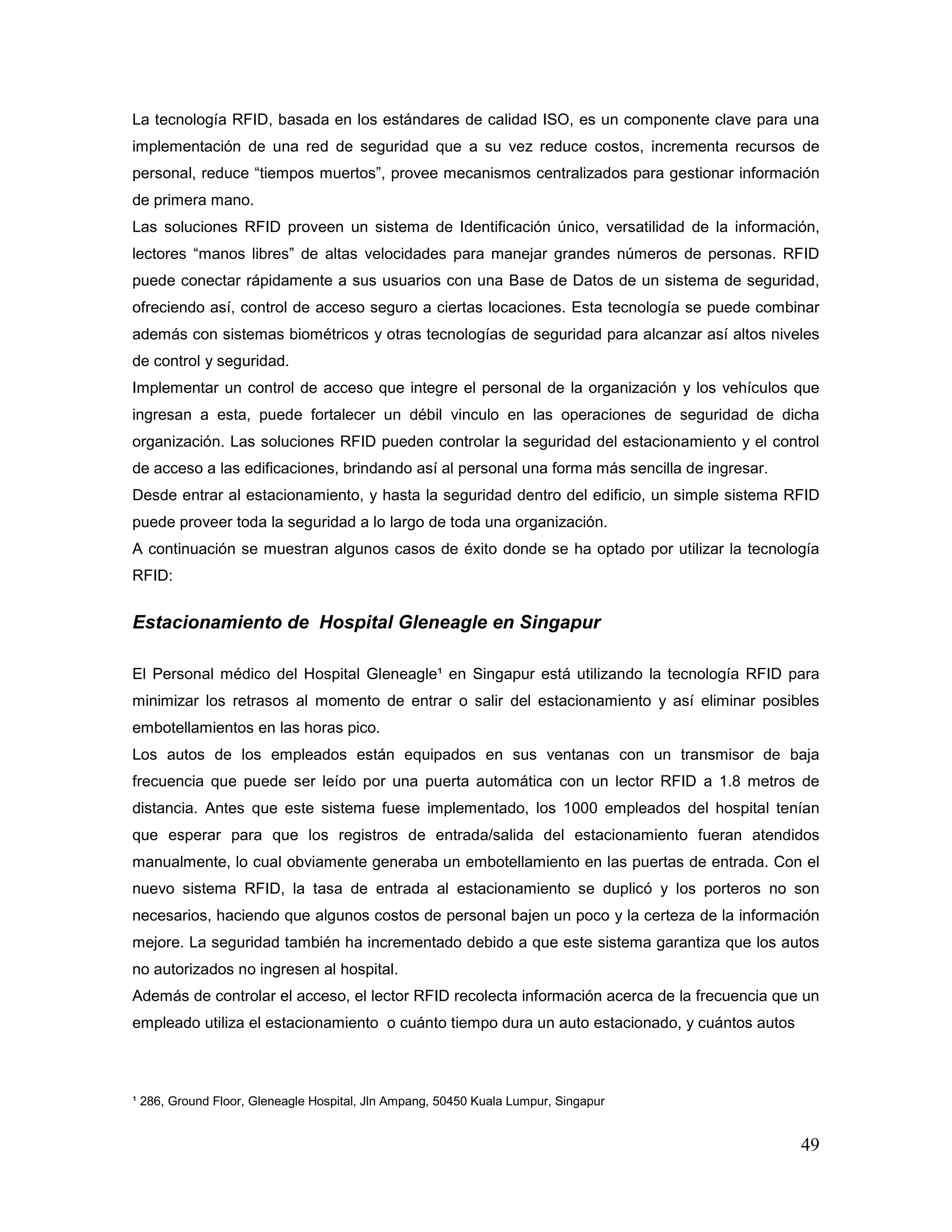 49
La tecnología RFID, basada en los estándares de calidad ISO, es un componente clave para una
implementación de una red de seguridad que a su vez reduce costos, incrementa recursos de
personal, reduce “tiempos muertos”, provee mecanismos centralizados para gestionar información
de primera mano.
Las soluciones RFID proveen un sistema de Identificación único, versatilidad de la información,
lectores “manos libres” de altas velocidades para manejar grandes números de personas. RFID
puede conectar rápidamente a sus usuarios con una Base de Datos de un sistema de seguridad,
ofreciendo así, control de acceso seguro a ciertas locaciones. Esta tecnología se puede combinar
además con sistemas biométricos y otras tecnologías de seguridad para alcanzar así altos niveles
de control y seguridad.
Implementar un control de acceso que integre el personal de la organización y los vehículos que
ingresan a esta, puede fortalecer un débil vinculo en las operaciones de seguridad de dicha
organización. Las soluciones RFID pueden controlar la seguridad del estacionamiento y el control
de acceso a las edificaciones, brindando así al personal una forma más sencilla de ingresar.
Desde entrar al estacionamiento, y hasta la seguridad dentro del edificio, un simple sistema RFID
puede proveer toda la seguridad a lo largo de toda una organización.
A continuación se muestran algunos casos de éxito donde se ha optado por utilizar la tecnología
RFID:
Estacionamiento de Hospital Gleneagle en Singapur
El Personal médico del Hospital Gleneagle¹ en Singapur está utilizando la tecnología RFID para
minimizar los retrasos al momento de entrar o salir del estacionamiento y así eliminar posibles
embotellamientos en las horas pico.
Los autos de los empleados están equipados en sus ventanas con un transmisor de baja
frecuencia que puede ser leído por una puerta automática con un lector RFID a 1.8 metros de
distancia. Antes que este sistema fuese implementado, los 1000 empleados del hospital tenían
que esperar para que los registros de entrada/salida del estacionamiento fueran atendidos
manualmente, lo cual obviamente generaba un embotellamiento en las puertas de entrada. Con el
nuevo sistema RFID, la tasa de entrada al estacionamiento se duplicó y los porteros no son
necesarios, haciendo que algunos costos de personal bajen un poco y la certeza de la información
mejore. La seguridad también ha incrementado debido a que este sistema garantiza que los autos
no autorizados no ingresen al hospital.
Además de controlar el acceso, el lector RFID recolecta información acerca de la frecuencia que un
empleado utiliza el estacionamiento o cuánto tiempo dura un auto estacionado, y cuántos autos
¹ 286, Ground Floor, Gleneagle Hospital, Jln Ampang, 50450 Kuala Lumpur, Singapur
 
