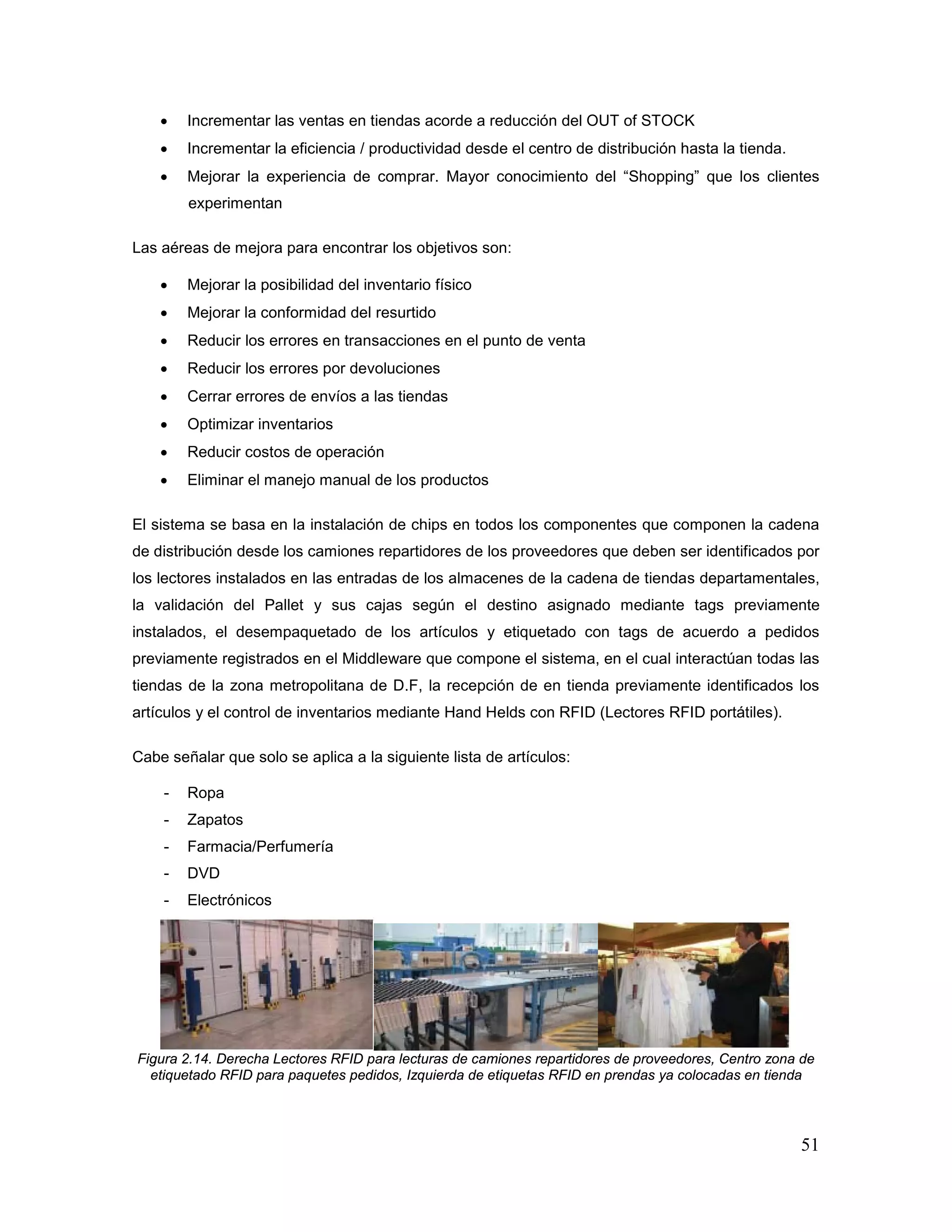 51
• Incrementar las ventas en tiendas acorde a reducción del OUT of STOCK
• Incrementar la eficiencia / productividad desde el centro de distribución hasta la tienda.
• Mejorar la experiencia de comprar. Mayor conocimiento del “Shopping” que los clientes
experimentan
Las aéreas de mejora para encontrar los objetivos son:
• Mejorar la posibilidad del inventario físico
• Mejorar la conformidad del resurtido
• Reducir los errores en transacciones en el punto de venta
• Reducir los errores por devoluciones
• Cerrar errores de envíos a las tiendas
• Optimizar inventarios
• Reducir costos de operación
• Eliminar el manejo manual de los productos
El sistema se basa en la instalación de chips en todos los componentes que componen la cadena
de distribución desde los camiones repartidores de los proveedores que deben ser identificados por
los lectores instalados en las entradas de los almacenes de la cadena de tiendas departamentales,
la validación del Pallet y sus cajas según el destino asignado mediante tags previamente
instalados, el desempaquetado de los artículos y etiquetado con tags de acuerdo a pedidos
previamente registrados en el Middleware que compone el sistema, en el cual interactúan todas las
tiendas de la zona metropolitana de D.F, la recepción de en tienda previamente identificados los
artículos y el control de inventarios mediante Hand Helds con RFID (Lectores RFID portátiles).
Cabe señalar que solo se aplica a la siguiente lista de artículos:
- Ropa
- Zapatos
- Farmacia/Perfumería
- DVD
- Electrónicos
Figura 2.14. Derecha Lectores RFID para lecturas de camiones repartidores de proveedores, Centro zona de
etiquetado RFID para paquetes pedidos, Izquierda de etiquetas RFID en prendas ya colocadas en tienda
 