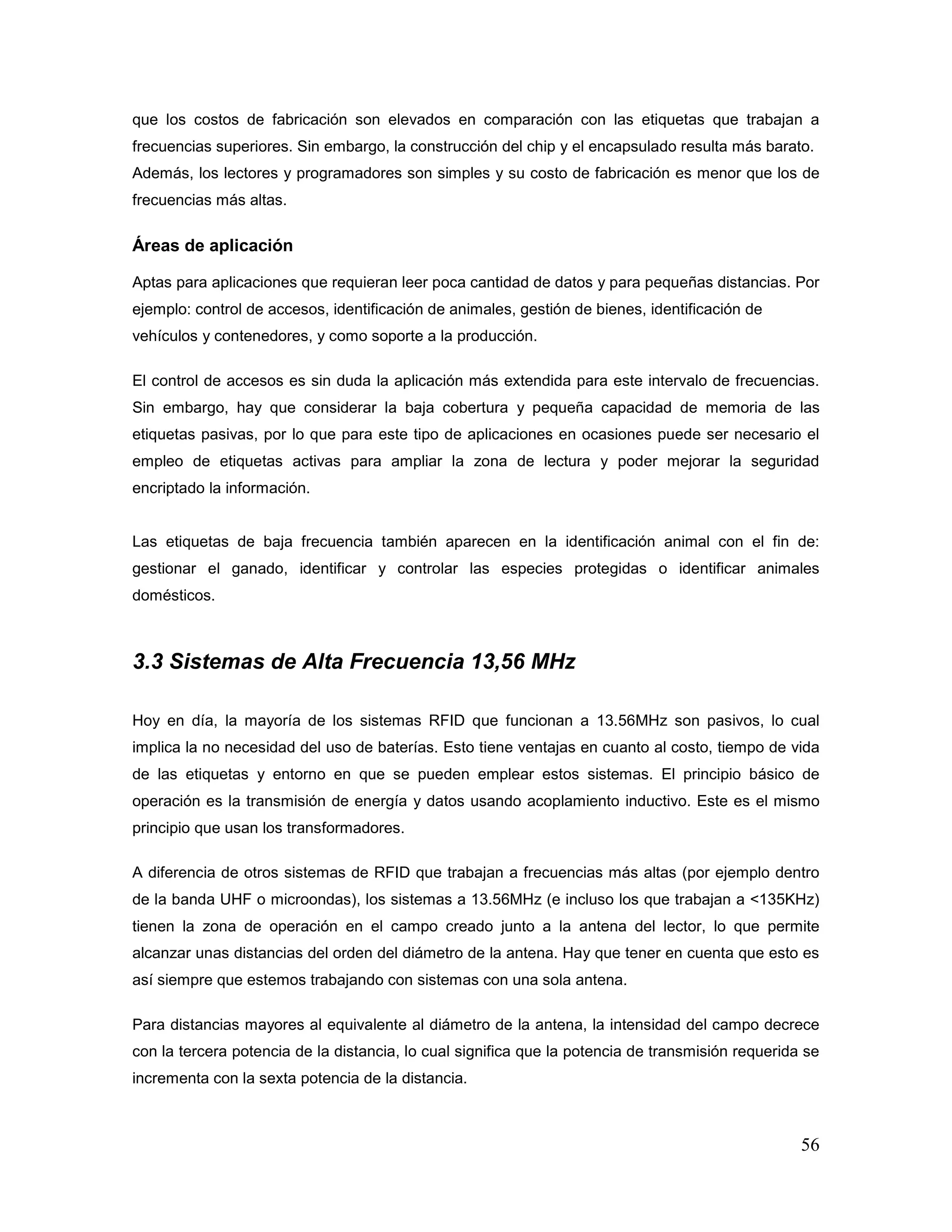 56
que los costos de fabricación son elevados en comparación con las etiquetas que trabajan a
frecuencias superiores. Sin embargo, la construcción del chip y el encapsulado resulta más barato.
Además, los lectores y programadores son simples y su costo de fabricación es menor que los de
frecuencias más altas.
Áreas de aplicación
Aptas para aplicaciones que requieran leer poca cantidad de datos y para pequeñas distancias. Por
ejemplo: control de accesos, identificación de animales, gestión de bienes, identificación de
vehículos y contenedores, y como soporte a la producción.
El control de accesos es sin duda la aplicación más extendida para este intervalo de frecuencias.
Sin embargo, hay que considerar la baja cobertura y pequeña capacidad de memoria de las
etiquetas pasivas, por lo que para este tipo de aplicaciones en ocasiones puede ser necesario el
empleo de etiquetas activas para ampliar la zona de lectura y poder mejorar la seguridad
encriptado la información.
Las etiquetas de baja frecuencia también aparecen en la identificación animal con el fin de:
gestionar el ganado, identificar y controlar las especies protegidas o identificar animales
domésticos.
3.3 Sistemas de Alta Frecuencia 13,56 MHz
Hoy en día, la mayoría de los sistemas RFID que funcionan a 13.56MHz son pasivos, lo cual
implica la no necesidad del uso de baterías. Esto tiene ventajas en cuanto al costo, tiempo de vida
de las etiquetas y entorno en que se pueden emplear estos sistemas. El principio básico de
operación es la transmisión de energía y datos usando acoplamiento inductivo. Este es el mismo
principio que usan los transformadores.
A diferencia de otros sistemas de RFID que trabajan a frecuencias más altas (por ejemplo dentro
de la banda UHF o microondas), los sistemas a 13.56MHz (e incluso los que trabajan a <135KHz)
tienen la zona de operación en el campo creado junto a la antena del lector, lo que permite
alcanzar unas distancias del orden del diámetro de la antena. Hay que tener en cuenta que esto es
así siempre que estemos trabajando con sistemas con una sola antena.
Para distancias mayores al equivalente al diámetro de la antena, la intensidad del campo decrece
con la tercera potencia de la distancia, lo cual significa que la potencia de transmisión requerida se
incrementa con la sexta potencia de la distancia.
 